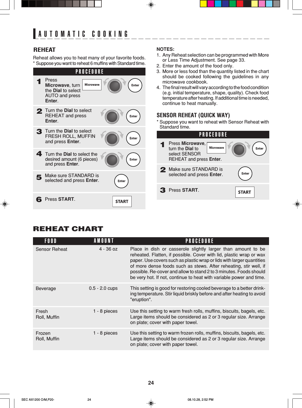 24AUTOMATIC COOKINGREHEATReheat allows you to heat many of your favorite foods.*Suppose you want to reheat 6 muffins with Standard time.PROCEDURE1Turn the Dial to selectREHEAT and pressEnter.2PressMicrowave, turnthe Dial to selectAUTO and pressEnter.Turn the Dial to selectFRESH ROLL, MUFFINand press Enter.3Turn the Dial to select thedesired amount (6 pieces)and press Enter.4NOTES:1. Any Reheat selection can be programmed with Moreor Less Time Adjustment. See page 33.2. Enter the amount of the food only.3. More or less food than the quantity listed in the chartshould be cooked following the guidelines in anymicrowave cookbook.4. The final result will vary according to the food condition(e.g. initial temperature, shape, quality). Check foodtemperature after heating. If additional time is needed,continue to heat manually.SENSOR REHEAT (QUICK WAY)* Suppose you want to reheat with Sensor Reheat withStandard time.PROCEDURE1Make sure STANDARD isselected and press Enter.2Press Microwave,turn the Dial toselect SENSORREHEAT and press Enter.Press START.3REHEAT CHARTPlace in dish or casserole slightly larger than amount to bereheated. Flatten, if possible. Cover with lid, plastic wrap or waxpaper. Use covers such as plastic wrap or lids with larger quantitiesof more dense foods such as stews. After reheating, stir well, ifpossible. Re-cover and allow to stand 2 to 3 minutes. Foods shouldbe very hot. If not, continue to heat with variable power and time.FOOD PROCEDUREAMOUNTSensor Reheat 4 - 36 ozThis setting is good for restoring cooled beverage to a better drink-ing temperature. Stir liquid briskly before and after heating to avoid&quot;eruption&quot;.Beverage 0.5 - 2.0 cupsUse this setting to warm fresh rolls, muffins, biscuits, bagels, etc.Large items should be considered as 2 or 3 regular size. Arrangeon plate; cover with paper towel.FreshRoll, Muffin1 - 8 piecesUse this setting to warm frozen rolls, muffins, biscuits, bagels, etc.Large items should be considered as 2 or 3 regular size. Arrangeon plate; cover with paper towel.FrozenRoll, Muffin1 - 8 piecesMake sure STANDARD isselected and press Enter.5Press START.6SEC AX1200 O/M,P20- 08.10.28, 2:52 PM24