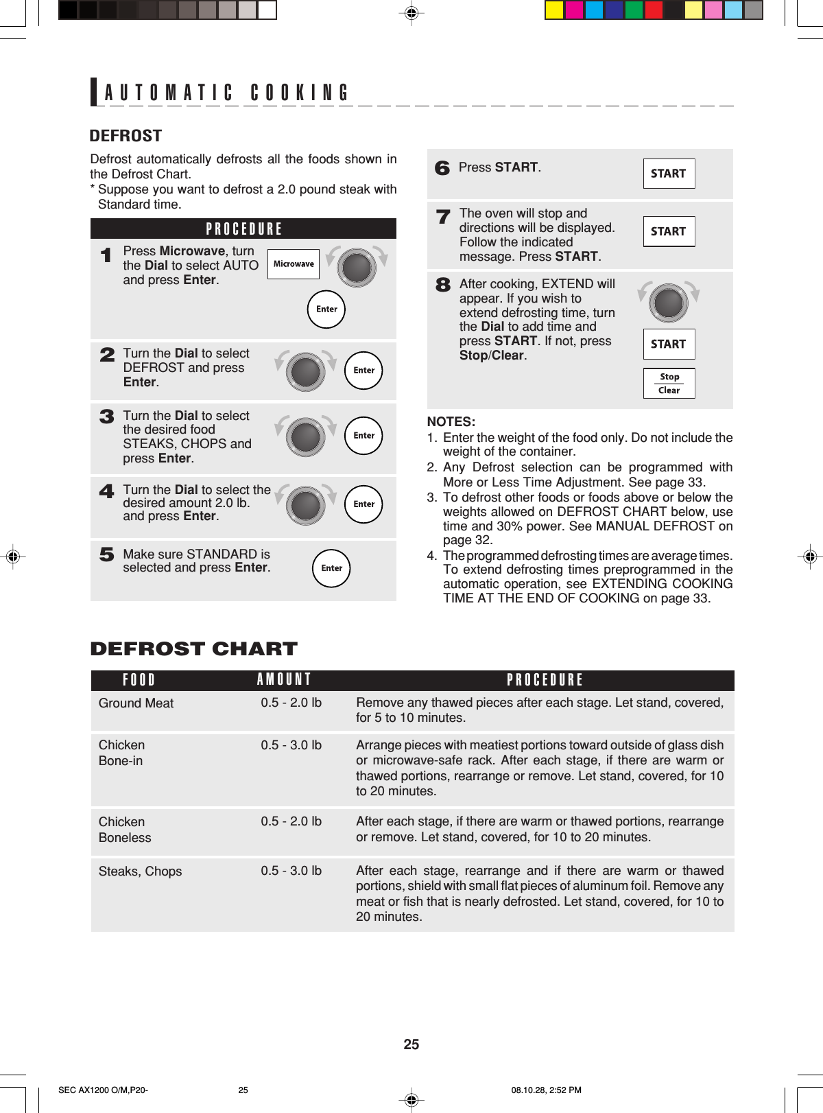 25DEFROSTAUTOMATIC COOKINGDefrost automatically defrosts all the foods shown inthe Defrost Chart.*Suppose you want to defrost a 2.0 pound steak withStandard time.PROCEDURE1Turn the Dial to selectDEFROST and pressEnter.2Press Microwave, turnthe Dial to select AUTOand press Enter.Turn the Dial to selectthe desired foodSTEAKS, CHOPS andpress Enter.3Turn the Dial to select thedesired amount 2.0 lb.and press Enter.4Make sure STANDARD isselected and press Enter.5NOTES:1. Enter the weight of the food only. Do not include theweight of the container.2. Any Defrost selection can be programmed withMore or Less Time Adjustment. See page 33.3. To defrost other foods or foods above or below theweights allowed on DEFROST CHART below, usetime and 30% power. See MANUAL DEFROST onpage 32.4. The programmed defrosting times are average times.To extend defrosting times preprogrammed in theautomatic operation, see EXTENDING COOKINGTIME AT THE END OF COOKING on page 33.DEFROST CHARTThe oven will stop anddirections will be displayed.Follow the indicatedmessage. Press START.78After cooking, EXTEND willappear. If you wish toextend defrosting time, turnthe Dial to add time andpress START. If not, pressStop/Clear.Remove any thawed pieces after each stage. Let stand, covered,for 5 to 10 minutes.FOOD PROCEDUREAMOUNTGround Meat 0.5 - 2.0 lbAfter each stage, rearrange and if there are warm or thawedportions, shield with small flat pieces of aluminum foil. Remove anymeat or fish that is nearly defrosted. Let stand, covered, for 10 to20 minutes.Steaks, Chops 0.5 - 3.0 lbArrange pieces with meatiest portions toward outside of glass dishor microwave-safe rack. After each stage, if there are warm orthawed portions, rearrange or remove. Let stand, covered, for 10to 20 minutes.ChickenBone-in0.5 - 3.0 lbAfter each stage, if there are warm or thawed portions, rearrangeor remove. Let stand, covered, for 10 to 20 minutes.ChickenBoneless0.5 - 2.0 lbPress START.6SEC AX1200 O/M,P20- 08.10.28, 2:52 PM25