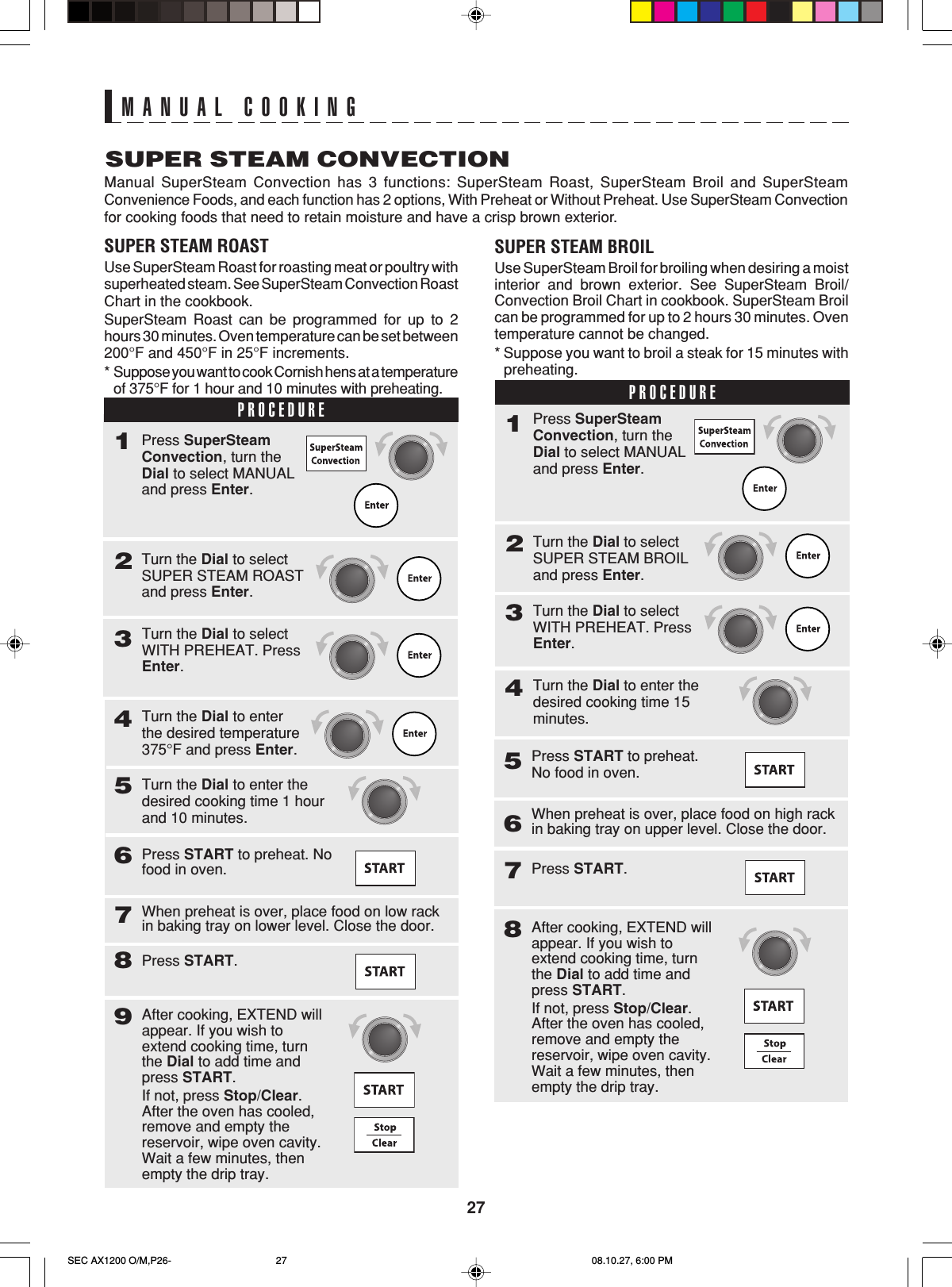 27MANUAL COOKINGSUPER STEAM CONVECTIONManual SuperSteam Convection has 3 functions: SuperSteam Roast, SuperSteam Broil and SuperSteamConvenience Foods, and each function has 2 options, With Preheat or Without Preheat. Use SuperSteam Convectionfor cooking foods that need to retain moisture and have a crisp brown exterior.SUPER STEAM ROASTUse SuperSteam Roast for roasting meat or poultry withsuperheated steam. See SuperSteam Convection RoastChart in the cookbook.SuperSteam Roast can be programmed for up to 2hours 30 minutes. Oven temperature can be set between200°F and 450°F in 25°F increments.*Suppose you want to cook Cornish hens at a temperatureof 375°F for 1 hour and 10 minutes with preheating.SUPER STEAM BROILUse SuperSteam Broil for broiling when desiring a moistinterior and brown exterior. See SuperSteam Broil/Convection Broil Chart in cookbook. SuperSteam Broilcan be programmed for up to 2 hours 30 minutes. Oventemperature cannot be changed.* Suppose you want to broil a steak for 15 minutes withpreheating.PROCEDURE1Turn the Dial to selectSUPER STEAM ROASTand press Enter.2Press SuperSteamConvection, turn theDial to select MANUALand press Enter.3Turn the Dial to selectWITH PREHEAT. PressEnter.Turn the Dial to enterthe desired temperature375°F and press Enter.4Turn the Dial to enter thedesired cooking time 1 hourand 10 minutes.5Press START to preheat. Nofood in oven.6When preheat is over, place food on low rackin baking tray on lower level. Close the door.7Press START.8After cooking, EXTEND willappear. If you wish toextend cooking time, turnthe Dial to add time andpress START.If not, press Stop/Clear.After the oven has cooled,remove and empty thereservoir, wipe oven cavity.Wait a few minutes, thenempty the drip tray.9PROCEDURE1Turn the Dial to selectSUPER STEAM BROILand press Enter.2Press SuperSteamConvection, turn theDial to select MANUALand press Enter.Turn the Dial to selectWITH PREHEAT. PressEnter.3Turn the Dial to enter thedesired cooking time 15minutes.456Press START to preheat.No food in oven.Press START.7When preheat is over, place food on high rackin baking tray on upper level. Close the door.After cooking, EXTEND willappear. If you wish toextend cooking time, turnthe Dial to add time andpress START.If not, press Stop/Clear.After the oven has cooled,remove and empty thereservoir, wipe oven cavity.Wait a few minutes, thenempty the drip tray.8SEC AX1200 O/M,P26- 08.10.27, 6:00 PM27