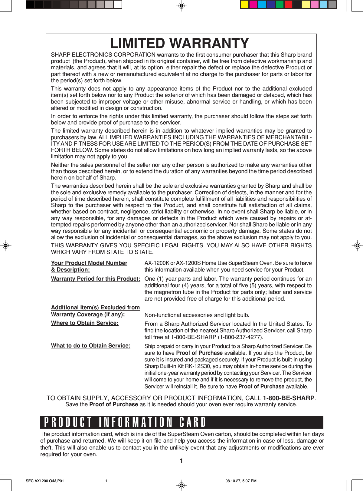 1The product information card, which is inside of the SuperSteam Oven carton, should be completed within ten daysof purchase and returned. We will keep it on file and help you access the information in case of loss, damage ortheft. This will also enable us to contact you in the unlikely event that any adjustments or modifications are everrequired for your oven.PRODUCT INFORMATION CARDLIMITED WARRANTYSHARP ELECTRONICS CORPORATION warrants to the first consumer purchaser that this Sharp brandproduct  (the Product), when shipped in its original container, will be free from defective workmanship andmaterials, and agrees that it will, at its option, either repair the defect or replace the defective Product orpart thereof with a new or remanufactured equivalent at no charge to the purchaser for parts or labor forthe period(s) set forth below.This warranty does not apply to any appearance items of the Product nor to the additional excludeditem(s) set forth below nor to any Product the exterior of which has been damaged or defaced, which hasbeen subjected to improper voltage or other misuse, abnormal service or handling, or which has beenaltered or modified in design or construction.In order to enforce the rights under this limited warranty, the purchaser should follow the steps set forthbelow and provide proof of purchase to the servicer.The limited warranty described herein is in addition to whatever implied warranties may be granted topurchasers by law. ALL IMPLIED WARRANTIES INCLUDING THE WARRANTIES OF MERCHANTABIL-ITY AND FITNESS FOR USE ARE LIMITED TO THE PERIOD(S) FROM THE DATE OF PURCHASE SETFORTH BELOW. Some states do not allow limitations on how long an implied warranty lasts, so the abovelimitation may not apply to you.Neither the sales personnel of the seller nor any other person is authorized to make any warranties otherthan those described herein, or to extend the duration of any warranties beyond the time period describedherein on behalf of Sharp.The warranties described herein shall be the sole and exclusive warranties granted by Sharp and shall bethe sole and exclusive remedy available to the purchaser. Correction of defects, in the manner and for theperiod of time described herein, shall constitute complete fulfillment of all liabilities and responsibilities ofSharp to the purchaser with respect to the Product, and shall constitute full satisfaction of all claims,whether based on contract, negligence, strict liability or otherwise. In no event shall Sharp be liable, or inany way responsible, for any damages or defects in the Product which were caused by repairs or at-tempted repairs performed by anyone other than an authorized servicer. Nor shall Sharp be liable or in anyway responsible for any incidental  or consequential economic or property damage. Some states do notallow the exclusion of incidental or consequential damages, so the above exclusion may not apply to you.THIS WARRANTY GIVES YOU SPECIFIC LEGAL RIGHTS. YOU MAY ALSO HAVE OTHER RIGHTSWHICH VARY FROM STATE TO STATE.AX-1200K or AX-1200S Home Use SuperSteam Oven. Be sure to havethis information available when you need service for your Product.One (1) year parts and labor. The warranty period continues for anadditional four (4) years, for a total of five (5) years, with respect tothe magnetron tube in the Product for parts only; labor and serviceare not provided free of charge for this additional period.Non-functional accessories and light bulb.From a Sharp Authorized Servicer located In the United States. Tofind the location of the nearest Sharp Authorized Servicer, call Sharptoll free at 1-800-BE-SHARP (1-800-237-4277).Ship prepaid or carry in your Product to a Sharp Authorized Servicer. Besure to have Proof of Purchase available. If you ship the Product, besure it is insured and packaged securely. If your Product is built-in usingSharp Built-in Kit RK-12S30, you may obtain in-home service during theinitial one-year warranty period by contacting your Servicer. The Servicerwill come to your home and if it is necessary to remove the product, theServicer will reinstall it. Be sure to have Proof of Purchase available.Your Product Model Number&amp; Description:Warranty Period for this Product:Additional Item(s) Excluded fromWarranty Coverage (if any):Where to Obtain Service:What to do to Obtain Service:TO OBTAIN SUPPLY, ACCESSORY OR PRODUCT INFORMATION, CALL 1-800-BE-SHARP.Save the Proof of Purchase as it is needed should your oven ever require warranty service.SEC AX1200 O/M,P01- 08.10.27, 5:07 PM1