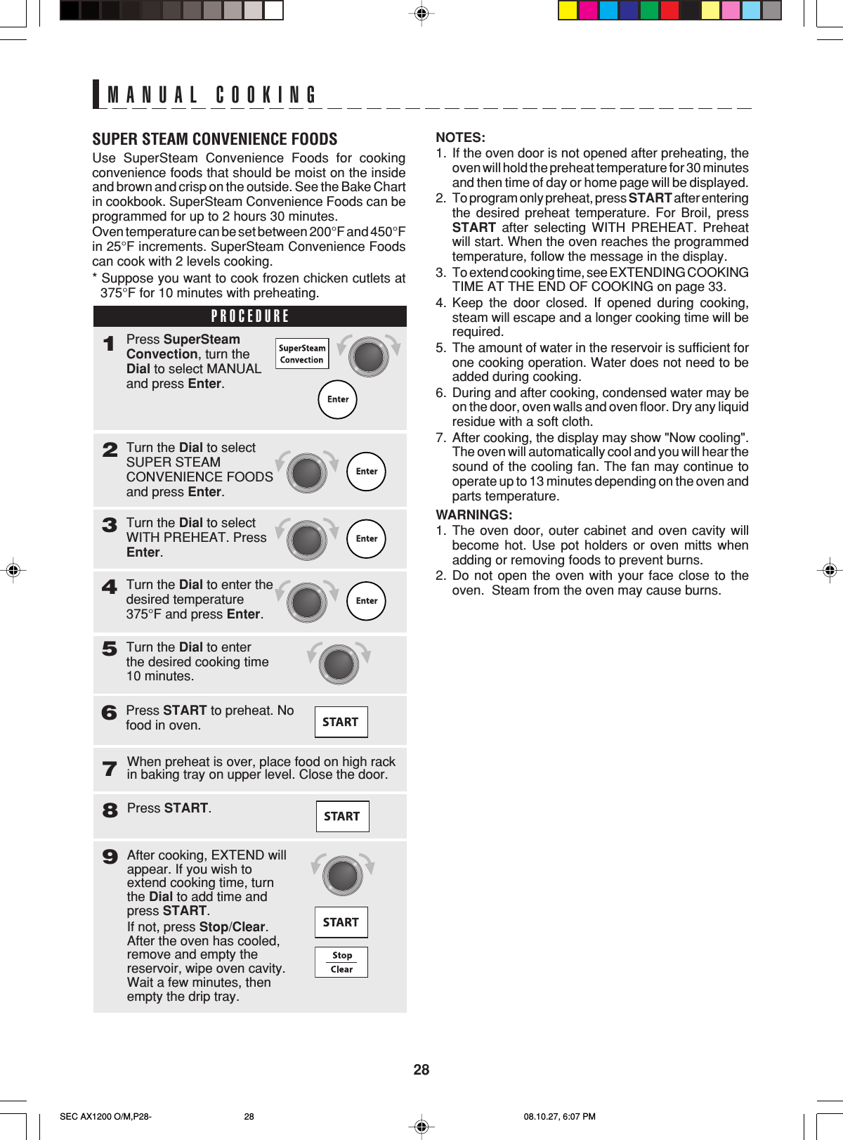 28MANUAL COOKINGSUPER STEAM CONVENIENCE FOODSUse SuperSteam Convenience Foods for cookingconvenience foods that should be moist on the insideand brown and crisp on the outside. See the Bake Chartin cookbook. SuperSteam Convenience Foods can beprogrammed for up to 2 hours 30 minutes.Oven temperature can be set between 200°F and 450°Fin 25°F increments. SuperSteam Convenience Foodscan cook with 2 levels cooking.* Suppose you want to cook frozen chicken cutlets at375°F for 10 minutes with preheating.PROCEDURE1Turn the Dial to selectSUPER STEAMCONVENIENCE FOODSand press Enter.2Press SuperSteamConvection, turn theDial to select MANUALand press Enter.Turn the Dial to selectWITH PREHEAT. PressEnter.3Turn the Dial to enter thedesired temperature375°F and press Enter.4Turn the Dial to enterthe desired cooking time10 minutes.57Press START.8When preheat is over, place food on high rackin baking tray on upper level. Close the door.After cooking, EXTEND willappear. If you wish toextend cooking time, turnthe Dial to add time andpress START.If not, press Stop/Clear.After the oven has cooled,remove and empty thereservoir, wipe oven cavity.Wait a few minutes, thenempty the drip tray.9Press START to preheat. Nofood in oven.6NOTES:1. If the oven door is not opened after preheating, theoven will hold the preheat temperature for 30 minutesand then time of day or home page will be displayed.2. To program only preheat, press START after enteringthe desired preheat temperature. For Broil, pressSTART after selecting WITH PREHEAT. Preheatwill start. When the oven reaches the programmedtemperature, follow the message in the display.3. To extend cooking time, see EXTENDING COOKINGTIME AT THE END OF COOKING on page 33.4. Keep the door closed. If opened during cooking,steam will escape and a longer cooking time will berequired.5. The amount of water in the reservoir is sufficient forone cooking operation. Water does not need to beadded during cooking.6. During and after cooking, condensed water may beon the door, oven walls and oven floor. Dry any liquidresidue with a soft cloth.7. After cooking, the display may show &quot;Now cooling&quot;.The oven will automatically cool and you will hear thesound of the cooling fan. The fan may continue tooperate up to 13 minutes depending on the oven andparts temperature.WARNINGS:1. The oven door, outer cabinet and oven cavity willbecome hot. Use pot holders or oven mitts whenadding or removing foods to prevent burns.2. Do not open the oven with your face close to theoven.  Steam from the oven may cause burns.SEC AX1200 O/M,P28- 08.10.27, 6:07 PM28
