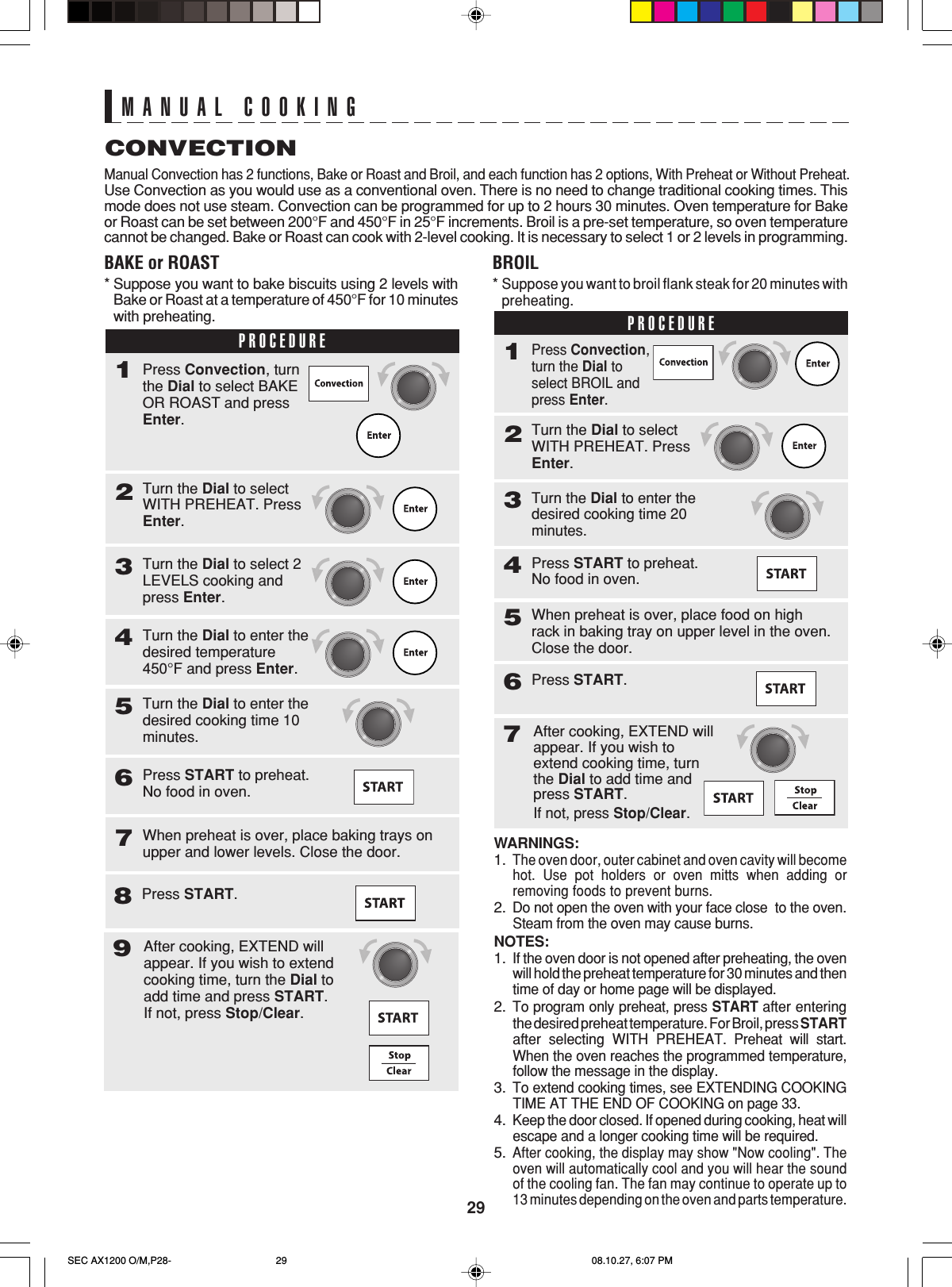 29MANUAL COOKINGCONVECTIONManual Convection has 2 functions, Bake or Roast and Broil, and each function has 2 options, With Preheat or Without Preheat.Use Convection as you would use as a conventional oven. There is no need to change traditional cooking times. Thismode does not use steam. Convection can be programmed for up to 2 hours 30 minutes. Oven temperature for Bakeor Roast can be set between 200°F and 450°F in 25°F increments. Broil is a pre-set temperature, so oven temperaturecannot be changed. Bake or Roast can cook with 2-level cooking. It is necessary to select 1 or 2 levels in programming.BAKE or ROAST*Suppose you want to bake biscuits using 2 levels withBake or Roast at a temperature of 450°F for 10 minuteswith preheating.WARNINGS:1.The oven door, outer cabinet and oven cavity will becomehot. Use pot holders or oven mitts when adding orremoving foods to prevent burns.2.Do not open the oven with your face close  to the oven.Steam from the oven may cause burns.NOTES:1.If the oven door is not opened after preheating, the ovenwill hold the preheat temperature for 30 minutes and thentime of day or home page will be displayed.2.To program only preheat, press START after enteringthe desired preheat temperature. For Broil, press STARTafter selecting WITH PREHEAT. Preheat will start.When the oven reaches the programmed temperature,follow the message in the display.3.To extend cooking times, see EXTENDING COOKINGTIME AT THE END OF COOKING on page 33.4.Keep the door closed. If opened during cooking, heat willescape and a longer cooking time will be required.5.After cooking, the display may show &quot;Now cooling&quot;. Theoven will automatically cool and you will hear the soundof the cooling fan. The fan may continue to operate up to13 minutes depending on the oven and parts temperature.BROIL*Suppose you want to broil flank steak for 20 minutes withpreheating.PROCEDURETurn the Dial to selectWITH PREHEAT. PressEnter.2Turn the Dial to enter thedesired temperature450°F and press Enter.4Turn the Dial to enter thedesired cooking time 10minutes.5Press START to preheat.No food in oven.6When preheat is over, place baking trays onupper and lower levels. Close the door.71Press Convection, turnthe Dial to select BAKEOR ROAST and pressEnter.Turn the Dial to select 2LEVELS cooking andpress Enter.3Press START.8PROCEDURETurn the Dial to selectWITH PREHEAT. PressEnter.2Press START to preheat.No food in oven.4When preheat is over, place food on highrack in baking tray on upper level in the oven.Close the door.5Press START.671Press Convection,turn the Dial toselect BROIL andpress Enter.Turn the Dial to enter thedesired cooking time 20minutes.3After cooking, EXTEND willappear. If you wish toextend cooking time, turnthe Dial to add time andpress START.If not, press Stop/Clear.After cooking, EXTEND willappear. If you wish to extendcooking time, turn the Dial toadd time and press START.If not, press Stop/Clear.9SEC AX1200 O/M,P28- 08.10.27, 6:07 PM29