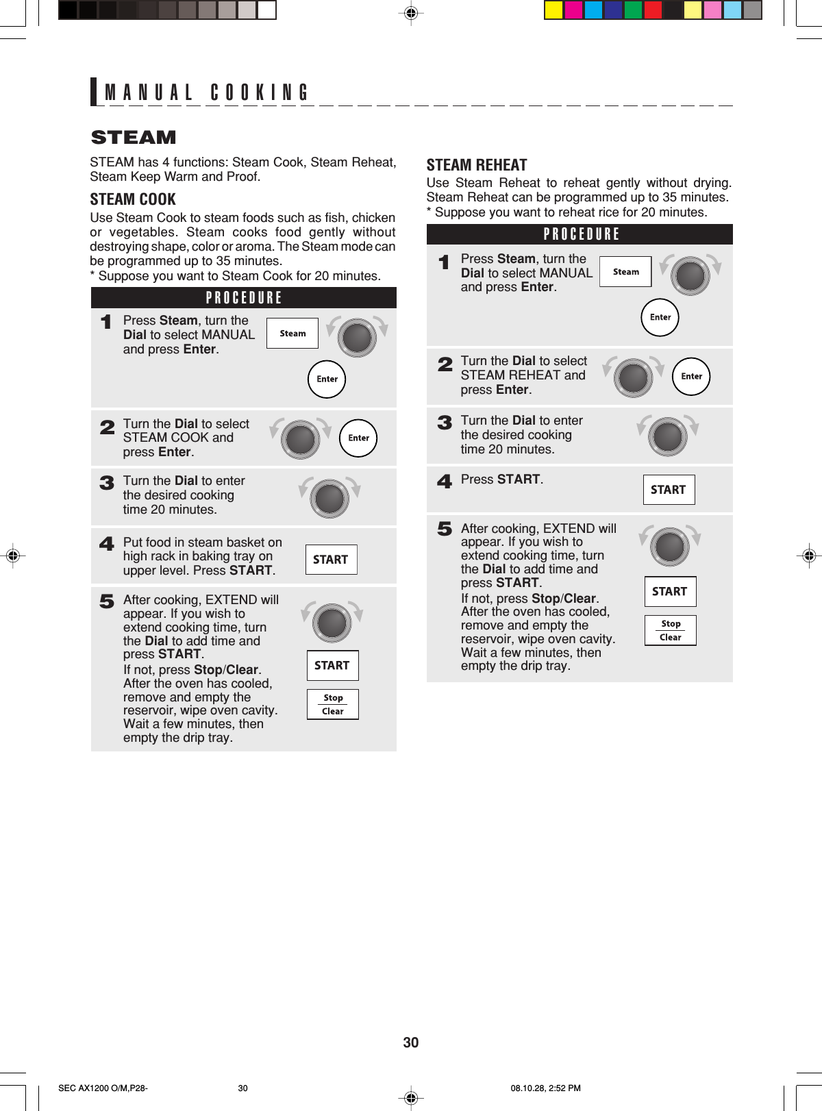 30MANUAL COOKINGSTEAMSTEAM has 4 functions: Steam Cook, Steam Reheat,Steam Keep Warm and Proof.STEAM COOKUse Steam Cook to steam foods such as fish, chickenor vegetables. Steam cooks food gently withoutdestroying shape, color or aroma. The Steam mode canbe programmed up to 35 minutes.* Suppose you want to Steam Cook for 20 minutes.PROCEDURE1Turn the Dial to selectSTEAM COOK andpress Enter.2Press Steam, turn theDial to select MANUALand press Enter.Turn the Dial to enterthe desired cookingtime 20 minutes.3Put food in steam basket onhigh rack in baking tray onupper level. Press START.45After cooking, EXTEND willappear. If you wish toextend cooking time, turnthe Dial to add time andpress START.If not, press Stop/Clear.After the oven has cooled,remove and empty thereservoir, wipe oven cavity.Wait a few minutes, thenempty the drip tray.STEAM REHEATUse Steam Reheat to reheat gently without drying.Steam Reheat can be programmed up to 35 minutes.* Suppose you want to reheat rice for 20 minutes.PROCEDURE1Turn the Dial to selectSTEAM REHEAT andpress Enter.2Press Steam, turn theDial to select MANUALand press Enter.Turn the Dial to enterthe desired cookingtime 20 minutes.3Press START.45After cooking, EXTEND willappear. If you wish toextend cooking time, turnthe Dial to add time andpress START.If not, press Stop/Clear.After the oven has cooled,remove and empty thereservoir, wipe oven cavity.Wait a few minutes, thenempty the drip tray.SEC AX1200 O/M,P28- 08.10.28, 2:52 PM30