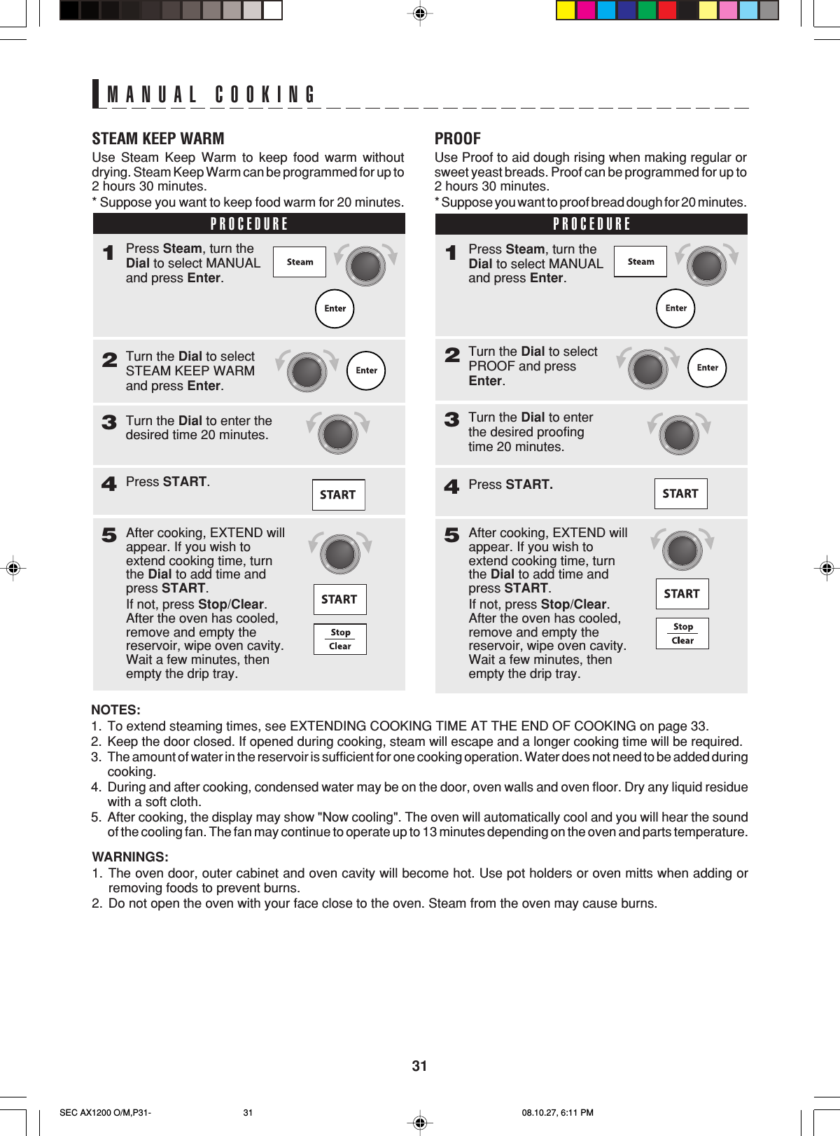 31MANUAL COOKINGSTEAM KEEP WARMUse Steam Keep Warm to keep food warm withoutdrying. Steam Keep Warm can be programmed for up to2 hours 30 minutes.* Suppose you want to keep food warm for 20 minutes.PROCEDURE1Turn the Dial to selectSTEAM KEEP WARMand press Enter.2Press Steam, turn theDial to select MANUALand press Enter.Turn the Dial to enter thedesired time 20 minutes.3Press START.45After cooking, EXTEND willappear. If you wish toextend cooking time, turnthe Dial to add time andpress START.If not, press Stop/Clear.After the oven has cooled,remove and empty thereservoir, wipe oven cavity.Wait a few minutes, thenempty the drip tray.PROOFUse Proof to aid dough rising when making regular orsweet yeast breads. Proof can be programmed for up to2 hours 30 minutes.* Suppose you want to proof bread dough for 20 minutes.PROCEDURE1Turn the Dial to selectPROOF and pressEnter.2Press Steam, turn theDial to select MANUALand press Enter.Turn the Dial to enterthe desired proofingtime 20 minutes.3Press START.45After cooking, EXTEND willappear. If you wish toextend cooking time, turnthe Dial to add time andpress START.If not, press Stop/Clear.After the oven has cooled,remove and empty thereservoir, wipe oven cavity.Wait a few minutes, thenempty the drip tray.WARNINGS:1. The oven door, outer cabinet and oven cavity will become hot. Use pot holders or oven mitts when adding orremoving foods to prevent burns.2. Do not open the oven with your face close to the oven. Steam from the oven may cause burns.NOTES:1. To extend steaming times, see EXTENDING COOKING TIME AT THE END OF COOKING on page 33.2. Keep the door closed. If opened during cooking, steam will escape and a longer cooking time will be required.3. The amount of water in the reservoir is sufficient for one cooking operation. Water does not need to be added duringcooking.4. During and after cooking, condensed water may be on the door, oven walls and oven floor. Dry any liquid residuewith a soft cloth.5. After cooking, the display may show &quot;Now cooling&quot;. The oven will automatically cool and you will hear the soundof the cooling fan. The fan may continue to operate up to 13 minutes depending on the oven and parts temperature.SEC AX1200 O/M,P31- 08.10.27, 6:11 PM31