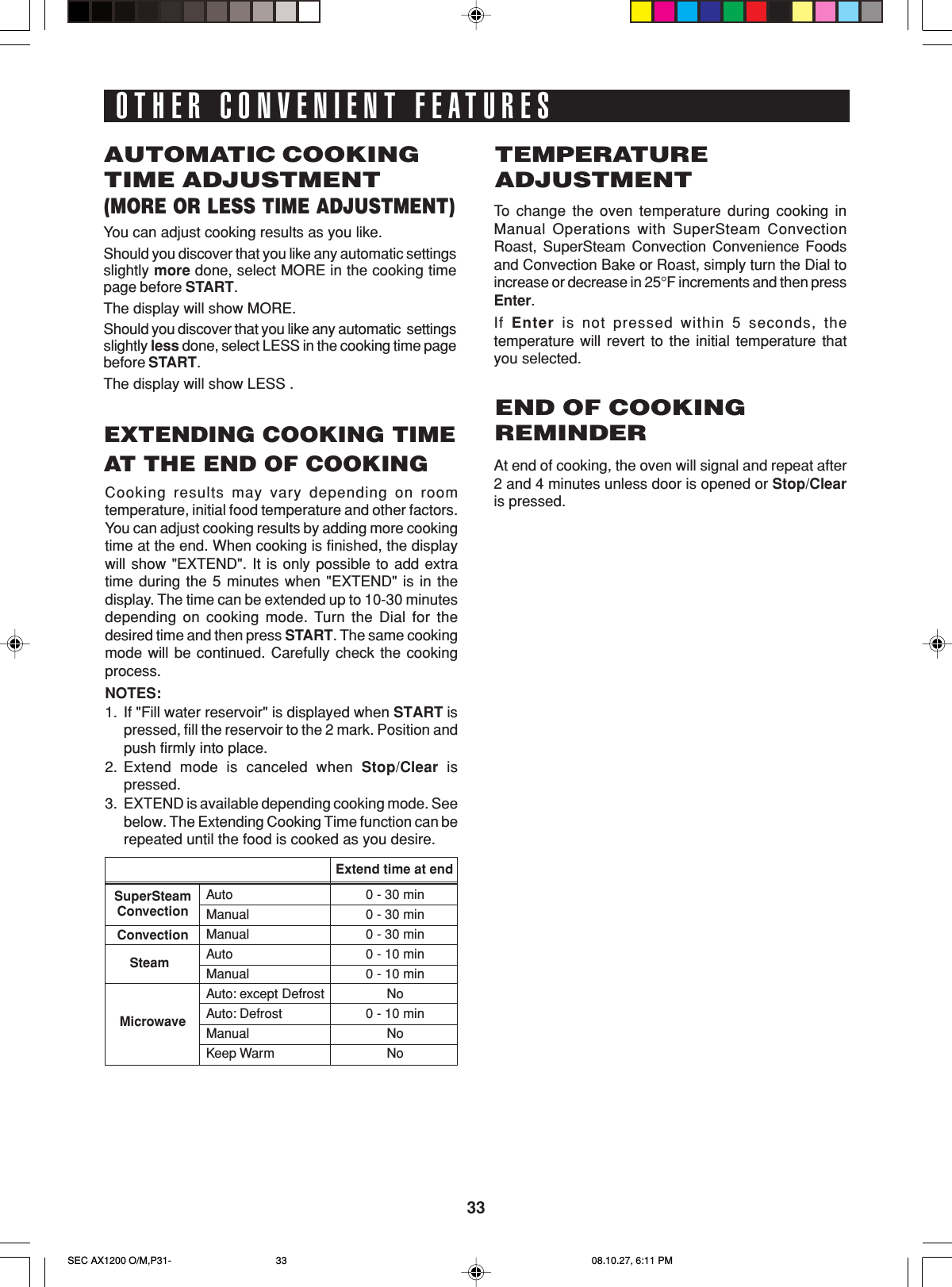 33OTHER CONVENIENT FEATURESAUTOMATIC COOKINGTIME ADJUSTMENT(MORE OR LESS TIME ADJUSTMENT)You can adjust cooking results as you like.Should you discover that you like any automatic settingsslightly more done, select MORE in the cooking timepage before START.The display will show MORE.Should you discover that you like any automatic  settingsslightly less done, select LESS in the cooking time pagebefore START.The display will show LESS .TEMPERATUREADJUSTMENTTo  change the oven temperature during cooking inManual Operations with SuperSteam ConvectionRoast, SuperSteam Convection Convenience Foodsand Convection Bake or Roast, simply turn the Dial toincrease or decrease in 25°F increments and then pressEnter.If  Enter is not pressed within 5 seconds, thetemperature will revert to the initial temperature thatyou selected.EXTENDING COOKING TIMEAT THE END OF COOKINGCooking results may vary depending on roomtemperature, initial food temperature and other factors.You can adjust cooking results by adding more cookingtime at the end. When cooking is finished, the displaywill show &quot;EXTEND&quot;. It is only possible to add extratime during the 5 minutes when &quot;EXTEND&quot; is in thedisplay. The time can be extended up to 10-30 minutesdepending on cooking mode. Turn the Dial for thedesired time and then press START. The same cookingmode will be continued. Carefully check the cookingprocess.NOTES:1. If &quot;Fill water reservoir&quot; is displayed when START ispressed, fill the reservoir to the 2 mark. Position andpush firmly into place.2. Extend mode is canceled when Stop/Clear ispressed.3. EXTEND is available depending cooking mode. Seebelow. The Extending Cooking Time function can berepeated until the food is cooked as you desire.END OF COOKINGREMINDERAt end of cooking, the oven will signal and repeat after2 and 4 minutes unless door is opened or Stop/Clearis pressed.AutoManualManualAutoManualAuto: except DefrostAuto: DefrostManualKeep Warm0 - 30 min0 - 30 min0 - 30 min0 - 10 min0 - 10 minNo0 - 10 minNoNoSuperSteamConvectionSteamMicrowaveConvectionExtend time at endSEC AX1200 O/M,P31- 08.10.27, 6:11 PM33