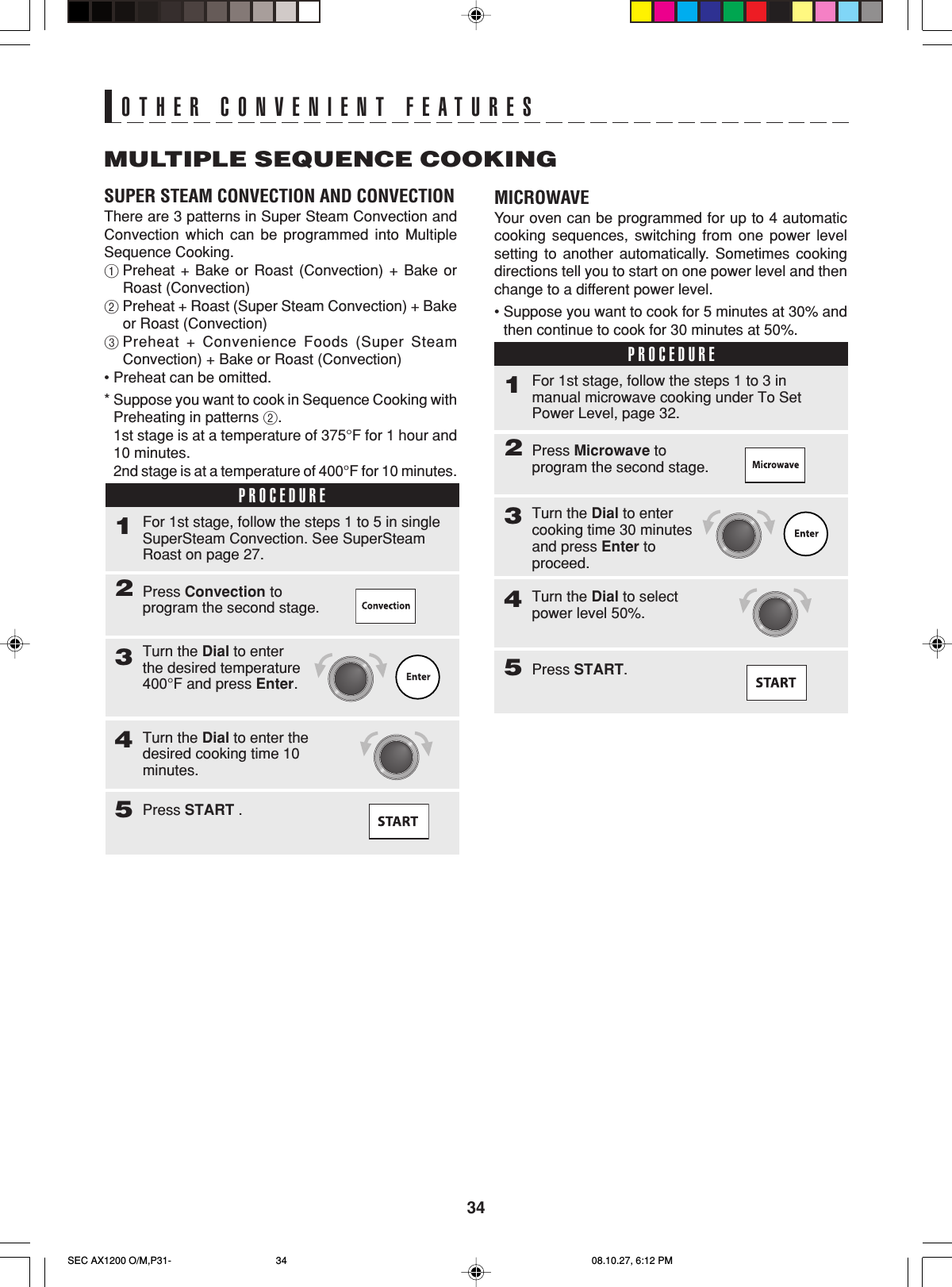 34MULTIPLE SEQUENCE COOKINGOTHER CONVENIENT FEATURESSUPER STEAM CONVECTION AND CONVECTIONThere are 3 patterns in Super Steam Convection andConvection which can be programmed into MultipleSequence Cooking.1Preheat + Bake or Roast (Convection) + Bake orRoast (Convection)2Preheat + Roast (Super Steam Convection) + Bakeor Roast (Convection)3Preheat + Convenience Foods (Super SteamConvection) + Bake or Roast (Convection)•Preheat can be omitted.*Suppose you want to cook in Sequence Cooking withPreheating in patterns 2.1st stage is at a temperature of 375°F for 1 hour and10 minutes.2nd stage is at a temperature of 400°F for 10 minutes.PROCEDURE1Press Convection toprogram the second stage.2For 1st stage, follow the steps 1 to 5 in singleSuperSteam Convection. See SuperSteamRoast on page 27.Turn the Dial to enterthe desired temperature400°F and press Enter.3Turn the Dial to enter thedesired cooking time 10minutes.4Press START .5MICROWAVEYour oven can be programmed for up to 4 automaticcooking sequences, switching from one power levelsetting to another automatically. Sometimes cookingdirections tell you to start on one power level and thenchange to a different power level.•Suppose you want to cook for 5 minutes at 30% andthen continue to cook for 30 minutes at 50%.PROCEDURE1Press Microwave toprogram the second stage.2For 1st stage, follow the steps 1 to 3 inmanual microwave cooking under To SetPower Level, page 32.Turn the Dial to entercooking time 30 minutesand press Enter toproceed.3Turn the Dial to selectpower level 50%.4Press START.5SEC AX1200 O/M,P31- 08.10.27, 6:12 PM34