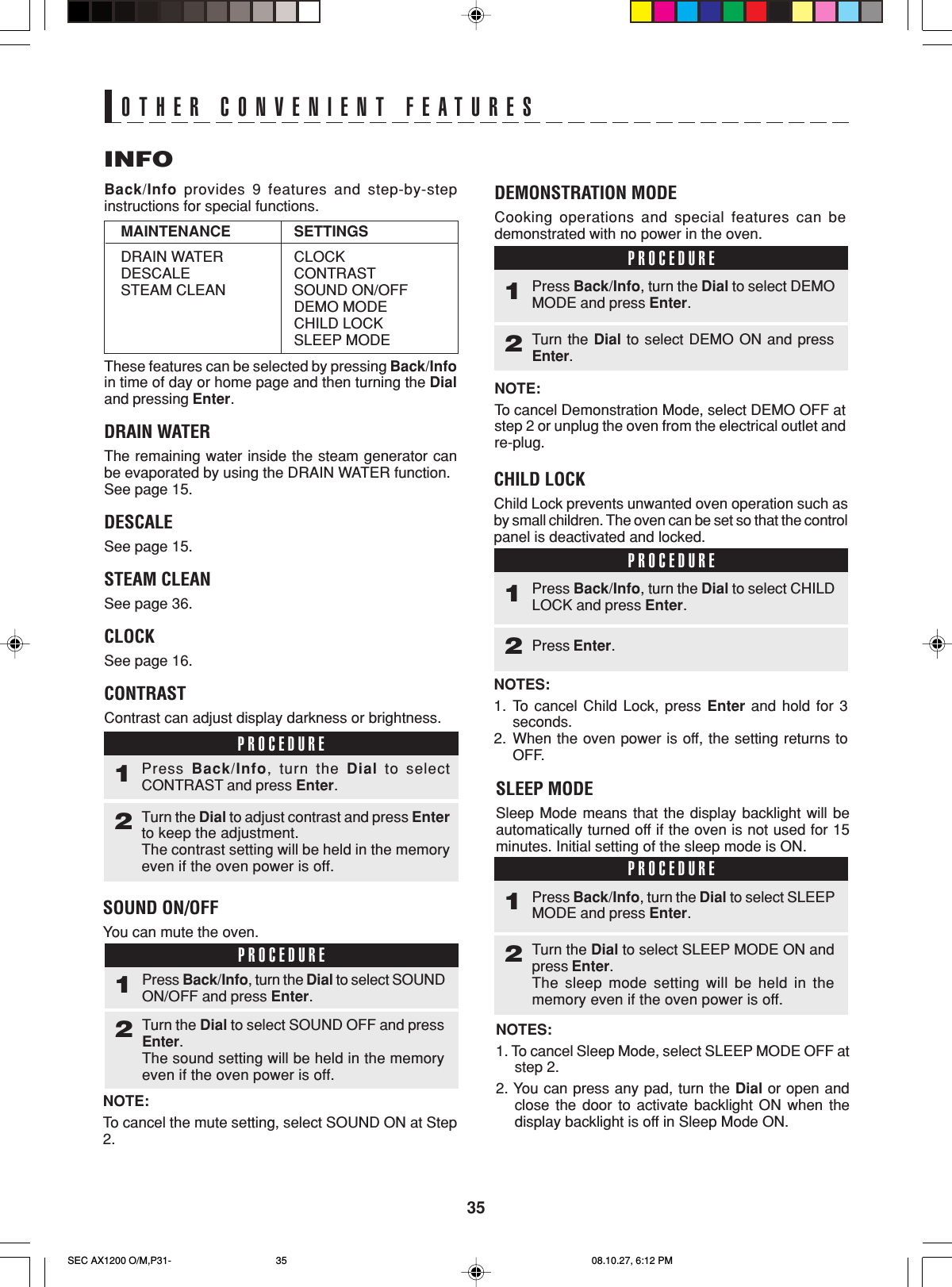 35SOUND ON/OFFYou can mute the oven.NOTE:To cancel the mute setting, select SOUND ON at Step2.INFOBack/Info provides 9 features and step-by-stepinstructions for special functions.These features can be selected by pressing Back/Infoin time of day or home page and then turning the Dialand pressing Enter.DRAIN WATERThe remaining water inside the steam generator canbe evaporated by using the DRAIN WATER function.See page 15.DESCALESee page 15.STEAM CLEANSee page 36.CLOCKSee page 16.CONTRASTContrast can adjust display darkness or brightness.OTHER CONVENIENT FEATURESSETTINGSCLOCKCONTRASTSOUND ON/OFFDEMO MODECHILD LOCKSLEEP MODEMAINTENANCEDRAIN WATERDESCALESTEAM CLEANDEMONSTRATION MODECooking operations and special features can bedemonstrated with no power in the oven.NOTE:To cancel Demonstration Mode, select DEMO OFF atstep 2 or unplug the oven from the electrical outlet andre-plug.PROCEDURE1Turn the Dial to select DEMO ON and pressEnter.2Press Back/Info, turn the Dial to select DEMOMODE and press Enter.CHILD LOCKChild Lock prevents unwanted oven operation such asby small children. The oven can be set so that the controlpanel is deactivated and locked.NOTES:1. To cancel Child Lock, press Enter and hold for 3seconds.2. When the oven power is off, the setting returns toOFF.PROCEDURE1Press Enter.2Press Back/Info, turn the Dial to select CHILDLOCK and press Enter.PROCEDURE1Turn the Dial to adjust contrast and press Enterto keep the adjustment.The contrast setting will be held in the memoryeven if the oven power is off.2Press  Back/Info, turn the Dial to selectCONTRAST and press Enter.PROCEDURE1Turn the Dial to select SOUND OFF and pressEnter.The sound setting will be held in the memoryeven if the oven power is off.2Press Back/Info, turn the Dial to select SOUNDON/OFF and press Enter.SLEEP MODESleep Mode means that the display backlight will beautomatically turned off if the oven is not used for 15minutes. Initial setting of the sleep mode is ON.NOTES:1. To cancel Sleep Mode, select SLEEP MODE OFF atstep 2.2. You can press any pad, turn the Dial or open andclose the door to activate backlight ON when thedisplay backlight is off in Sleep Mode ON.PROCEDURE1Turn the Dial to select SLEEP MODE ON andpress Enter.The sleep mode setting will be held in thememory even if the oven power is off.2Press Back/Info, turn the Dial to select SLEEPMODE and press Enter.SEC AX1200 O/M,P31- 08.10.27, 6:12 PM35