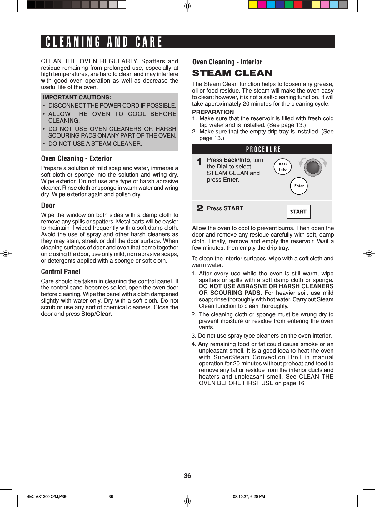 36CLEANING AND CARECLEAN THE OVEN REGULARLY. Spatters andresidue remaining from prolonged use, especially athigh temperatures, are hard to clean and may interferewith good oven operation as well as decrease theuseful life of the oven. IMPORTANT CAUTIONS:•DISCONNECT THE POWER CORD IF POSSIBLE.•ALLOW THE OVEN TO COOL BEFORECLEANING.•DO NOT USE OVEN CLEANERS OR HARSHSCOURING PADS ON ANY PART OF THE OVEN.•DO NOT USE A STEAM CLEANER.Oven Cleaning - ExteriorPrepare a solution of mild soap and water, immerse asoft cloth or sponge into the solution and wring dry.Wipe exterior. Do not use any type of harsh abrasivecleaner. Rinse cloth or sponge in warm water and wringdry. Wipe exterior again and polish dry.DoorWipe the window on both sides with a damp cloth toremove any spills or spatters. Metal parts will be easierto maintain if wiped frequently with a soft damp cloth.Avoid the use of spray and other harsh cleaners asthey may stain, streak or dull the door surface. Whencleaning surfaces of door and oven that come togetheron closing the door, use only mild, non abrasive soaps,or detergents applied with a sponge or soft cloth.Control PanelCare should be taken in cleaning the control panel. Ifthe control panel becomes soiled, open the oven doorbefore cleaning. Wipe the panel with a cloth dampenedslightly with water only. Dry with a soft cloth. Do notscrub or use any sort of chemical cleaners. Close thedoor and press Stop/Clear.Oven Cleaning - InteriorSTEAM CLEANThe Steam Clean function helps to loosen any grease,oil or food residue. The steam will make the oven easyto clean; however, it is not a self-cleaning function. It willtake approximately 20 minutes for the cleaning cycle.PREPARATION1. Make sure that the reservoir is filled with fresh coldtap water and is installed. (See page 13.)2. Make sure that the empty drip tray is installed. (Seepage 13.)Allow the oven to cool to prevent burns. Then open thedoor and remove any residue carefully with soft, dampcloth. Finally, remove and empty the reservoir. Wait afew minutes, then empty the drip tray.To clean the interior surfaces, wipe with a soft cloth andwarm water.1. After every use while the oven is still warm, wipespatters or spills with a soft damp cloth or sponge.DO NOT USE ABRASIVE OR HARSH CLEANERSOR SCOURING PADS. For heavier soil, use mildsoap; rinse thoroughly with hot water. Carry out SteamClean function to clean thoroughly.2. The cleaning cloth or sponge must be wrung dry toprevent moisture or residue from entering the ovenvents.3. Do not use spray type cleaners on the oven interior.4. Any remaining food or fat could cause smoke or anunpleasant smell. It is a good idea to heat the ovenwith SuperSteam Convection Broil in manualoperation for 20 minutes without preheat and food toremove any fat or residue from the interior ducts andheaters and unpleasant smell. See CLEAN THEOVEN BEFORE FIRST USE on page 16PROCEDURE1Press Back/Info, turnthe Dial to selectSTEAM CLEAN andpress Enter.2Press START.SEC AX1200 O/M,P36- 08.10.27, 6:20 PM36