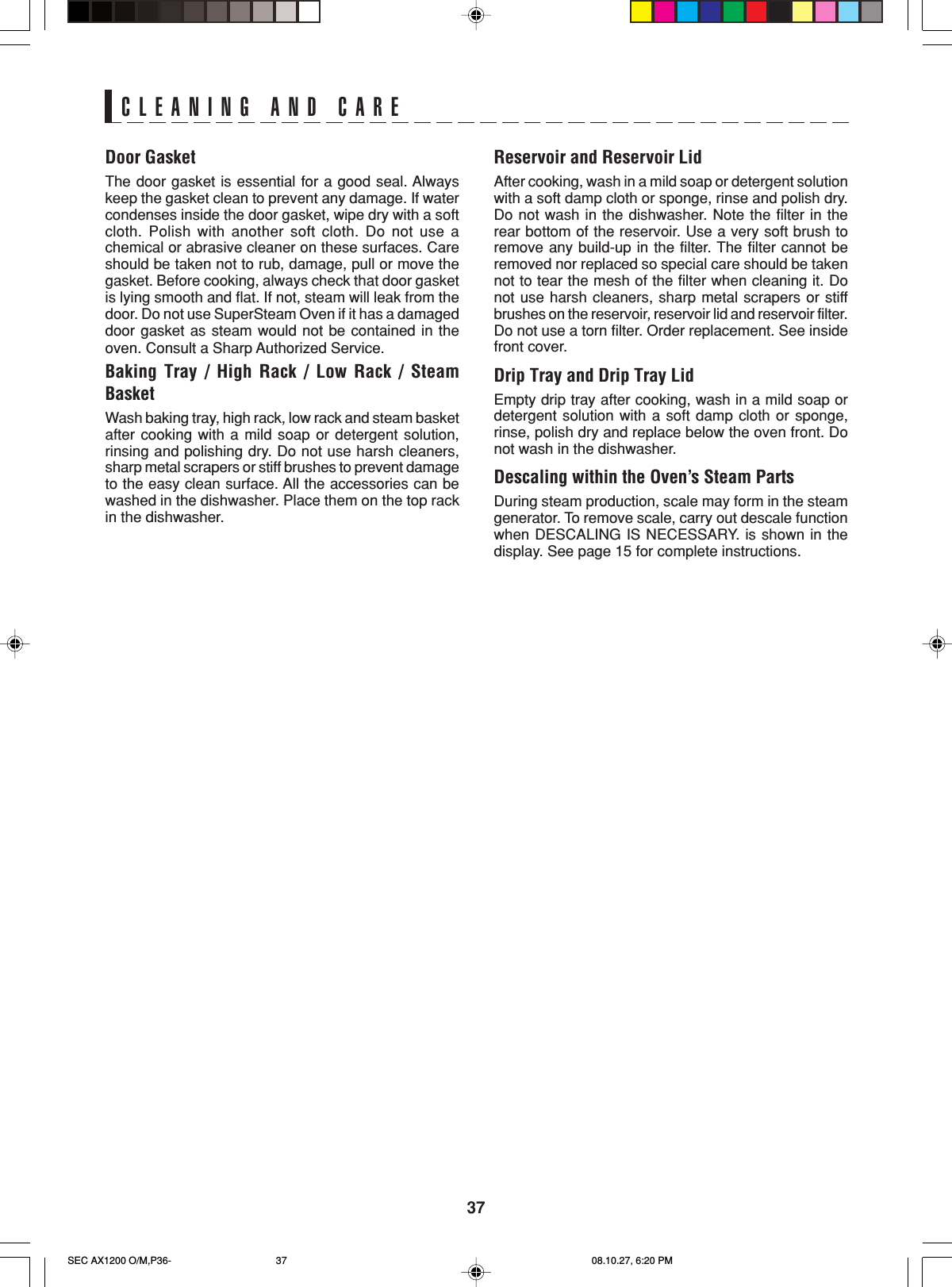 37CLEANING AND CAREDoor GasketThe door gasket is essential for a good seal. Alwayskeep the gasket clean to prevent any damage. If watercondenses inside the door gasket, wipe dry with a softcloth. Polish with another soft cloth. Do not use achemical or abrasive cleaner on these surfaces. Careshould be taken not to rub, damage, pull or move thegasket. Before cooking, always check that door gasketis lying smooth and flat. If not, steam will leak from thedoor. Do not use SuperSteam Oven if it has a damageddoor gasket as steam would not be contained in theoven. Consult a Sharp Authorized Service.Baking Tray / High Rack / Low Rack / SteamBasketWash baking tray, high rack, low rack and steam basketafter cooking with a mild soap or detergent solution,rinsing and polishing dry. Do not use harsh cleaners,sharp metal scrapers or stiff brushes to prevent damageto the easy clean surface. All the accessories can bewashed in the dishwasher. Place them on the top rackin the dishwasher.Reservoir and Reservoir LidAfter cooking, wash in a mild soap or detergent solutionwith a soft damp cloth or sponge, rinse and polish dry.Do not wash in the dishwasher. Note the filter in therear bottom of the reservoir. Use a very soft brush toremove any build-up in the filter. The filter cannot beremoved nor replaced so special care should be takennot to tear the mesh of the filter when cleaning it. Donot use harsh cleaners, sharp metal scrapers or stiffbrushes on the reservoir, reservoir lid and reservoir filter.Do not use a torn filter. Order replacement. See insidefront cover.Drip Tray and Drip Tray LidEmpty drip tray after cooking, wash in a mild soap ordetergent solution with a soft damp cloth or sponge,rinse, polish dry and replace below the oven front. Donot wash in the dishwasher.Descaling within the Oven’s Steam PartsDuring steam production, scale may form in the steamgenerator. To remove scale, carry out descale functionwhen DESCALING IS NECESSARY. is shown in thedisplay. See page 15 for complete instructions.SEC AX1200 O/M,P36- 08.10.27, 6:20 PM37