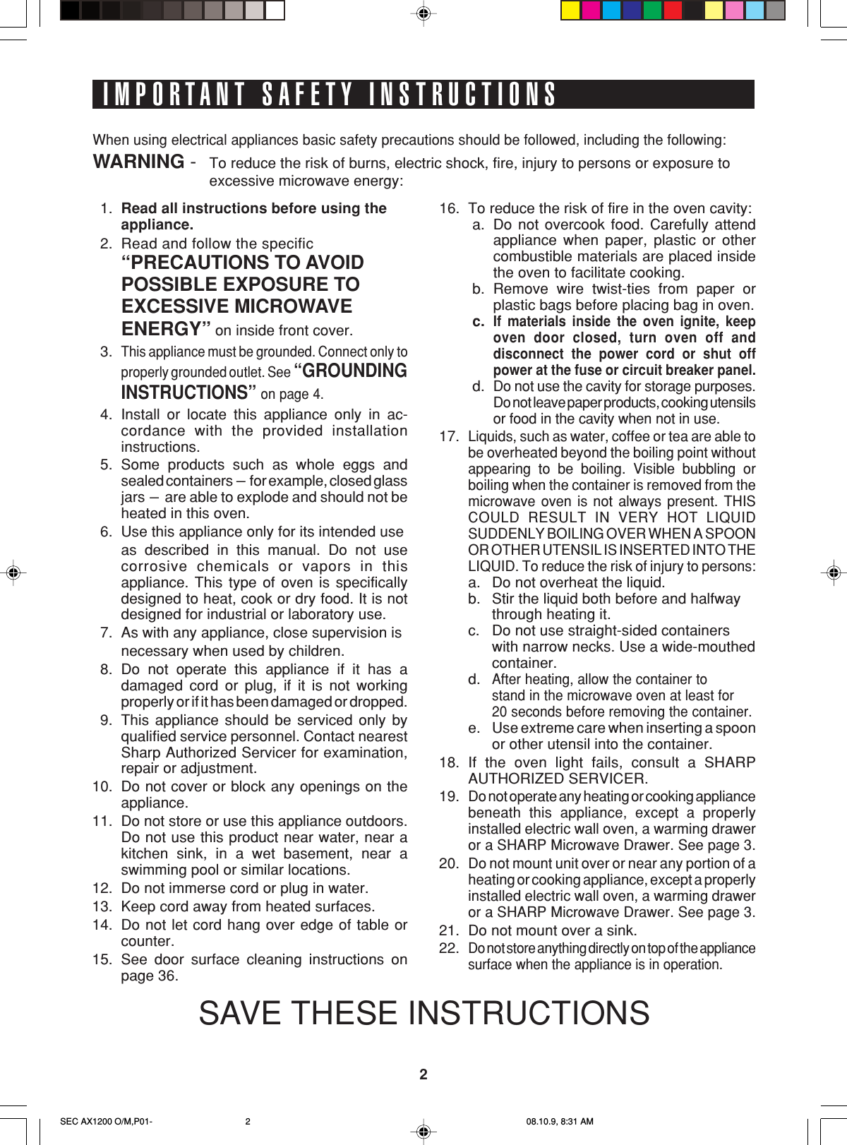 2IMPORTANT SAFETY INSTRUCTIONS1. Read all instructions before using theappliance.2. Read and follow the specific“PRECAUTIONS TO AVOIDPOSSIBLE EXPOSURE TOEXCESSIVE MICROWAVEENERGY” on inside front cover.3.This appliance must be grounded. Connect only toproperly grounded outlet. See “GROUNDINGINSTRUCTIONS” on page 4.4. Install or locate this appliance only in ac-cordance with the provided installationinstructions.5. Some products such as whole eggs andsealed containers - for example, closed glassjars - are able to explode and should not beheated in this oven.6. Use this appliance only for its intended useas described in this manual. Do not usecorrosive chemicals or vapors in thisappliance. This type of oven is specificallydesigned to heat, cook or dry food. It is notdesigned for industrial or laboratory use.7. As with any appliance, close supervision isnecessary when used by children.8. Do not operate this appliance if it has adamaged cord or plug, if it is not workingproperly or if it has been damaged or dropped.9. This appliance should be serviced only byqualified service personnel. Contact nearestSharp Authorized Servicer for examination,repair or adjustment.10. Do not cover or block any openings on theappliance.11. Do not store or use this appliance outdoors.Do not use this product near water, near akitchen sink, in a wet basement, near aswimming pool or similar locations.12. Do not immerse cord or plug in water.13. Keep cord away from heated surfaces.14. Do not let cord hang over edge of table orcounter.15. See door surface cleaning instructions onpage 36.When using electrical appliances basic safety precautions should be followed, including the following:WARNING - To reduce the risk of burns, electric shock, fire, injury to persons or exposure toexcessive microwave energy:16. To reduce the risk of fire in the oven cavity:a. Do not overcook food. Carefully attendappliance when paper, plastic or othercombustible materials are placed insidethe oven to facilitate cooking.b. Remove wire twist-ties from paper orplastic bags before placing bag in oven.c.If materials inside the oven ignite, keepoven door closed, turn oven off anddisconnect the power cord or shut offpower at the fuse or circuit breaker panel.d.Do not use the cavity for storage purposes.Do not leave paper products, cooking utensilsor food in the cavity when not in use.17.Liquids, such as water, coffee or tea are able tobe overheated beyond the boiling point withoutappearing to be boiling. Visible bubbling orboiling when the container is removed from themicrowave oven is not always present. THISCOULD RESULT IN VERY HOT LIQUIDSUDDENLY BOILING OVER WHEN A SPOONOR OTHER UTENSIL IS INSERTED INTO THELIQUID. To reduce the risk of injury to persons:a. Do not overheat the liquid.b. Stir the liquid both before and halfwaythrough heating it.c. Do not use straight-sided containerswith narrow necks. Use a wide-mouthedcontainer.d.After heating, allow the container tostand in the microwave oven at least for20 seconds before removing the container.e. Use extreme care when inserting a spoonor other utensil into the container.18. If the oven light fails, consult a SHARPAUTHORIZED SERVICER.19.Do not operate any heating or cooking appliancebeneath this appliance, except a properlyinstalled electric wall oven, a warming draweror a SHARP Microwave Drawer. See page 3.20.Do not mount unit over or near any portion of aheating or cooking appliance, except a properlyinstalled electric wall oven, a warming draweror a SHARP Microwave Drawer. See page 3.21. Do not mount over a sink.22.Do not store anything directly on top of the appliancesurface when the appliance is in operation.SAVE THESE INSTRUCTIONSSEC AX1200 O/M,P01- 08.10.9, 8:31 AM2