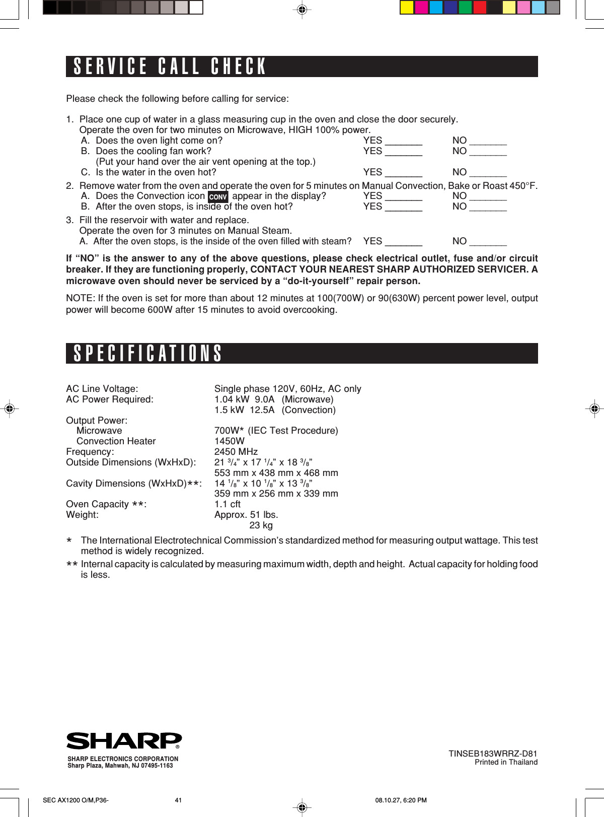 41SERVICE CALL CHECKPlease check the following before calling for service:1. Place one cup of water in a glass measuring cup in the oven and close the door securely.Operate the oven for two minutes on Microwave, HIGH 100% power.A. Does the oven light come on? YES _______ NO _______B. Does the cooling fan work? YES _______ NO _______(Put your hand over the air vent opening at the top.)C. Is the water in the oven hot? YES _______ NO _______2. Remove water from the oven and operate the oven for 5 minutes on Manual Convection, Bake or Roast 450°F.A. Does the Convection icon CONV appear in the display? YES _______ NO _______B. After the oven stops, is inside of the oven hot? YES _______ NO _______3. Fill the reservoir with water and replace.Operate the oven for 3 minutes on Manual Steam.A.  After the oven stops, is the inside of the oven filled with steam?YES _______ NO _______If “NO” is the answer to any of the above questions, please check electrical outlet, fuse and/or circuitbreaker. If they are functioning properly, CONTACT YOUR NEAREST SHARP AUTHORIZED SERVICER. Amicrowave oven should never be serviced by a “do-it-yourself” repair person.NOTE: If the oven is set for more than about 12 minutes at 100(700W) or 90(630W) percent power level, outputpower will become 600W after 15 minutes to avoid overcooking.AC Line Voltage: Single phase 120V, 60Hz, AC onlyAC Power Required: 1.04 kW  9.0A (Microwave)1.5 kW  12.5A (Convection)Output Power:Microwave 700W* (IEC Test Procedure)Convection Heater 1450WFrequency: 2450 MHzOutside Dimensions (WxHxD): 21 3/4” x 17 1/4” x 18 3/8”553 mm x 438 mm x 468 mmCavity Dimensions (WxHxD)**:14 1/8” x 10 1/8” x 13 3/8”359 mm x 256 mm x 339 mmOven Capacity **:1.1 cftWeight: Approx. 51 lbs.             23 kg*The International Electrotechnical Commission’s standardized method for measuring output wattage. This testmethod is widely recognized.** Internal capacity is calculated by measuring maximum width, depth and height.  Actual capacity for holding foodis less.SPECIFICATIONS®SHARP ELECTRONICS CORPORATIONSharp Plaza, Mahwah, NJ 07495-1163TINSEB183WRRZ-D81Printed in ThailandSEC AX1200 O/M,P36- 08.10.27, 6:20 PM41