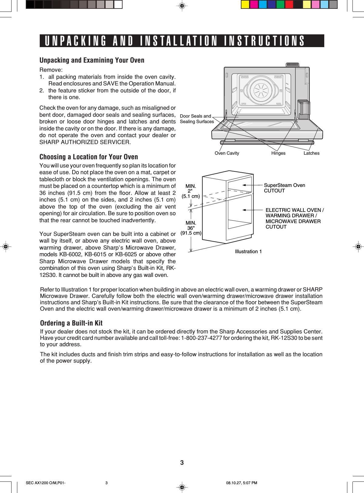 3UNPACKING AND INSTALLATION INSTRUCTIONSUnpacking and Examining Your OvenRemove:1. all packing materials from inside the oven cavity.Read enclosures and SAVE the Operation Manual.2. the feature sticker from the outside of the door, ifthere is one.Check the oven for any damage, such as misaligned orbent door, damaged door seals and sealing surfaces,broken or loose door hinges and latches and dentsinside the cavity or on the door. If there is any damage,do not operate the oven and contact your dealer orSHARP AUTHORIZED SERVICER.Choosing a Location for Your OvenYou will use your oven frequently so plan its location forease of use. Do not place the oven on a mat, carpet ortablecloth or block the ventilation openings. The ovenmust be placed on a countertop which is a minimum of36 inches (91.5 cm) from the floor. Allow at least 2inches (5.1 cm) on the sides, and 2 inches (5.1 cm)above the top of the oven (excluding the air ventopening) for air circulation. Be sure to position oven sothat the rear cannot be touched inadvertently.Your SuperSteam oven can be built into a cabinet orwall by itself, or above any electric wall oven, abovewarming drawer, above Sharp’s Microwave Drawer,models KB-6002, KB-6015 or KB-6025 or above otherSharp Microwave Drawer models that specify thecombination of this oven using Sharp’s Built-in Kit, RK-12S30. It cannot be built in above any gas wall oven.MIN.2&quot; (5.1 cm)SuperSteam Oven CUTOUTELECTRIC WALL OVEN /WARMING DRAWER / MICROWAVE DRAWER CUTOUTIllustration 1MIN.36&quot;(91.5 cm)Refer to Illustration 1 for proper location when building in above an electric wall oven, a warming drawer or SHARPMicrowave Drawer. Carefully follow both the electric wall oven/warming drawer/microwave drawer installationinstructions and Sharp’s Built-in Kit instructions. Be sure that the clearance of the floor between the SuperSteamOven and the electric wall oven/warming drawer/microwave drawer is a minimum of 2 inches (5.1 cm).Ordering a Built-in KitIf your dealer does not stock the kit, it can be ordered directly from the Sharp Accessories and Supplies Center.Have your credit card number available and call toll-free: 1-800-237-4277 for ordering the kit, RK-12S30 to be sentto your address.The kit includes ducts and finish trim strips and easy-to-follow instructions for installation as well as the locationof the power supply.LatchesHingesOven CavityDoor Seals andSealing SurfacesSEC AX1200 O/M,P01- 08.10.27, 5:07 PM3