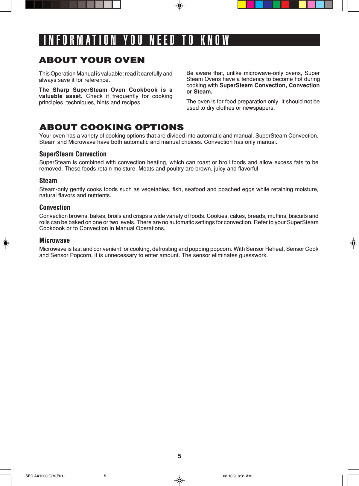 5INFORMATION YOU NEED TO KNOWABOUT YOUR OVENThis Operation Manual is valuable: read it carefully andalways save it for reference.The Sharp SuperSteam Oven Cookbook is avaluable asset. Check it frequently for cookingprinciples, techniques, hints and recipes.Be aware that, unlike microwave-only ovens, SuperSteam Ovens have a tendency to become hot duringcooking with SuperSteam Convection, Convectionor Steam.The oven is for food preparation only. It should not beused to dry clothes or newspapers.ABOUT COOKING OPTIONSYour oven has a variety of cooking options that are divided into automatic and manual. SuperSteam Convection,Steam and Microwave have both automatic and manual choices. Convection has only manual.SuperSteam ConvectionSuperSteam is combined with convection heating, which can roast or broil foods and allow excess fats to beremoved. These foods retain moisture. Meats and poultry are brown, juicy and flavorful.SteamSteam-only gently cooks foods such as vegetables, fish, seafood and poached eggs while retaining moisture,natural flavors and nutrients.ConvectionConvection browns, bakes, broils and crisps a wide variety of foods. Cookies, cakes, breads, muffins, biscuits androlls can be baked on one or two levels. There are no automatic settings for convection. Refer to your SuperSteamCookbook or to Convection in Manual Operations.MicrowaveMicrowave is fast and convenient for cooking, defrosting and popping popcorn. With Sensor Reheat, Sensor Cookand Sensor Popcorn, it is unnecessary to enter amount. The sensor eliminates guesswork.SEC AX1200 O/M,P01- 08.10.9, 8:31 AM5