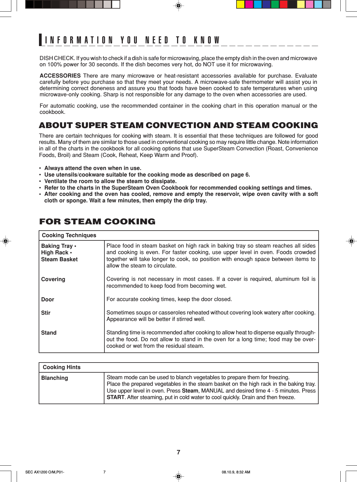 7DISH CHECK. If you wish to check if a dish is safe for microwaving, place the empty dish in the oven and microwaveon 100% power for 30 seconds. If the dish becomes very hot, do NOT use it for microwaving.ACCESSORIES There are many microwave or heat-resistant accessories available for purchase. Evaluatecarefully before you purchase so that they meet your needs. A microwave-safe thermometer will assist you indetermining correct doneness and assure you that foods have been cooked to safe temperatures when usingmicrowave-only cooking. Sharp is not responsible for any damage to the oven when accessories are used.For automatic cooking, use the recommended container in the cooking chart in this operation manual or thecookbook.INFORMATION YOU NEED TO KNOWABOUT SUPER STEAM CONVECTION AND STEAM COOKINGThere are certain techniques for cooking with steam. It is essential that these techniques are followed for goodresults. Many of them are similar to those used in conventional cooking so may require little change. Note informationin all of the charts in the cookbook for all cooking options that use SuperSteam Convection (Roast, ConvenienceFoods, Broil) and Steam (Cook, Reheat, Keep Warm and Proof).•Always attend the oven when in use.•Use utensils/cookware suitable for the cooking mode as described on page 6.•Ventilate the room to allow the steam to dissipate.•Refer to the charts in the SuperSteam Oven Cookbook for recommended cooking settings and times.•After cooking and the oven has cooled, remove and empty the reservoir, wipe oven cavity with a softcloth or sponge. Wait a few minutes, then empty the drip tray.Place food in steam basket on high rack in baking tray so steam reaches all sidesand cooking is even. For faster cooking, use upper level in oven. Foods crowdedtogether will take longer to cook, so position with enough space between items toallow the steam to circulate.Covering is not necessary in most cases. If a cover is required, aluminum foil isrecommended to keep food from becoming wet.For accurate cooking times, keep the door closed.Sometimes soups or casseroles reheated without covering look watery after cooking.Appearance will be better if stirred well.Standing time is recommended after cooking to allow heat to disperse equally through-out the food. Do not allow to stand in the oven for a long time; food may be over-cooked or wet from the residual steam.Baking Tray •High Rack •Steam BasketCoveringDoorStirStandCooking TechniquesBlanching Steam mode can be used to blanch vegetables to prepare them for freezing.Place the prepared vegetables in the steam basket on the high rack in the baking tray.Use upper level in oven. Press Steam, MANUAL and desired time 4 - 5 minutes. PressSTART. After steaming, put in cold water to cool quickly. Drain and then freeze.Cooking HintsFOR STEAM COOKINGSEC AX1200 O/M,P01- 08.10.9, 8:32 AM7