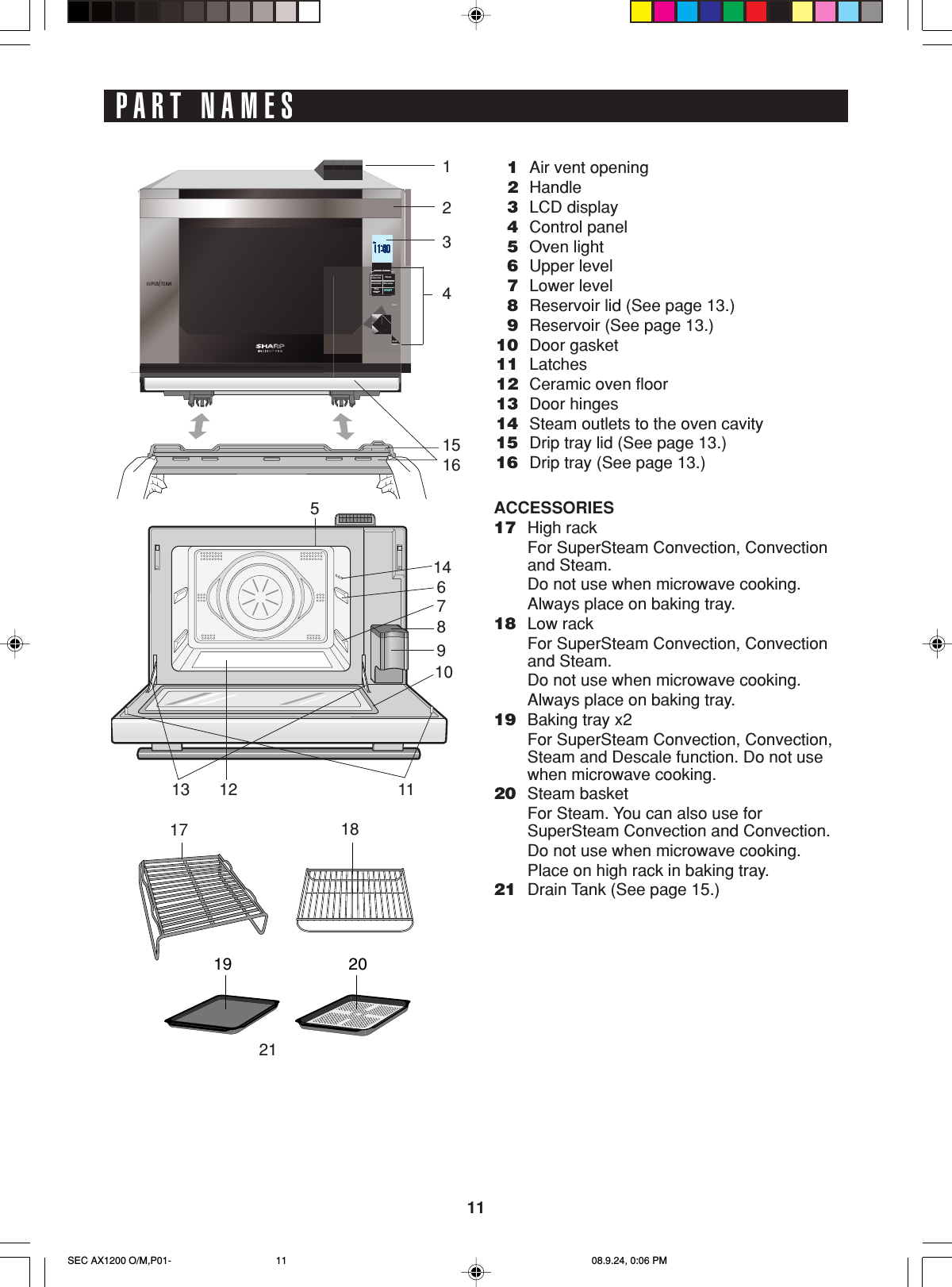 11PART NAMES1Air vent opening2Handle3LCD display4Control panel5Oven light6Upper level7Lower level8Reservoir lid (See page 13.)9Reservoir (See page 13.)10 Door gasket11 Latches12 Ceramic oven floor13 Door hinges14 Steam outlets to the oven cavity15 Drip tray lid (See page 13.)16 Drip tray (See page 13.)ACCESSORIES17 High rackFor SuperSteam Convection, Convectionand Steam.Do not use when microwave cooking.Always place on baking tray.18 Low rackFor SuperSteam Convection, Convectionand Steam.Do not use when microwave cooking.Always place on baking tray.19 Baking tray x2For SuperSteam Convection, Convection,Steam and Descale function. Do not usewhen microwave cooking.20 Steam basketFor Steam. You can also use forSuperSteam Convection and Convection.Do not use when microwave cooking.Place on high rack in baking tray.21 Drain Tank (See page 15.)HEALTHY  COOKINGStopClearSTARTMicrowaveConvectionConvectionSuperSteamSteamHEALTHY  COOKINGStopClearSTARTMicrowaveConvectionConvectionSuperSteamSteamHEALTHY  COOKINGStopClearSTARTMicrowaveConvectionConvectionSuperSteamSteamEnterInfoBack19201234151617 1821146789101112135SEC AX1200 O/M,P01- 08.9.24, 0:06 PM11