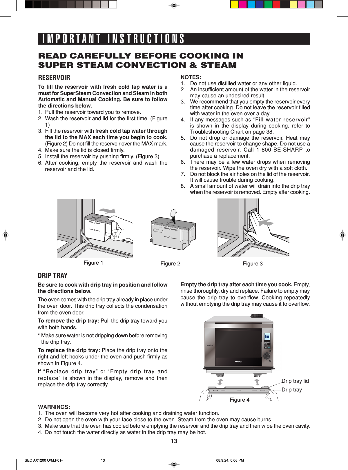 13Drip tray lidDrip trayRESERVOIRTo  fill the reservoir with fresh cold tap water is amust for SuperSteam Convection and Steam in bothAutomatic and Manual Cooking. Be sure to followthe directions below.1. Pull the reservoir toward you to remove.2. Wash the reservoir and lid for the first time. (Figure1)3. Fill the reservoir with fresh cold tap water throughthe lid to the MAX each time you begin to cook.(Figure 2) Do not fill the reservoir over the MAX mark.4. Make sure the lid is closed firmly.5. Install the reservoir by pushing firmly. (Figure 3)6. After cooking, empty the reservoir and wash thereservoir and the lid.IMPORTANT INSTRUCTIONSREAD CAREFULLY BEFORE COOKING INSUPER STEAM CONVECTION &amp; STEAMNOTES:1. Do not use distilled water or any other liquid.2. An insufficient amount of the water in the reservoirmay cause an undesired result.3. We recommend that you empty the reservoir everytime after cooking. Do not leave the reservoir filledwith water in the oven over a day.4. If any messages such as “ Fill water reservoir”is shown in the display during cooking, refer toTroubleshooting Chart on page 38.5. Do not drop or damage the reservoir. Heat maycause the reservoir to change shape. Do not use adamaged reservoir. Call 1-800-BE-SHARP topurchase a replacement.6. There may be a few water drops when removingthe reservoir. Wipe the oven dry with a soft cloth.7. Do not block the air holes on the lid of the reservoir.It will cause trouble during cooking.8. A small amount of water will drain into the drip traywhen the reservoir is removed. Empty after cooking.DRIP TRAYBe sure to cook with drip tray in position and followthe directions below.The oven comes with the drip tray already in place underthe oven door. This drip tray collects the condensationfrom the oven door.To remove the drip tray: Pull the drip tray toward youwith both hands.*Make sure water is not dripping down before removingthe drip tray.To replace the drip tray: Place the drip tray onto theright and left hooks under the oven and push firmly asshown in Figure 4.If  “ Replace drip tray” or “Empty drip tray andreplace” is shown in the display, remove and thenreplace the drip tray correctly.Empty the drip tray after each time you cook. Empty,rinse thoroughly, dry and replace. Failure to empty maycause the drip tray to overflow. Cooking repeatedlywithout emptying the drip tray may cause it to overflow.WARNINGS:1. The oven will become very hot after cooking and draining water function.2. Do not open the oven with your face close to the oven. Steam from the oven may cause burns.3.Make sure that the oven has cooled before emptying the reservoir and the drip tray and then wipe the oven cavity.4. Do not touch the water directly as water in the drip tray may be hot.Figure 2 Figure 3Figure 1Figure 4SEC AX1200 O/M,P01- 08.9.24, 0:06 PM13