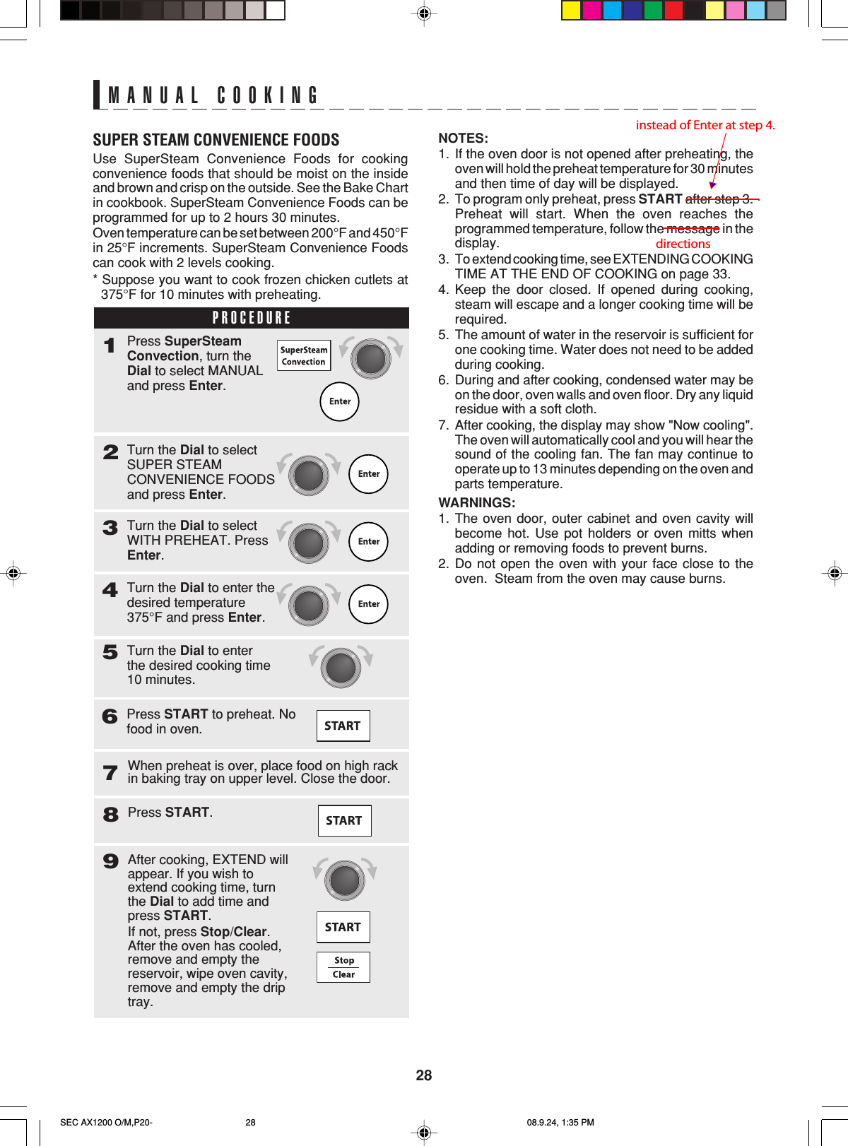28MANUAL COOKINGSUPER STEAM CONVENIENCE FOODSUse SuperSteam Convenience Foods for cookingconvenience foods that should be moist on the insideand brown and crisp on the outside. See the Bake Chartin cookbook. SuperSteam Convenience Foods can beprogrammed for up to 2 hours 30 minutes.Oven temperature can be set between 200°F and 450°Fin 25°F increments. SuperSteam Convenience Foodscan cook with 2 levels cooking.* Suppose you want to cook frozen chicken cutlets at375°F for 10 minutes with preheating.PROCEDURE1Turn the Dial to selectSUPER STEAMCONVENIENCE FOODSand press Enter.2Press SuperSteamConvection, turn theDial to select MANUALand press Enter.Turn the Dial to selectWITH PREHEAT. PressEnter.3Turn the Dial to enter thedesired temperature375°F and press Enter.4Turn the Dial to enterthe desired cooking time10 minutes.57Press START.8When preheat is over, place food on high rackin baking tray on upper level. Close the door.After cooking, EXTEND willappear. If you wish toextend cooking time, turnthe Dial to add time andpress START.If not, press Stop/Clear.After the oven has cooled,remove and empty thereservoir, wipe oven cavity,remove and empty the driptray.9Press START to preheat. Nofood in oven.6NOTES:1. If the oven door is not opened after preheating, theoven will hold the preheat temperature for 30 minutesand then time of day will be displayed.2. To program only preheat, press START after step 3.Preheat will start. When the oven reaches theprogrammed temperature, follow the message in thedisplay.3. To extend cooking time, see EXTENDING COOKINGTIME AT THE END OF COOKING on page 33.4. Keep the door closed. If opened during cooking,steam will escape and a longer cooking time will berequired.5. The amount of water in the reservoir is sufficient forone cooking time. Water does not need to be addedduring cooking.6. During and after cooking, condensed water may beon the door, oven walls and oven floor. Dry any liquidresidue with a soft cloth.7. After cooking, the display may show &quot;Now cooling&quot;.The oven will automatically cool and you will hear thesound of the cooling fan. The fan may continue tooperate up to 13 minutes depending on the oven andparts temperature.WARNINGS:1. The oven door, outer cabinet and oven cavity willbecome hot. Use pot holders or oven mitts whenadding or removing foods to prevent burns.2. Do not open the oven with your face close to theoven.  Steam from the oven may cause burns.SEC AX1200 O/M,P20- 08.9.24, 1:35 PM28 instead of Enter at step 4. directions