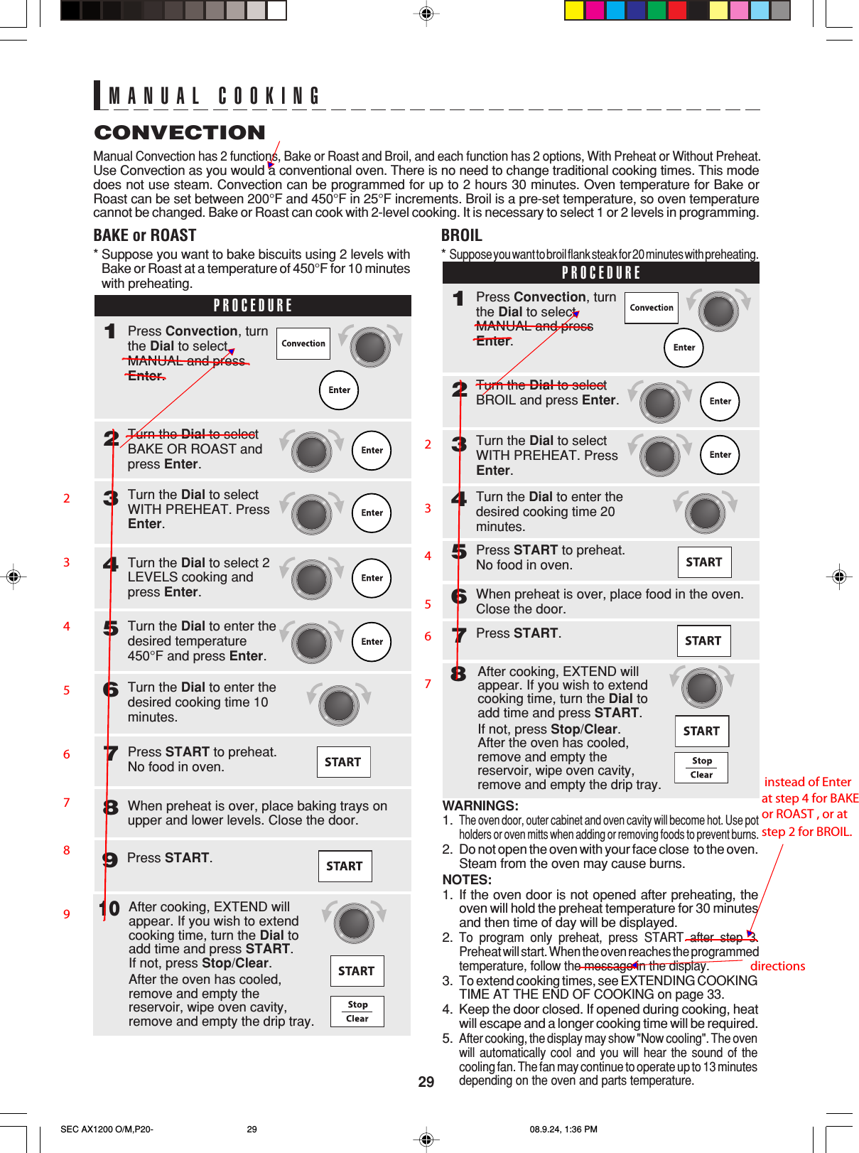 29MANUAL COOKINGCONVECTIONManual Convection has 2 functions, Bake or Roast and Broil, and each function has 2 options, With Preheat or Without Preheat.Use Convection as you would a conventional oven. There is no need to change traditional cooking times. This modedoes not use steam. Convection can be programmed for up to 2 hours 30 minutes. Oven temperature for Bake orRoast can be set between 200°F and 450°F in 25°F increments. Broil is a pre-set temperature, so oven temperaturecannot be changed. Bake or Roast can cook with 2-level cooking. It is necessary to select 1 or 2 levels in programming.BAKE or ROAST*Suppose you want to bake biscuits using 2 levels withBake or Roast at a temperature of 450°F for 10 minuteswith preheating.WARNINGS:1.The oven door, outer cabinet and oven cavity will become hot. Use potholders or oven mitts when adding or removing foods to prevent burns.2. Do not open the oven with your face close  to the oven.Steam from the oven may cause burns.NOTES:1. If the oven door is not opened after preheating, theoven will hold the preheat temperature for 30 minutesand then time of day will be displayed.2.To program only preheat, press START after step 3.Preheat will start. When the oven reaches the programmedtemperature, follow the message in the display.3.To extend cooking times, see EXTENDING COOKINGTIME AT THE END OF COOKING on page 33.4. Keep the door closed. If opened during cooking, heatwill escape and a longer cooking time will be required.5.After cooking, the display may show &quot;Now cooling&quot;. The ovenwill automatically cool and you will hear the sound of thecooling fan. The fan may continue to operate up to 13 minutesdepending on the oven and parts temperature.BROIL*Suppose you want to broil flank steak for 20 minutes with preheating.After cooking, EXTEND willappear. If you wish to extendcooking time, turn the Dial toadd time and press START.If not, press Stop/Clear.After the oven has cooled,remove and empty thereservoir, wipe oven cavity,remove and empty the drip tray.10PROCEDURE2Turn the Dial to selectWITH PREHEAT. PressEnter.3Turn the Dial to selectBAKE OR ROAST andpress Enter.Turn the Dial to enter thedesired temperature450°F and press Enter.5Turn the Dial to enter thedesired cooking time 10minutes.6Press START to preheat.No food in oven.7When preheat is over, place baking trays onupper and lower levels. Close the door.81Press Convection, turnthe Dial to selectMANUAL and pressEnter.Turn the Dial to select 2LEVELS cooking andpress Enter.4Press START.9PROCEDURE2Turn the Dial to selectWITH PREHEAT. PressEnter.3Turn the Dial to selectBROIL and press Enter.Press START to preheat.No food in oven.5When preheat is over, place food in the oven.Close the door.6Press START.781Press Convection, turnthe Dial to selectMANUAL and pressEnter.Turn the Dial to enter thedesired cooking time 20minutes.4After cooking, EXTEND willappear. If you wish to extendcooking time, turn the Dial toadd time and press START.If not, press Stop/Clear.After the oven has cooled,remove and empty thereservoir, wipe oven cavity,remove and empty the drip tray.SEC AX1200 O/M,P20- 08.9.24, 1:36 PM292       3       4       5       6     7     8       9    2    3   4   5  6   7 instead of Enter at step 4 for BAKE or ROAST , or at step 2 for BROIL. directions