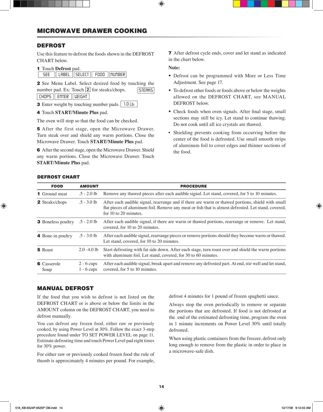 14DEFROSTUse this feature to defrost the foods shown in the DEFROST CHART below.1 Touch Defrost pad.          SEE  LABEL  SELECT  FOOD  NUMBER2 See  Menu  Label.  Select  desired  food  by  touching  the number pad. Ex: Touch 2 for steaks/chops.   STEAKS  CHOPS  ENTER  WEIGHT3 Enter weight by touching number pads.  1.0 4 Touch START/Minute Plus pad.The oven will stop so that the food can be checked.5 After  the  first  stage,  open  the  Microwave  Drawer. Turn  steak  over and shield any  warm portions. Close  the Microwave Drawer. Touch START/Minute Plus pad.6 After the second stage, open the Microwave Drawer. Shield any  warm  portions.  Close  the  Microwave  Drawer. Touch START/Minute Plus pad.7 After defrost cycle ends, cover and let stand as indicated in the chart below.Note:•  Defrost  can  be  programmed  with  More  or  Less  Time Adjustment. See page 17.•  To defrost other foods or foods above or below the weights allowed  on  the  DEFROST  CHART,  see  MANUAL DEFROST below.•  Check foods when oven signals. After nal stage, small sections may still be icy. Let stand to continue thawing. Do not cook until all ice crystals are thawed.•  Shielding  prevents  cooking  from  occurring  before  the center of the food is defrosted. Use small smooth strips of aluminum foil to cover edges and thinner sections of the food.DEFROST CHARTFOOD AMOUNT PROCEDURE1  Ground meat .5 - 2.0 lb Remove any thawed pieces after each audible signal. Let stand, covered, for 5 to 10 minutes.2 Steaks/chops .5 - 3.0 lb After each audible signal, rearrange and if there are warm or thawed portions, shield with small at pieces of aluminum foil. Remove any meat or sh that is almost defrosted. Let stand, covered, for 10 to 20 minutes.3  Boneless poultry .5 - 2.0 lb After each audible signal, if there are warm or thawed portions, rearrange or remove.  Let stand, covered, for 10 to 20 minutes.4  Bone-in poultry .5 - 3.0 lb After each audible signal, rearrange pieces or remove portions should they become warm or thawed. Let stand, covered, for 10 to 20 minutes.5  Roast 2.0 -4.0 lb Start defrosting with fat side down. After each stage, turn roast over and shield the warm portions with aluminum foil. Let stand, covered, for 30 to 60 minutes.6  Casserole   Soup2 - 6 cups 1 - 6 cupsAfter each audible signal, break apart and remove any defrosted part. At end, stir well and let stand, covered, for 5 to 10 minutes.MICROWAVE DRAWER COOKINGMANUAL DEFROSTIf  the  food  that  you  wish  to  defrost  is  not  listed  on  the DEFROST CHART or is above or below the limits in the AMOUNT column on the DEFROST CHART, you need to defrost manually.You  can  defrost  any  frozen  food,  either  raw  or  previously cooked, by using Power Level at 30%. Follow the exact 3-step procedure found under TO SET POWER LEVEL on page 11. Estimate defrosting time and touch Power Level pad eight times for 30% power.For either raw or previously cooked frozen food the rule of thumb is approximately 4 minutes per pound. For example, defrost 4 minutes for 1 pound of frozen spaghetti sauce.Always  stop  the  oven  periodically to remove  or  separate the  portions that  are defrosted.  If food is not defrosted at the  end of the estimated defrosting time, program the oven in  1  minute increments  on  Power  Level 30% until  totally defrosted.When using plastic containers from the freezer, defrost only  long enough to remove from the plastic in order to place in a microwave-safe dish.518_KB-6524P,6525P OM.indd   14 12/17/08   9:12:03 AM