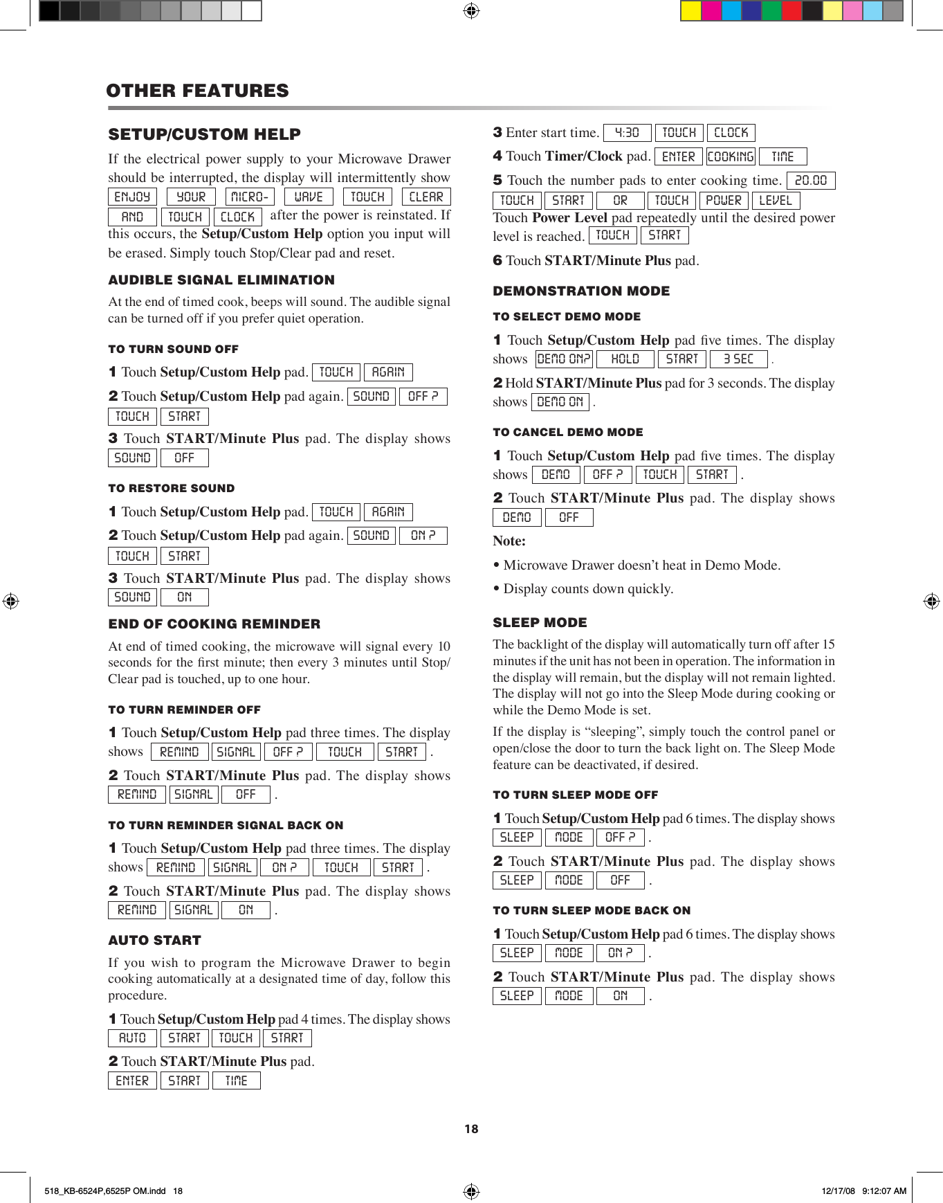 18OTHER FEATURESSETUP/CUSTOM HELPIf  the  electrical power  supply  to your  Microwave Drawer should be interrupted, the display will intermittently show ENJOY  YOUR  MICRO-  WAVE  TOUCH  CLEAR  AND  TOUCH  CLOCK   after the power is reinstated. If this occurs, the Setup/Custom Help option you input will be erased. Simply touch Stop/Clear pad and reset.AUDIBLE SIGNAL ELIMINATION At the end of timed cook, beeps will sound. The audible signal can be turned off if you prefer quiet operation.TO TURN SOUND OFF1 Touch Setup/Custom Help pad.  TOUCH  AGAIN2 Touch Setup/Custom Help pad again.  SOUND  OFF ?  TOUCH  START   3  Touch  START/Minute  Plus  pad.  The  display  shows SOUND  OFF   TO RESTORE SOUND1 Touch Setup/Custom Help pad.  TOUCH  AGAIN2 Touch Setup/Custom Help pad again.  SOUND  ON ?    TOUCH  START3  Touch  START/Minute  Plus  pad.  The  display  shows SOUND  ON   END OF COOKING REMINDER At end of timed cooking, the microwave will signal every 10 seconds for the rst minute; then every 3 minutes until Stop/Clear pad is touched, up to one hour. TO TURN REMINDER OFF1 Touch  Setup/Custom Help pad three times. The display shows   REMIND  SIGNAL  OFF ?  TOUCH  START  .2  Touch  START/Minute  Plus  pad.  The  display  shows REMIND  SIGNAL  OFF  .TO TURN REMINDER SIGNAL BACK ON1 Touch  Setup/Custom Help pad three times. The display shows  REMIND  SIGNAL  ON ?  TOUCH  START  .2  Touch  START/Minute  Plus  pad.  The  display  shows  REMIND  SIGNAL  ON  .AUTO STARTIf  you  wish  to  program  the  Microwave  Drawer  to  begin cooking automatically at a designated time of day, follow this procedure.1 Touch Setup/Custom Help pad 4 times. The display shows AUTO    START  TOUCH  START2 Touch START/Minute Plus pad.  ENTER  START  TIME3 Enter start time.  4:30  TOUCH  CLOCK4 Touch Timer/Clock pad.  ENTER  COOKING TIME5 Touch the number pads to enter cooking time.  20.00  TOUCH  START   OR  TOUCH  POWER  LEVEL      Touch Power Level pad repeatedly until the desired power level is reached.  TOUCH  START   6 Touch START/Minute Plus pad.DEMONSTRATION MODETO SELECT DEMO MODE 1 Touch Setup/Custom Help pad  ve  times. The display shows   DEMO ON?  HOLD  START  3 SEC  .2 Hold START/Minute Plus pad for 3 seconds. The display shows  DEMO ON  .TO CANCEL DEMO MODE1 Touch Setup/Custom Help pad  ve  times. The display shows DEMO  OFF ?  TOUCH  START  .2  Touch  START/Minute  Plus pad. The display shows DEMO  OFF Note: • Microwave Drawer doesn’t heat in Demo Mode.• Display counts down quickly.SLEEP MODEThe backlight of the display will automatically turn off after 15 minutes if the unit has not been in operation. The information in the display will remain, but the display will not remain lighted. The display will not go into the Sleep Mode during cooking or while the Demo Mode is set.If the display is “sleeping”, simply touch the control panel or open/close the door to turn the back light on. The Sleep Mode feature can be deactivated, if desired.TO TURN SLEEP MODE OFF1 Touch Setup/Custom Help pad 6 times. The display shows SLEEP    MODE  OFF ?  .2  Touch  START/Minute  Plus  pad.  The  display  shows SLEEP    MODE  OFF  .TO TURN SLEEP MODE BACK ON1 Touch Setup/Custom Help pad 6 times. The display shows SLEEP    MODE  ON ?  .2  Touch  START/Minute  Plus  pad.  The  display  shows SLEEP    MODE  ON  .518_KB-6524P,6525P OM.indd   18 12/17/08   9:12:07 AM