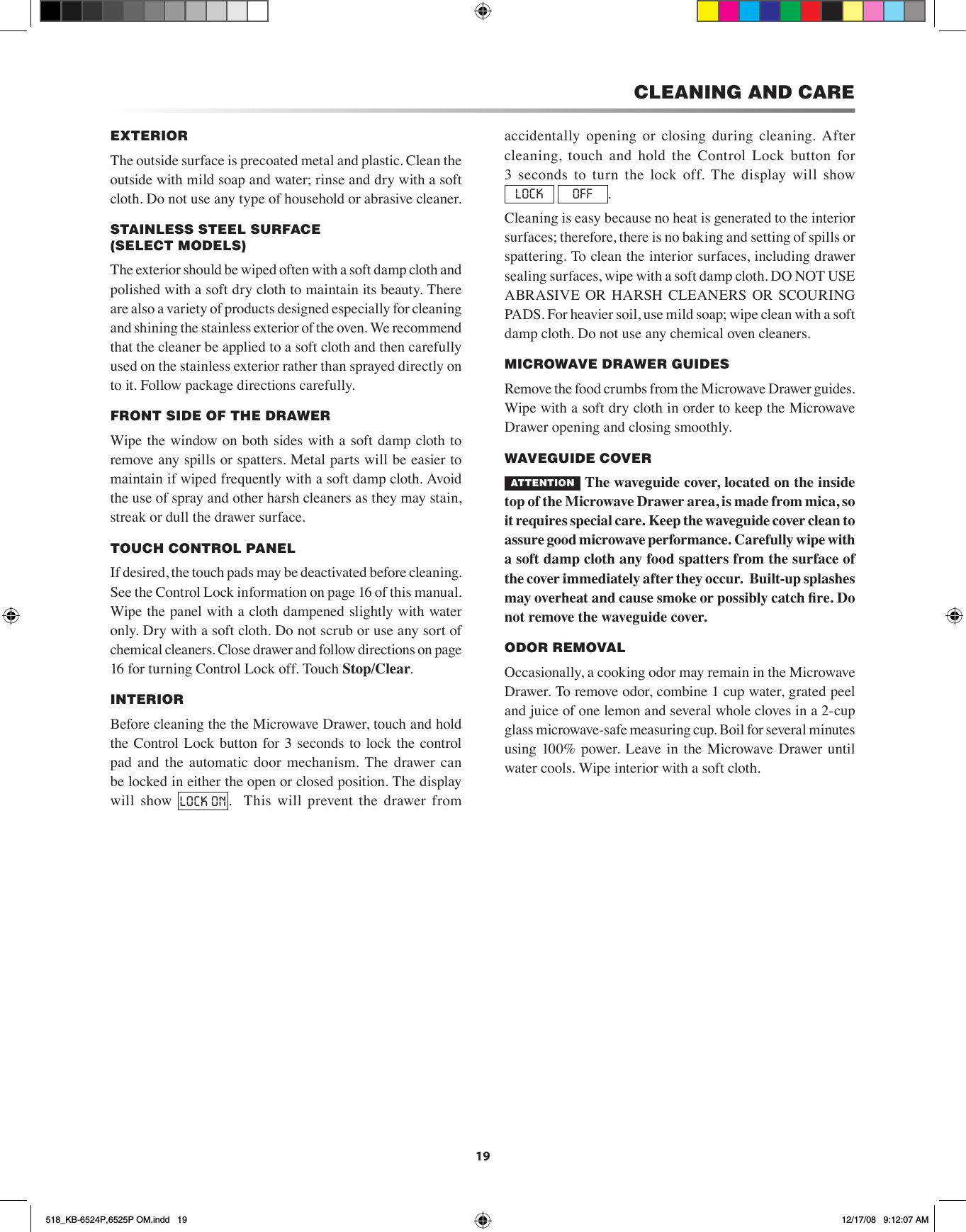 19CLEANING AND CAREEXTERIORThe outside surface is precoated metal and plastic. Clean the outside with mild soap and water; rinse and dry with a soft cloth. Do not use any type of household or abrasive cleaner.STAINLESS STEEL SURFACE    (SELECT MODELS)   The exterior should be wiped often with a soft damp cloth and polished with a soft dry cloth to maintain its beauty. There are also a variety of products designed especially for cleaning and shining the stainless exterior of the oven. We recommend that the cleaner be applied to a soft cloth and then carefully used on the stainless exterior rather than sprayed directly on to it. Follow package directions carefully.FRONT SIDE OF THE DRAWERWipe the window on both sides with a soft damp cloth to remove any spills or spatters. Metal parts will be easier to maintain if wiped frequently with a soft damp cloth. Avoid the use of spray and other harsh cleaners as they may stain, streak or dull the drawer surface.TOUCH CONTROL PANELIf desired, the touch pads may be deactivated before cleaning. See the Control Lock information on page 16 of this manual.Wipe the panel with a cloth dampened slightly with water only. Dry with a soft cloth. Do not scrub or use any sort of chemical cleaners. Close drawer and follow directions on page 16 for turning Control Lock off. Touch Stop/Clear.INTERIOR   Before cleaning the the Microwave Drawer, touch and hold the Control Lock button for  3  seconds to  lock the control pad  and  the  automatic  door  mechanism.  The  drawer  can be locked in either the open or closed position. The display will show  LOCK ON .    This  will  prevent  the  drawer  from accidentally  opening  or  closing  during  cleaning.  After cleaning,  touch  and  hold  the  Control  Lock  button  for  3  seconds to  turn  the  lock off.  The  display will  show LOCK  OFF .Cleaning is easy because no heat is generated to the interior surfaces; therefore, there is no baking and setting of spills or spattering. To clean the interior surfaces, including drawer sealing surfaces, wipe with a soft damp cloth. DO NOT USE ABRASIVE  OR  HARSH  CLEANERS  OR  SCOURING PADS. For heavier soil, use mild soap; wipe clean with a soft damp cloth. Do not use any chemical oven cleaners.MICROWAVE DRAWER GUIDES   Remove the food crumbs from the Microwave Drawer guides. Wipe with a soft dry cloth in order to keep the Microwave Drawer opening and closing smoothly. WAVEGUIDE COVER   ATTENTION  The waveguide cover, located on the inside top of the Microwave Drawer area, is made from mica, so it requires special care. Keep the waveguide cover clean to assure good microwave performance. Carefully wipe with a soft damp cloth any food spatters from the surface of the cover immediately after they occur.  Built-up splashes may overheat and cause smoke or possibly catch re. Do not remove the waveguide cover.ODOR REMOVALOccasionally, a cooking odor may remain in the Microwave Drawer. To remove odor, combine 1 cup water, grated peel and juice of one lemon and several whole cloves in a 2-cup glass microwave-safe measuring cup. Boil for several minutes using 100% power. Leave in  the Microwave  Drawer  until water cools. Wipe interior with a soft cloth.518_KB-6524P,6525P OM.indd   19 12/17/08   9:12:07 AM