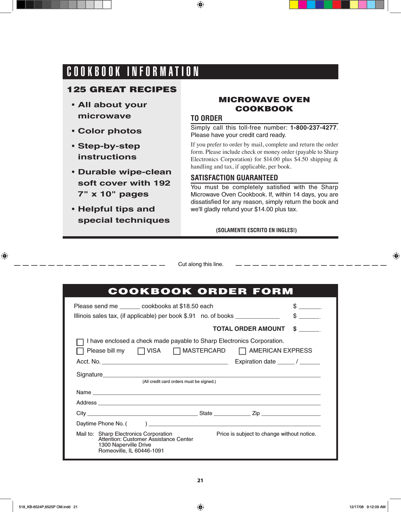 PERSONAL RECIPES AND NOTES  I have enclosed a check made payable to Sharp Electronics Corporation.  Please bill my  VISA  MASTERCARD   AMERICAN EXPRESSAcct. No. _____________________________________    Expiration date _____ / ______Signature_________________________________________________________________    (All credit card orders must be signed.)Name ___________________________________________________________________________Address _________________________________________________________________________City ____________________________________ State ____________ Zip ____________________Daytime Phone No. (            ) _________________________________________________________Please send me ______ cookbooks at $18.50 each    $  _______Illinois sales tax, (if applicable) per book $.91   no. of books _____________     $  ______ _ TOTAL ORDER AMOUNT  $  ______ _Price is subject to change without notice.COOKBOOK ORDER FORMMail to:  Sharp Electronics Corporation  Attention: Customer Assistance Center  1300 Naperville Drive  Romeoville, IL 60446-1091        Cut along this line.2121TO ORDER  Simply  call  this  toll-free  number:  1-800-237-4277.  Please have your credit card ready.If you prefer to order by mail, complete and return the order form. Please include check or money order (payable to Sharp Electronics Corporation) for $14.00  plus $4.50 shipping &amp; handling and tax, if applicable, per book.SATISFACTION GUARANTEED                You  must  be  completely  satisﬁed  with  the  Sharp         Microwave Oven Cookbook. If, within 14 days, you are dissatisﬁed for any reason, simply return the book and we&apos;ll gladly refund your $14.00 plus tax.125 GREAT RECIPES• All about your   microwave• Color photos • Step-by-step instructions • Durable wipe-clean soft cover with 192   7&quot; x 10&quot; pages • Helpful tips and   special techniques(SOLAMENTE ESCRITO EN INGLES!)MICROWAVE OVEN COOKBOOKCOOKBOOK INFORMATION518_KB-6524P,6525P OM.indd   21 12/17/08   9:12:09 AM
