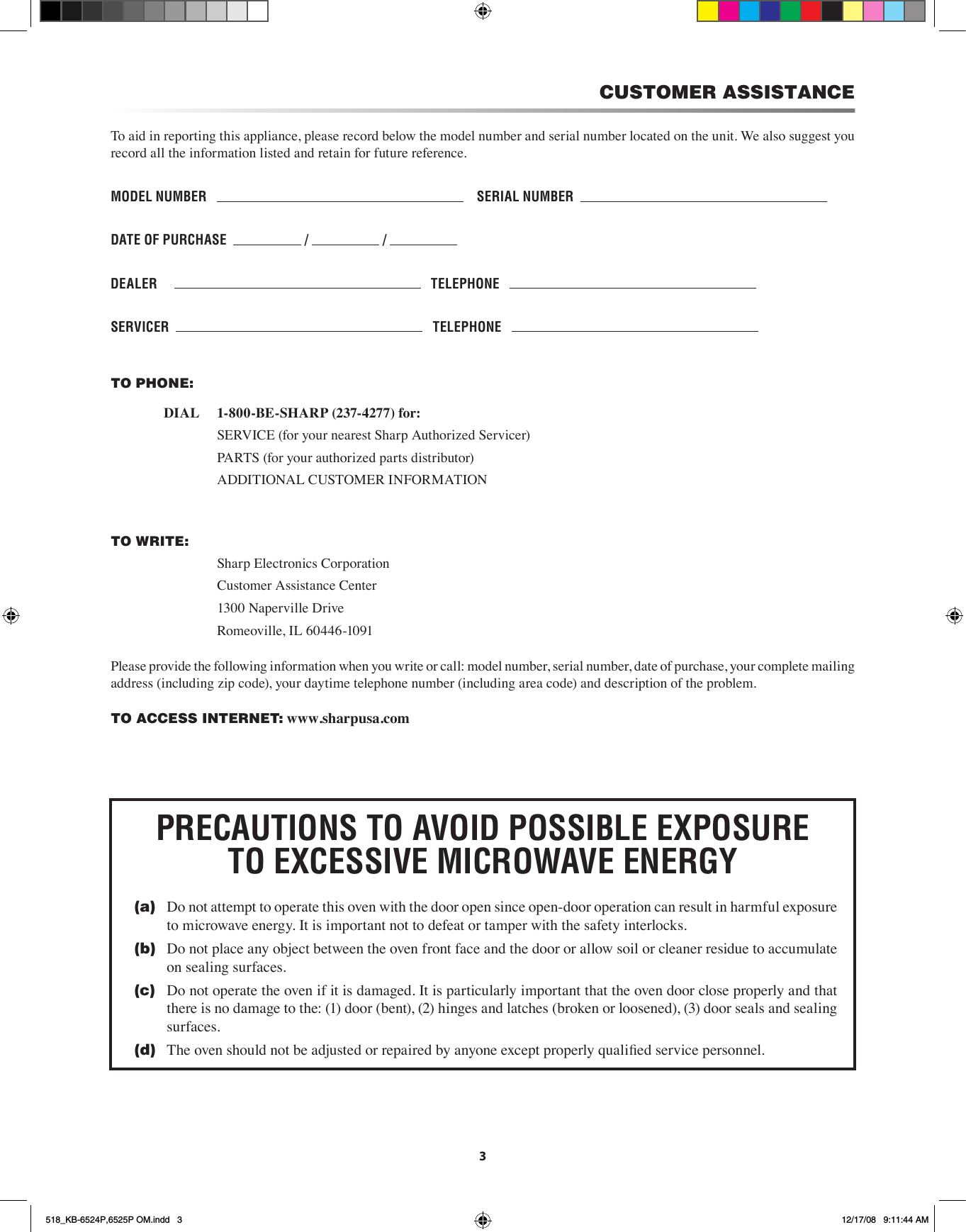 CUSTOMER ASSISTANCETo aid in reporting this appliance, please record below the model number and serial number located on the unit. We also suggest you record all the information listed and retain for future reference.MODEL NUMBER        SERIAL NUMBER  DATE OF PURCHASE    /   /   DEALER         TELEPHONE   SERvICER      TELEPHONE   TO PHONE:       DIAL     1-800-BE-SHARP (237-4277) for:        SERVICE (for your nearest Sharp Authorized Servicer)        PARTS (for your authorized parts distributor)        ADDITIONAL CUSTOMER INFORMATIONTO WRITE:        Sharp Electronics Corporation        Customer Assistance Center        1300 Naperville Drive        Romeoville, IL 60446-1091Please provide the following information when you write or call: model number, serial number, date of purchase, your complete mailing address (including zip code), your daytime telephone number (including area code) and description of the problem.TO ACCESS INTERNET: www.sharpusa.com3PRECAUTIONS TO AvOID POSSIBLE EXPOSURE TO EXCESSIvE MICROWAvE ENERGY(a)  Do not attempt to operate this oven with the door open since open-door operation can result in harmful exposure to microwave energy. It is important not to defeat or tamper with the safety interlocks.(b)  Do not place any object between the oven front face and the door or allow soil or cleaner residue to accumulate on sealing surfaces.(c)  Do not operate the oven if it is damaged. It is particularly important that the oven door close properly and that there is no damage to the: (1) door (bent), (2) hinges and latches (broken or loosened), (3) door seals and sealing surfaces.(d)  The oven should not be adjusted or repaired by anyone except properly qualied service personnel.518_KB-6524P,6525P OM.indd   3 12/17/08   9:11:44 AM