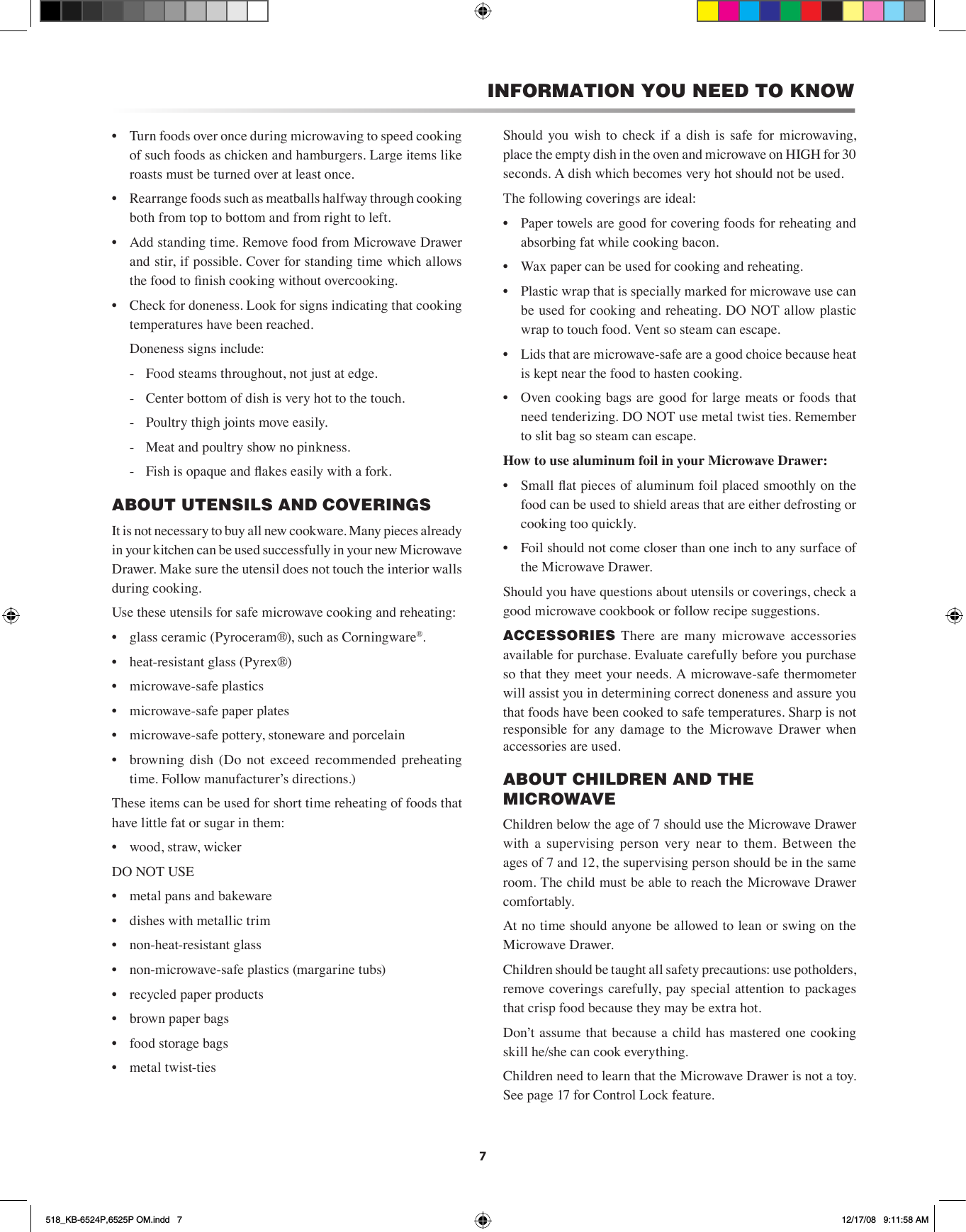 7•  Turn foods over once during microwaving to speed cooking of such foods as chicken and hamburgers. Large items like roasts must be turned over at least once.•  Rearrange foods such as meatballs halfway through cooking both from top to bottom and from right to left.•  Add standing time. Remove food from Microwave Drawer and stir, if possible. Cover for standing time which allows the food to nish cooking without overcooking.•  Check for doneness. Look for signs indicating that cooking temperatures have been reached.  Doneness signs include:  -  Food steams throughout, not just at edge.  -  Center bottom of dish is very hot to the touch.  -  Poultry thigh joints move easily.  -  Meat and poultry show no pinkness.  -  Fish is opaque and akes easily with a fork.ABOUT UTENSILS AND COVERINGSIt is not necessary to buy all new cookware. Many pieces already in your kitchen can be used successfully in your new Microwave Drawer. Make sure the utensil does not touch the interior walls during cooking.Use these utensils for safe microwave cooking and reheating:•   glass ceramic (Pyroceram®), such as Corningware®.•   heat-resistant glass (Pyrex®)•   microwave-safe plastics•   microwave-safe paper plates•   microwave-safe pottery, stoneware and porcelain•   browning  dish  (Do  not  exceed  recommended  preheating time. Follow manufacturer’s directions.)These items can be used for short time reheating of foods that have little fat or sugar in them:•   wood, straw, wickerDO NOT USE•   metal pans and bakeware•   dishes with metallic trim•   non-heat-resistant glass•   non-microwave-safe plastics (margarine tubs)•   recycled paper products•   brown paper bags•   food storage bags•   metal twist-tiesShould  you  wish  to  check if  a  dish is  safe  for  microwaving, place the empty dish in the oven and microwave on HIGH for 30 seconds. A dish which becomes very hot should not be used.The following coverings are ideal:•  Paper towels are good for covering foods for reheating and absorbing fat while cooking bacon.•  Wax paper can be used for cooking and reheating.•  Plastic wrap that is specially marked for microwave use can be used for cooking and reheating. DO NOT allow plastic wrap to touch food. Vent so steam can escape.•  Lids that are microwave-safe are a good choice because heat is kept near the food to hasten cooking.•  Oven cooking bags are good for large meats or foods that need tenderizing. DO NOT use metal twist ties. Remember to slit bag so steam can escape.How to use aluminum foil in your Microwave Drawer:•  Small at pieces of aluminum foil placed smoothly on the food can be used to shield areas that are either defrosting or cooking too quickly.•   Foil should not come closer than one inch to any surface of the Microwave Drawer.Should you have questions about utensils or coverings, check a good microwave cookbook or follow recipe suggestions.ACCESSORIES  There  are  many  microwave  accessories available for purchase. Evaluate carefully before you purchase so that they meet your needs. A microwave-safe thermometer will assist you in determining correct doneness and assure you that foods have been cooked to safe temperatures. Sharp is not responsible for  any  damage  to  the  Microwave  Drawer  when accessories are used.ABOUT CHILDREN AND THE MICROWAVEChildren below the age of 7 should use the Microwave Drawer with  a  supervising  person  very  near  to  them.  Between  the ages of 7 and 12, the supervising person should be in the same room. The child must be able to reach the Microwave Drawer co m for t ably.At no time should anyone be allowed to lean or swing on the Microwave Drawer.Children should be taught all safety precautions: use potholders, remove coverings carefully, pay special attention to packages that crisp food because they may be extra hot.Donʼt assume that because a child has mastered one cooking skill he/she can cook everything.Children need to learn that the Microwave Drawer is not a toy. See page 17 for Control Lock feature.INFORMATION YOU NEED TO KNOW518_KB-6524P,6525P OM.indd   7 12/17/08   9:11:58 AM