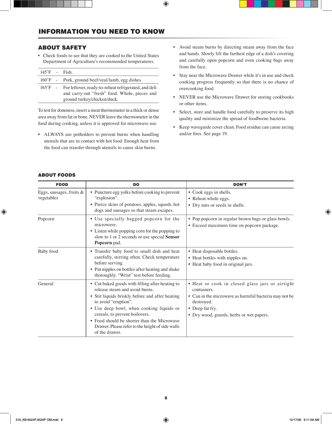 8ABOUT SAFETYCheck foods to see that they are cooked to the United States • Department of Agricultureʼs recommended temperatures.145˚F  -  Fish.160˚F - Pork, ground beef/veal/lamb, egg dishes165˚F  - For leftover, ready-to-reheat refrigerated, and deli and  carry-out  “fresh”  food.  Whole,  pieces  and ground turkey/chicken/duck.To test for doneness, insert a meat thermometer in a thick or dense area away from fat or bone. NEVER leave the thermometer in the food during cooking, unless it is approved for microwave use.•  ALWAYS use potholders to prevent burns  when handling utensils that are in contact with hot food. Enough heat from the food can transfer through utensils to cause skin burns.INFORMATION YOU NEED TO KNOW•  Avoid steam burns by directing steam away from the face and hands. Slowly lift the farthest edge of a dish’s covering and  carefully open popcorn  and oven cooking bags away from the face.•  Stay near the Microwave Drawer while it’s in use and check cooking progress  frequently so  that there  is  no  chance of overcooking food.•  NEVER use the Microwave Drawer for storing cookbooks or other items.•  Select, store and handle food carefully to preserve its high quality and minimize the spread of foodborne bacteria.•  Keep waveguide cover clean. Food residue can cause arcing and/or res. See page 19.ABOUT FOODSFOOD DO DON’TEggs, sausages, fruits &amp; vegetables•  Puncture egg yolks before cooking to prevent “explosion”.•  Pierce skins of potatoes, apples, squash, hot dogs and sausages so that steam escapes.•  Cook eggs in shells.•  Reheat whole eggs.•  Dry nuts or seeds in shells.Popcorn •  Use  specially  bagged  popcorn  for  the microwave.•  Listen while popping corn for the popping to slow to 1 or 2 seconds or use special Sensor Popcorn pad.•  Pop popcorn in regular brown bags or glass bowls.•  Exceed maximum time on popcorn package.Baby food •  Transfer  baby  food  to  small  dish  and  heat carefully, stirring often. Check temperature before serving.•  Put nipples on bottles after heating and shake thoroughly. “Wrist” test before feeding.•  Heat disposable bottles.•  Heat bottles with nipples on.•  Heat baby food in original jars.General •  Cut baked goods with lling after heating to release steam and avoid burns.•  Stir liquids briskly before and after heating to avoid “eruption”.•  Use  deep  bowl,  when  cooking  liquids  or cereals, to prevent boilovers.•  Food should be shorter than the Microwave Drawer. Please refer to the height of side walls of the drawer.•  Heat  or  cook  in  closed  glass  jars  or  airtight containers.•  Can in the microwave as harmful bacteria may not be destroyed.•  Deep fat fry.•  Dry wood, gourds, herbs or wet papers.518_KB-6524P,6525P OM.indd   8 12/17/08   9:11:58 AM