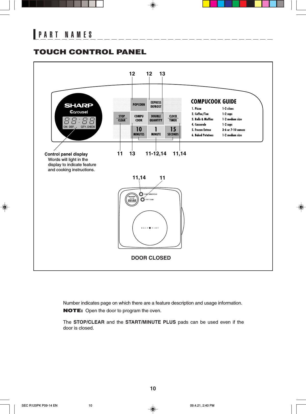 1011,14 11DEF. QTY.CHECKON13121211,1411-12,1411 13Control panel displayWords will light in thedisplay to indicate featureand cooking instructions.TOUCH CONTROL PANELNumber indicates page on which there are a feature description and usage information.NOTE:Open the door to program the oven.The  STOP/CLEAR and the START/MINUTE PLUS pads can be used even if thedoor is closed.PART NAMESDOOR CLOSEDSEC R120PK P09-14 EN 09.4.21, 2:40 PM10