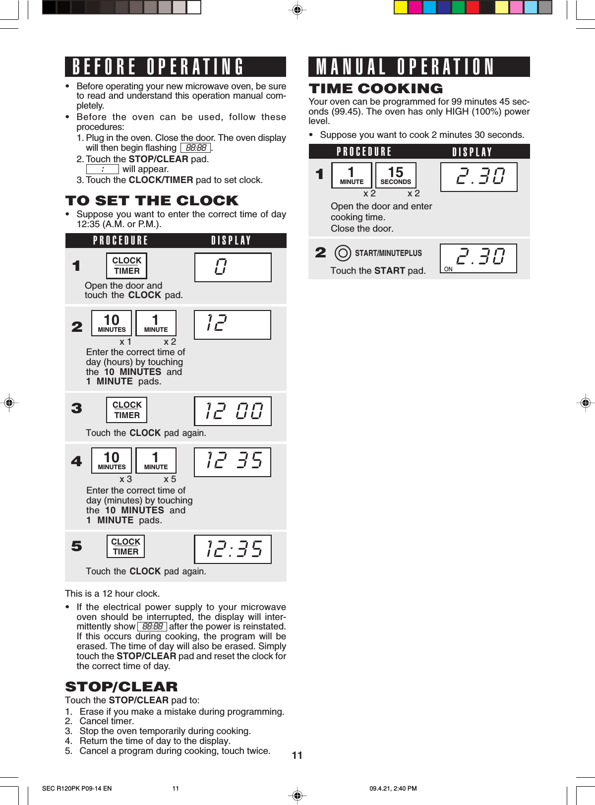 11CLOCKTIMERBEFORE OPERATING•Before operating your new microwave oven, be sureto read and understand this operation manual com-pletely.•Before the oven can be used, follow theseprocedures:1. Plug in the oven. Close the door. The oven displaywill then begin flashing     88:88   .2. Touch the STOP/CLEAR pad.     will appear.3. Touch the CLOCK/TIMER pad to set clock.:::::TO SET THE CLOCK•Suppose you want to enter the correct time of day12:35 (A.M. or P.M.).MANUAL OPERATIONYour oven can be programmed for 99 minutes 45 sec-onds (99.45). The oven has only HIGH (100%) powerlevel.•Suppose you want to cook 2 minutes 30 seconds.TIME COOKINGSTOP/CLEARTouch the STOP/CLEAR pad to:1. Erase if you make a mistake during programming.2. Cancel timer.3. Stop the oven temporarily during cooking.4. Return the time of day to the display.5. Cancel a program during cooking, touch twice.PROCEDURE DISPLAY1Open the door and entercooking time.Close the door.Touch the START pad.22.302.30x 2 x 2START/MINUTEPLUS1MINUTE 15SECONDSThis is a 12 hour clock.•If the electrical power supply to your microwaveoven should be interrupted, the display will inter-mittently show    88:88   after the power is reinstated.If this occurs during cooking, the program will beerased. The time of day will also be erased. Simplytouch the STOP/CLEAR pad and reset the clock forthe correct time of day.0PROCEDURE DISPLAY1Open the door andtouch the CLOCK  pad.2312Touch the CLOCK pad again.12 35x 1 x 212 0010MINUTES 1MINUTEx 3 x 510MINUTES 1MINUTE4Enter the correct time ofday (minutes) by touchingthe  10 MINUTES and1  MINUTE  pads.5Touch the CLOCK pad again.CLOCKTIMER12:35Enter the correct time ofday (hours) by touchingthe  10 MINUTES  and1 MINUTE pads.CLOCKTIMERONSEC R120PK P09-14 EN 09.4.21, 2:40 PM11