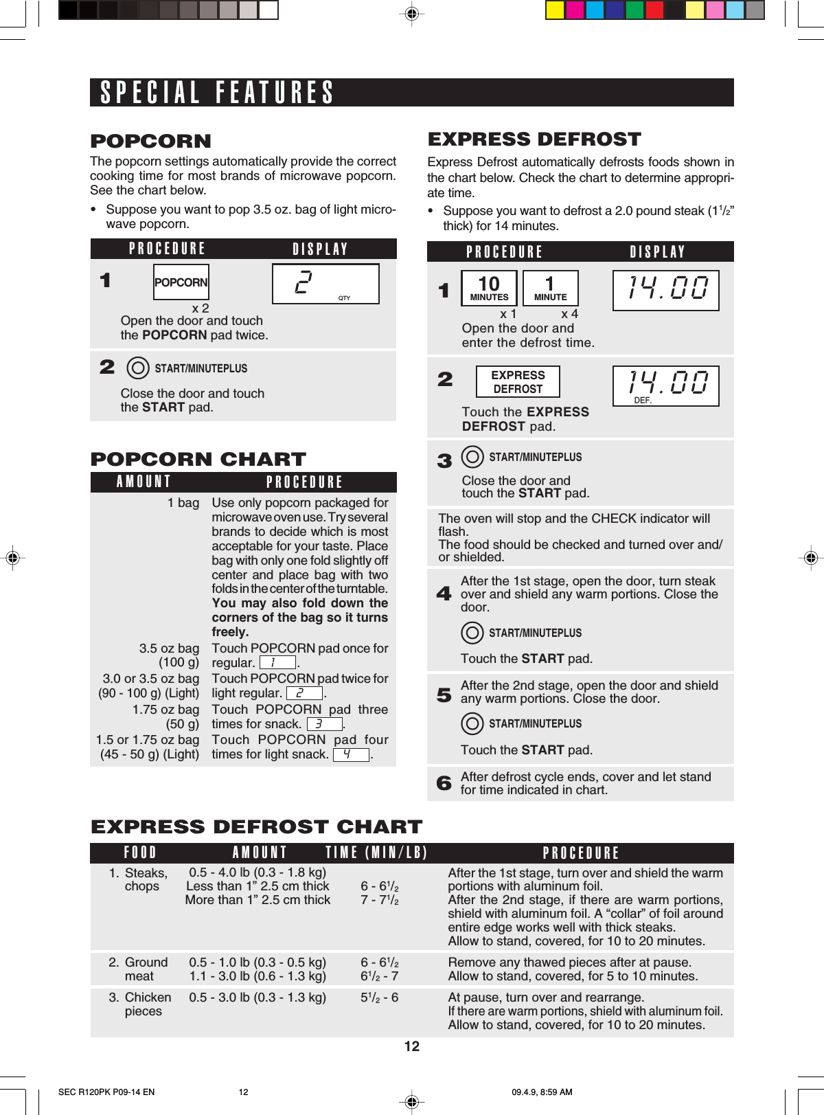 121 bag3.5 oz bag(100 g)3.0 or 3.5 oz bag(90 - 100 g) (Light)1.75 oz bag(50 g)1.5 or 1.75 oz bag(45 - 50 g) (Light)SPECIAL FEATURESThe popcorn settings automatically provide the correctcooking time for most brands of microwave popcorn.See the chart below.•Suppose you want to pop 3.5 oz. bag of light micro-wave popcorn.POPCORNPROCEDURE DISPLAY1Open the door and touchthe POPCORN pad twice.Close the door and touchthe START pad.22x 2START/MINUTEPLUSQTYPOPCORNExpress Defrost automatically defrosts foods shown inthe chart below. Check the chart to determine appropri-ate time.•Suppose you want to defrost a 2.0 pound steak (11/2”thick) for 14 minutes.EXPRESS DEFROSTPROCEDUREOpen the door andenter the defrost time.1Touch the EXPRESSDEFROST pad.2Close the door andtouch the START pad.3x 1 x 4EXPRESSDEFROST14.00START/MINUTEPLUSDISPLAY10MINUTES 1MINUTE14.00DEF.The oven will stop and the CHECK indicator willflash.The food should be checked and turned over and/or shielded.After the 1st stage, open the door, turn steakover and shield any warm portions. Close thedoor.Touch the START pad.465After the 2nd stage, open the door and shieldany warm portions. Close the door.Touch the START pad.After defrost cycle ends, cover and let standfor time indicated in chart.START/MINUTEPLUSSTART/MINUTEPLUSPOPCORN CHARTPROCEDUREAMOUNTUse only popcorn packaged formicrowave oven use. Try severalbrands to decide which is mostacceptable for your taste. Placebag with only one fold slightly offcenter and place bag with twofolds in the center of the turntable.You may also fold down thecorners of the bag so it turnsfreely.Touch POPCORN pad once forregular.    1       .Touch POPCORN pad twice forlight regular.    2      .Touch POPCORN pad threetimes for snack.    3      .Touch POPCORN pad fourtimes for light snack.    4      .EXPRESS DEFROST CHARTAfter the 1st stage, turn over and shield the warmportions with aluminum foil.After the 2nd stage, if there are warm portions,shield with aluminum foil. A “collar” of foil aroundentire edge works well with thick steaks.Allow to stand, covered, for 10 to 20 minutes.Remove any thawed pieces after at pause.Allow to stand, covered, for 5 to 10 minutes.At pause, turn over and rearrange.If there are warm portions, shield with aluminum foil.Allow to stand, covered, for 10 to 20 minutes.1. Steaks,chops2. Groundmeat3. ChickenpiecesFOOD PROCEDUREAMOUNT6 - 61/27 - 71/26 - 61/261/2 - 751/2 - 6TIME (MIN/LB)0.5 - 4.0 lb (0.3 - 1.8 kg)Less than 1” 2.5 cm thickMore than 1” 2.5 cm thick0.5 - 1.0 lb (0.3 - 0.5 kg)1.1 - 3.0 lb (0.6 - 1.3 kg)0.5 - 3.0 lb (0.3 - 1.3 kg)SEC R120PK P09-14 EN 09.4.9, 8:59 AM12