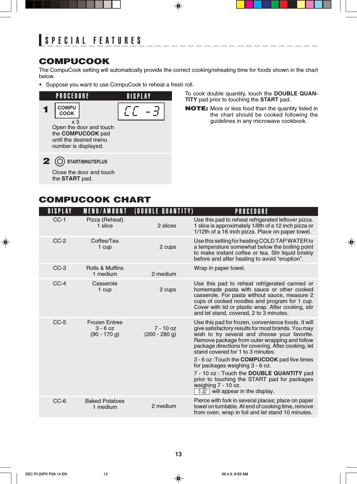 13SPECIAL FEATURESCC-1CC-2CC-3CC-4CC-5CC-6COMPUCOOK CHARTDISPLAY PROCEDUREMENU/AMOUNT2 slices2 cups2 medium2 cups7 - 10 oz(200 - 280 g)2 medium(DOUBLE QUANTITY)Pizza (Reheat)1 sliceCoffee/Tea1 cupRolls &amp; Muffins1 mediumCasserole1 cupFrozen Entree3 - 6 oz(90 - 170 g)Baked Potatoes1 mediumThe CompuCook setting will automatically provide the correct cooking/reheating time for foods shown in the chartbelow.•Suppose you want to use CompuCook to reheat a fresh roll.COMPUCOOKCC -3COMPUCOOKPROCEDURE DISPLAY1Open the door and touchthe COMPUCOOK paduntil the desired menunumber is displayed.x 3Close the door and touchthe START pad.2START/MINUTEPLUSTo  cook double quantity, touch the DOUBLE QUAN-TITY pad prior to touching the START pad.NOTE:More or less food than the quantity listed inthe chart should be cooked following theguidelines in any microwave cookbook.Use this pad to reheat refrigerated leftover pizza.1 slice is approximately 1/8th of a 12 inch pizza or1/12th of a 16 inch pizza. Place on paper towel.Use this setting for heating COLD TAP WATER toa temperature somewhat below the boiling pointto make instant coffee or tea. Stir liquid brisklybefore and after heating to avoid “eruption”.Wrap in paper towel.Use this pad to reheat refrigerated canned orhomemade pasta with sauce or other cookedcasserole. For pasta without sauce, measure 2cups of cooked noodles and program for 1 cup.Cover with lid or plastic wrap. After cooking, stirand let stand, covered, 2 to 3 minutes.Use this pad for frozen, convenience foods. It willgive satisfactory results for most brands. You maywish to try several and choose your favorite.Remove package from outer wrapping and followpackage directions for covering. After cooking, letstand covered for 1 to 3 minutes.3 - 6 oz :Touch the COMPUCOOK pad five timesfor packages weighing 3 - 6 oz.7 - 10 oz : Touch the DOUBLE QUANTITY padprior to touching the START pad for packagesweighing 7 - 10 oz.  7-10    will appear in the display.Pierce with fork in several places; place on papertowel on turntable. At end of cooking time, removefrom oven, wrap in foil and let stand 10 minutes.SEC R120PK P09-14 EN 09.4.9, 8:59 AM13