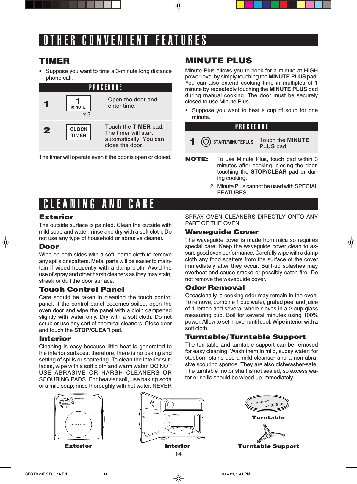 14InteriorTurntableTurntable SupportExteriorThe outside surface is painted. Clean the outside withmild soap and water; rinse and dry with a soft cloth. Donot use any type of household or abrasive cleaner.DoorWipe on both sides with a soft, damp cloth to removeany spills or spatters. Metal parts will be easier to main-tain if wiped frequently with a damp cloth. Avoid theuse of spray and other harsh cleaners as they may stain,streak or dull the door surface.Touch Control PanelCare should be taken in cleaning the touch controlpanel. If the control panel becomes soiled, open theoven door and wipe the panel with a cloth dampenedslightly with water only. Dry with a soft cloth. Do notscrub or use any sort of chemical cleaners. Close doorand touch the STOP/CLEAR pad.InteriorCleaning is easy because little heat is generated tothe interior surfaces; therefore, there is no baking andsetting of spills or spattering. To clean the interior sur-faces, wipe with a soft cloth and warm water. DO NOTUSE ABRASIVE OR HARSH CLEANERS ORSCOURING PADS. For heavier soil, use baking sodaor a mild soap; rinse thoroughly with hot water. NEVERCLOCKTIMEROTHER CONVENIENT FEATURESSTART/MINUTEPLUS•Suppose you want to time a 3-minute long distancephone call.TIMERPROCEDUREOpen the door andenter time.1Touch the TIMER pad.The timer will startautomatically. You canclose the door.2x 31MINUTEThe timer will operate even if the door is open or closed.Minute Plus allows you to cook for a minute at HIGHpower level by simply touching the MINUTE PLUS pad.You can also extend cooking time in multiples of 1minute by repeatedly touching the MINUTE PLUS padduring manual cooking. The door must be securelyclosed to use Minute Plus.•Suppose you want to heat a cup of soup for oneminute.MINUTE PLUSPROCEDURETouch the MINUTEPLUS pad.1NOTE:1. To use Minute Plus, touch pad within 3minutes after cooking, closing the door,touching the STOP/CLEAR pad or dur-ing cooking.2. Minute Plus cannot be used with SPECIALFEATURES.ExteriorCLEANING AND CARESPRAY OVEN CLEANERS DIRECTLY ONTO ANYPART OF THE OVEN.Waveguide CoverThe waveguide cover is made from mica so requiresspecial care. Keep the waveguide cover clean to as-sure good oven performance. Carefully wipe with a dampcloth any food spatters from the surface of the coverimmediately after they occur. Built-up splashes mayoverheat and cause smoke or possibly catch fire. Donot remove the waveguide cover.Odor RemovalOccasionally, a cooking odor may remain in the oven.To remove, combine 1 cup water, grated peel and juiceof 1 lemon and several whole cloves in a 2-cup glassmeasuring cup. Boil for several minutes using 100%power. Allow to set in oven until cool. Wipe interior with asoft cloth.Tu r ntable/ Turntable SupportThe turntable and turntable support can be removedfor easy cleaning. Wash them in mild, sudsy water; forstubborn stains use a mild cleanser and a non-abra-sive scouring sponge. They are also dishwasher-safe.The turntable motor shaft is not sealed, so excess wa-ter or spills should be wiped up immediately.SEC R120PK P09-14 EN 09.4.21, 2:41 PM14