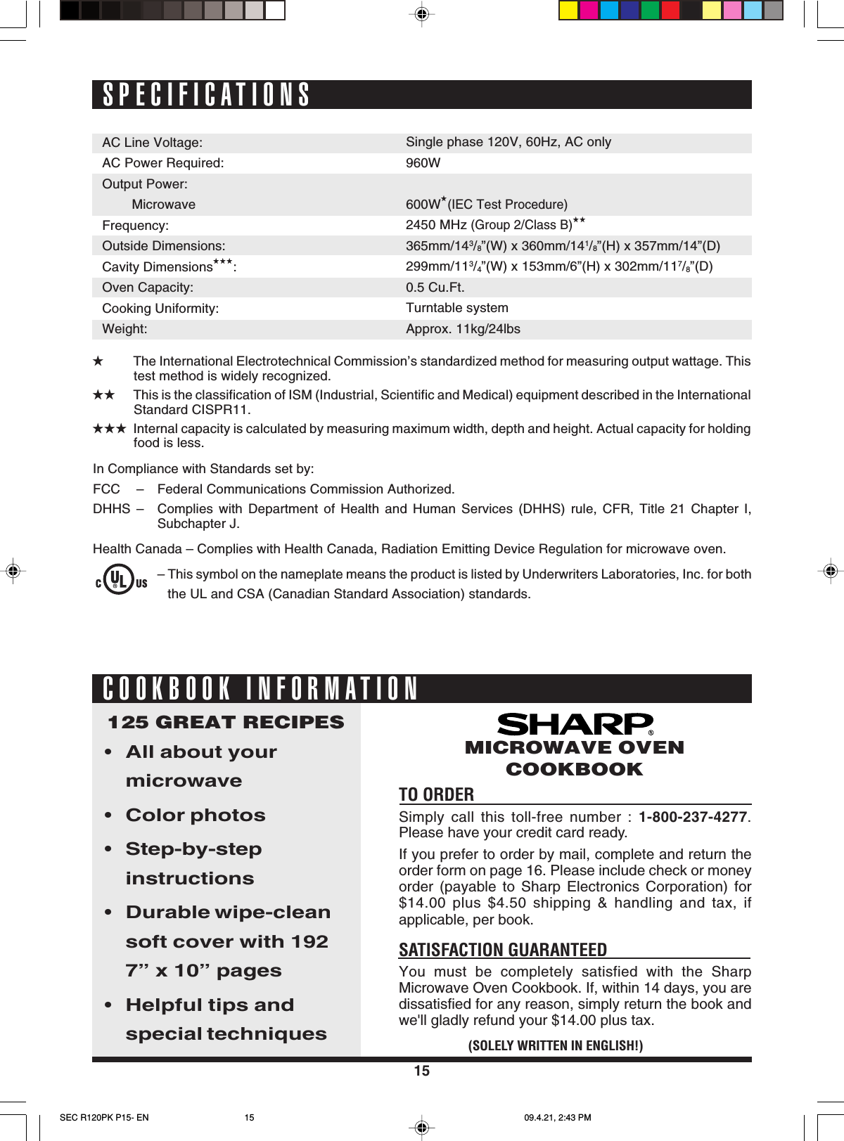 15SPECIFICATIONSAC Line Voltage:AC Power Required:Output Power:MicrowaveFrequency:Outside Dimensions:Cavity Dimensions★★★:Oven Capacity:Cooking Uniformity:Weight:★The International Electrotechnical Commission’s standardized method for measuring output wattage. Thistest method is widely recognized.★★ This is the classification of ISM (Industrial, Scientific and Medical) equipment described in the InternationalStandard CISPR11.★★★ Internal capacity is calculated by measuring maximum width, depth and height. Actual capacity for holdingfood is less.Single phase 120V, 60Hz, AC only960W600W★(IEC Test Procedure)2450 MHz (Group 2/Class B)★★365mm/143/8”(W) x 360mm/141/8”(H) x 357mm/14”(D)299mm/113/4”(W) x 153mm/6”(H) x 302mm/117/8”(D)0.5 Cu.Ft.Turntable systemApprox. 11kg/24lbsTO ORDERSimply call this toll-free number : 1-800-237-4277.Please have your credit card ready.If you prefer to order by mail, complete and return theorder form on page 16. Please include check or moneyorder (payable to Sharp Electronics Corporation) for$14.00 plus $4.50 shipping &amp; handling and tax, ifapplicable, per book.SATISFACTION GUARANTEEDYou must be completely satisfied with the SharpMicrowave Oven Cookbook. If, within 14 days, you aredissatisfied for any reason, simply return the book andwe&apos;ll gladly refund your $14.00 plus tax.125 GREAT RECIPES•All about yourmicrowave•Color photos•Step-by-stepinstructions•Durable wipe-cleansoft cover with 1927” x 10” pages•Helpful tips andspecial techniques(SOLELY WRITTEN IN ENGLISH!)MICROWAVE OVENCOOKBOOKCOOKBOOK INFORMATIONIn Compliance with Standards set by:FCC – Federal Communications Commission Authorized.DHHS – Complies with Department of Health and Human Services (DHHS) rule, CFR, Title 21 Chapter I,Subchapter J.Health Canada – Complies with Health Canada, Radiation Emitting Device Regulation for microwave oven.– This symbol on the nameplate means the product is listed by Underwriters Laboratories, Inc. for boththe UL and CSA (Canadian Standard Association) standards.SEC R120PK P15- EN 09.4.21, 2:43 PM15