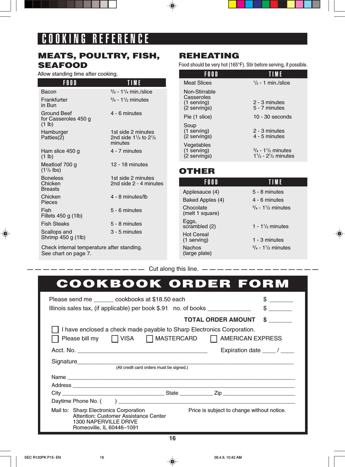 16COOKING REFERENCEAllow standing time after cooking.FOOD TIMEMEATS, POULTRY, FISH,SEAFOODBacon 3/4 - 11/4 min./sliceFrankfurter 3/4 - 11/2 minutesin BunGround Beef 4 - 6 minutesfor Casseroles 450 g(1 lb)Hamburger 1st side 2 minutesPatties(2) 2nd side 11/2 to 21/2minutesHam slice 450 g 4 - 7 minutes(1 lb)Meatloaf 700 g 12 - 18 minutes(11/2 lbs)Boneless 1st side 2 minutesChicken 2nd side 2 - 4 minutesBreastsChicken 4 - 8 minutes/lbPiecesFish 5 - 6 minutesFillets 450 g (1lb)Fish Steaks 5 - 8 minutesScallops and 3 - 5 minutesShrimp 450 g (1lb)Food should be very hot (165°F). Stir before serving, if possible.FOOD TIMEREHEATINGMeat Slices 1/2 - 1 min./sliceNon-StirrableCasseroles(1 serving) 2 - 3 minutes(2 servings) 5 - 7 minutesPie (1 slice) 10 - 30 secondsSoup(1 serving) 2 - 3 minutes(2 servings) 4 - 5 minutesVegetables(1 serving) 3/4 - 11/2 minutes(2 servings) 11/2 - 21/2 minutesFOOD TIMEOTHERApplesauce (4) 5 - 8 minutesBaked Apples (4) 4 - 6 minutesChocolate 3/4 - 11/2 minutes(melt 1 square)Eggs,scrambled (2) 1 - 11/2 minutesHot Cereal(1 serving) 1 - 3 minutesNachos 3/4 - 11/2 minutes(large plate)Cut along this line.PERSONAL RECIPES AND NOTESPlease send me ______ cookbooks at $18.50 each $ _______Illinois sales tax, (if applicable) per book $.91   no. of books _____________ $ _______TOTAL ORDER AMOUNT $ _______Price is subject to change without notice.COOKBOOK ORDER FORMMail to: Sharp Electronics CorporationAttention: Customer Assistance Center1300 NAPERVILLE DRIVERomeoville, IL 60446–1091I have enclosed a check made payable to Sharp Electronics Corporation.Please bill my VISA MASTERCARD  AMERICAN EXPRESSAcct. No. _______________________________________        Expiration date ____ / ____Signature_________________________________________________________________(All credit card orders must be signed.)Name ____________________________________________________________________________Address __________________________________________________________________________City __________________________________ State ___________ Zip ________________________Daytime Phone No. (         ) ___________________________________________________________Check internal temperature after standing.See chart on page 7.SEC R120PK P15- EN 09.4.9, 10:42 AM16