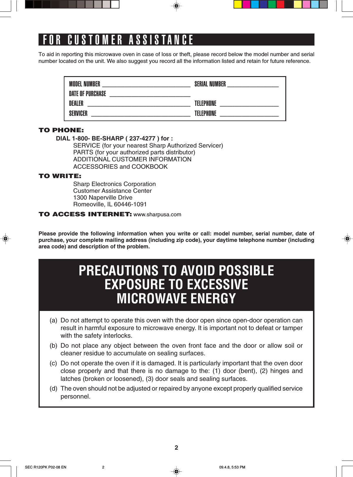 2To aid in reporting this microwave oven in case of loss or theft, please record below the model number and serialnumber located on the unit. We also suggest you record all the information listed and retain for future reference.FOR CUSTOMER ASSISTANCEPlease provide the following information when you write or call: model number, serial number, date ofpurchase, your complete mailing address (including zip code), your daytime telephone number (includingarea code) and description of the problem.TO PHONE:DIAL 1-800- BE-SHARP ( 237-4277 ) for :SERVICE (for your nearest Sharp Authorized Servicer)PARTS (for your authorized parts distributor)ADDITIONAL CUSTOMER INFORMATIONACCESSORIES and COOKBOOKTO WRITE:Sharp Electronics CorporationCustomer Assistance Center1300 Naperville DriveRomeoville, IL 60446-1091TO ACCESS INTERNET: www.sharpusa.comMODEL NUMBER ________________________ SERIAL NUMBER ______________DATE OF PURCHASE ______________________DEALER ____________________________ TELEPHONE ________________SERVICER ___________________________ TELEPHONE ________________PRECAUTIONS TO AVOID POSSIBLEEXPOSURE TO EXCESSIVEMICROWAVE ENERGY(a) Do not attempt to operate this oven with the door open since open-door operation canresult in harmful exposure to microwave energy. It is important not to defeat or tamperwith the safety interlocks.(b) Do not place any object between the oven front face and the door or allow soil orcleaner residue to accumulate on sealing surfaces.(c) Do not operate the oven if it is damaged. It is particularly important that the oven doorclose properly and that there is no damage to the: (1) door (bent), (2) hinges andlatches (broken or loosened), (3) door seals and sealing surfaces.(d) The oven should not be adjusted or repaired by anyone except properly qualified servicepersonnel.SEC R120PK P02-08 EN 09.4.8, 5:53 PM2