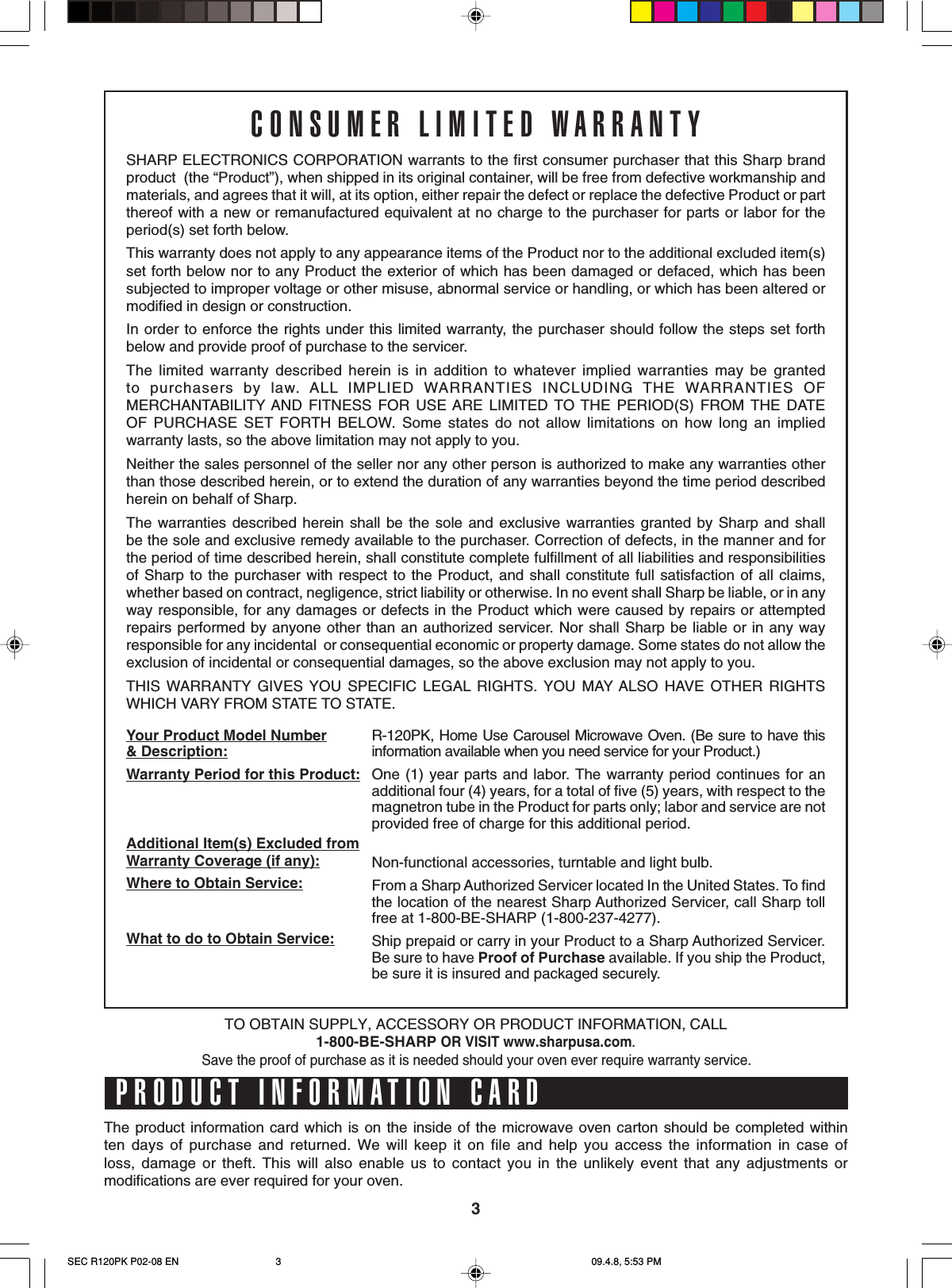 3CONSUMER LIMITED WARRANTYSHARP ELECTRONICS CORPORATION warrants to the first consumer purchaser that this Sharp brandproduct  (the “Product”), when shipped in its original container, will be free from defective workmanship andmaterials, and agrees that it will, at its option, either repair the defect or replace the defective Product or partthereof with a new or remanufactured equivalent at no charge to the purchaser for parts or labor for theperiod(s) set forth below.This warranty does not apply to any appearance items of the Product nor to the additional excluded item(s)set forth below nor to any Product the exterior of which has been damaged or defaced, which has beensubjected to improper voltage or other misuse, abnormal service or handling, or which has been altered ormodified in design or construction.In order to enforce the rights under this limited warranty, the purchaser should follow the steps set forthbelow and provide proof of purchase to the servicer.The limited warranty described herein is in addition to whatever implied warranties may be grantedto purchasers by law. ALL IMPLIED WARRANTIES INCLUDING THE WARRANTIES OFMERCHANTABILITY AND FITNESS FOR USE ARE LIMITED TO THE PERIOD(S) FROM THE DATEOF PURCHASE SET FORTH BELOW. Some states do not allow limitations on how long an impliedwarranty lasts, so the above limitation may not apply to you.Neither the sales personnel of the seller nor any other person is authorized to make any warranties otherthan those described herein, or to extend the duration of any warranties beyond the time period describedherein on behalf of Sharp.The warranties described herein shall be the sole and exclusive warranties granted by Sharp and shallbe the sole and exclusive remedy available to the purchaser. Correction of defects, in the manner and forthe period of time described herein, shall constitute complete fulfillment of all liabilities and responsibilitiesof Sharp to the purchaser with respect to the Product, and shall constitute full satisfaction of all claims,whether based on contract, negligence, strict liability or otherwise. In no event shall Sharp be liable, or in anyway responsible, for any damages or defects in the Product which were caused by repairs or attemptedrepairs performed by anyone other than an authorized servicer. Nor shall Sharp be liable or in any wayresponsible for any incidental  or consequential economic or property damage. Some states do not allow theexclusion of incidental or consequential damages, so the above exclusion may not apply to you.THIS WARRANTY GIVES YOU SPECIFIC LEGAL RIGHTS. YOU MAY ALSO HAVE OTHER RIGHTSWHICH VARY FROM STATE TO STATE.Your Product Model Number&amp; Description:Warranty Period for this Product:Additional Item(s) Excluded fromWarranty Coverage (if any):Where to Obtain Service:What to do to Obtain Service:R-120PK, Home Use Carousel Microwave Oven. (Be sure to have thisinformation available when you need service for your Product.)One (1) year parts and labor. The warranty period continues for anadditional four (4) years, for a total of five (5) years, with respect to themagnetron tube in the Product for parts only; labor and service are notprovided free of charge for this additional period.Non-functional accessories, turntable and light bulb.From a Sharp Authorized Servicer located In the United States. To findthe location of the nearest Sharp Authorized Servicer, call Sharp tollfree at 1-800-BE-SHARP (1-800-237-4277).Ship prepaid or carry in your Product to a Sharp Authorized Servicer.Be sure to have Proof of Purchase available. If you ship the Product,be sure it is insured and packaged securely.PRODUCT INFORMATION CARDThe product information card which is on the inside of the microwave oven carton should be completed withinten days of purchase and returned. We will keep it on file and help you access the information in case ofloss, damage or theft. This will also enable us to contact you in the unlikely event that any adjustments ormodifications are ever required for your oven.TO OBTAIN SUPPLY, ACCESSORY OR PRODUCT INFORMATION, CALL1-800-BE-SHARP OR VISIT www.sharpusa.com.Save the proof of purchase as it is needed should your oven ever require warranty service.SEC R120PK P02-08 EN 09.4.8, 5:53 PM3