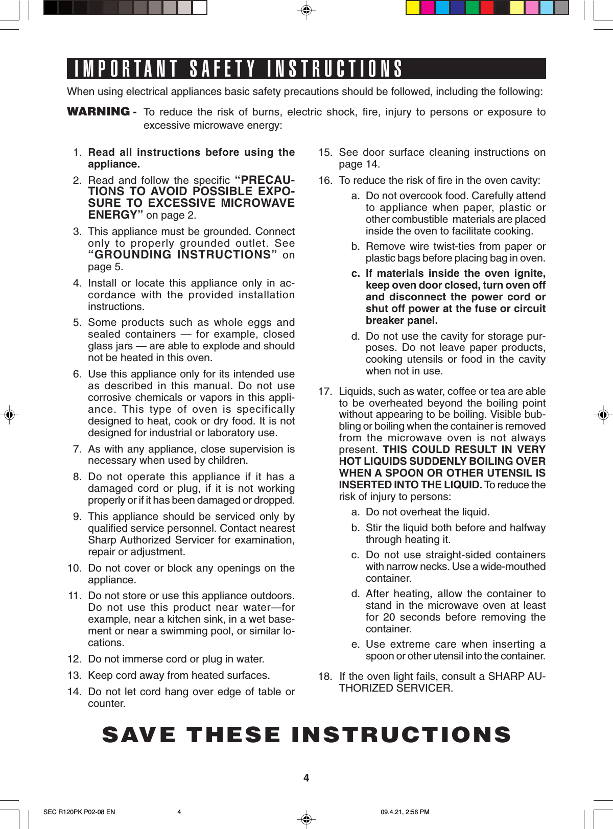 4IMPORTANT SAFETY INSTRUCTIONSSAVE THESE INSTRUCTIONSWhen using electrical appliances basic safety precautions should be followed, including the following:WARNING - To  reduce the risk of burns, electric shock, fire, injury to persons or exposure toexcessive microwave energy:1. Read all instructions before using theappliance.2. Read and follow the specific “PRECAU-TIONS TO AVOID POSSIBLE EXPO-SURE TO EXCESSIVE MICROWAVEENERGY” on page 2.3. This appliance must be grounded. Connectonly to properly grounded outlet. See“GROUNDING INSTRUCTIONS” onpage 5.4. Install or locate this appliance only in ac-cordance with the provided installationinstructions.5. Some products such as whole eggs andsealed containers — for example, closedglass jars — are able to explode and shouldnot be heated in this oven.6. Use this appliance only for its intended useas described in this manual. Do not usecorrosive chemicals or vapors in this appli-ance. This type of oven is specificallydesigned to heat, cook or dry food. It is notdesigned for industrial or laboratory use.7. As with any appliance, close supervision isnecessary when used by children.8. Do not operate this appliance if it has adamaged cord or plug, if it is not workingproperly or if it has been damaged or dropped.9. This appliance should be serviced only byqualified service personnel. Contact nearestSharp Authorized Servicer for examination,repair or adjustment.10. Do not cover or block any openings on theappliance.11. Do not store or use this appliance outdoors.Do not use this product near water—forexample, near a kitchen sink, in a wet base-ment or near a swimming pool, or similar lo-cations.12. Do not immerse cord or plug in water.13. Keep cord away from heated surfaces.14. Do not let cord hang over edge of table orcounter.15. See door surface cleaning instructions onpage 14.16. To reduce the risk of fire in the oven cavity:a. Do not overcook food. Carefully attendto appliance when paper, plastic orother combustible  materials are placedinside the oven to facilitate cooking.b. Remove wire twist-ties from paper orplastic bags before placing bag in oven.c. If materials inside the oven ignite,keep oven door closed, turn oven offand disconnect the power cord orshut off power at the fuse or circuitbreaker panel.d. Do not use the cavity for storage pur-poses. Do not leave paper products,cooking utensils or food in the cavitywhen not in use.17. Liquids, such as water, coffee or tea are ableto be overheated beyond the boiling pointwithout appearing to be boiling. Visible bub-bling or boiling when the container is removedfrom the microwave oven is not alwayspresent.  THIS COULD RESULT IN VERYHOT LIQUIDS SUDDENLY BOILING OVERWHEN A SPOON OR OTHER UTENSIL ISINSERTED INTO THE LIQUID. To reduce therisk of injury to persons:a. Do not overheat the liquid.b. Stir the liquid both before and halfwaythrough heating it.c. Do not use straight-sided containerswith narrow necks. Use a wide-mouthedcontainer.d. After heating, allow the container tostand in the microwave oven at leastfor 20 seconds before removing thecontainer.e. Use extreme care when inserting aspoon or other utensil into the container.18.  If the oven light fails, consult a SHARP AU-THORIZED SERVICER.SEC R120PK P02-08 EN 09.4.21, 2:56 PM4