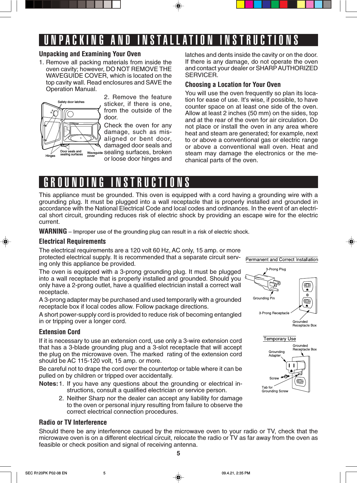 5Safety door latchesHinges    Door seals andsealing surfaces WaveguidecoverUnpacking and Examining Your Oven1. Remove all packing materials from inside theoven cavity; however, DO NOT REMOVE THEWAVEGUIDE COVER, which is located on thetop cavity wall. Read enclosures and SAVE theOperation Manual.2. Remove the featuresticker, if there is one,from the outside of thedoor.Check the oven for anydamage, such as mis-aligned or bent door,damaged door seals andsealing surfaces, brokenor loose door hinges andlatches and dents inside the cavity or on the door.If there is any damage, do not operate the ovenand contact your dealer or SHARP AUTHORIZEDSERVICER.Choosing a Location for Your OvenYou will use the oven frequently so plan its loca-tion for ease of use. It&apos;s wise, if possible, to havecounter space on at least one side of the oven.Allow at least 2 inches (50 mm) on the sides, topand at the rear of the oven for air circulation. Donot place or install the oven in any area whereheat and steam are generated; for example, nextto or above a conventional gas or electric rangeor above a conventional wall oven. Heat andsteam may damage the electronics or the me-chanical parts of the oven.This appliance must be grounded. This oven is equipped with a cord having a grounding wire with agrounding plug. It must be plugged into a wall receptacle that is properly installed and grounded inaccordance with the National Electrical Code and local codes and ordinances. In the event of an electri-cal short circuit, grounding reduces risk of electric shock by providing an escape wire for the electriccurrent.WARNING – Improper use of the grounding plug can result in a risk of electric shock.Electrical RequirementsThe electrical requirements are a 120 volt 60 Hz, AC only, 15 amp. or moreprotected electrical supply. It is recommended that a separate circuit serv-ing only this appliance be provided.The oven is equipped with a 3-prong grounding plug. It must be pluggedinto a wall receptacle that is properly installed and grounded. Should youonly have a 2-prong outlet, have a qualified electrician install a correct wallreceptacle.A 3-prong adapter may be purchased and used temporarily with a groundedreceptacle box if local codes allow. Follow package directions.A short power-supply cord is provided to reduce risk of becoming entangledin or tripping over a longer cord.Extension CordIf it is necessary to use an extension cord, use only a 3-wire extension cordthat has a 3-blade grounding plug and a 3-slot receptacle that will acceptthe plug on the microwave oven. The marked  rating of the extension cordshould be AC 115-120 volt, 15 amp. or more.Be careful not to drape the cord over the countertop or table where it can bepulled on by children or tripped over accidentally.Notes:1. If you have any questions about the grounding or electrical in-structions, consult a qualified electrician or service person.2. Neither Sharp nor the dealer can accept any liability for damageto the oven or personal injury resulting from failure to observe thecorrect electrical connection procedures.Radio or TV InterferenceShould there be any interference caused by the microwave oven to your radio or TV, check that themicrowave oven is on a different electrical circuit, relocate the radio or TV as far away from the oven asfeasible or check position and signal of receiving antenna.UNPACKING AND INSTALLATION INSTRUCTIONSGROUNDING INSTRUCTIONSSEC R120PK P02-08 EN 09.4.21, 2:35 PM5