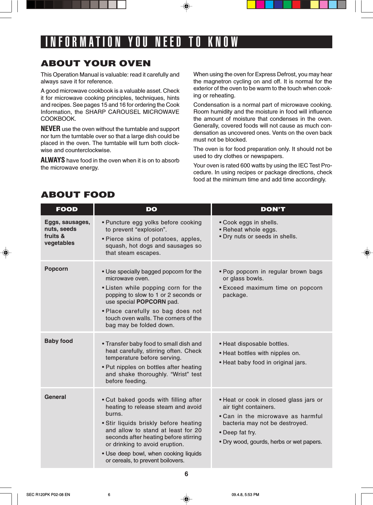 6INFORMATION YOU NEED TO KNOWABOUT YOUR OVENThis Operation Manual is valuable: read it carefully andalways save it for reference.A good microwave cookbook is a valuable asset. Checkit for microwave cooking principles, techniques, hintsand recipes. See pages 15 and 16 for ordering the CookInformation, the SHARP CAROUSEL MICROWAVECOOKBOOK.NEVER use the oven without the turntable and supportnor turn the turntable over so that a large dish could beplaced in the oven. The turntable will turn both clock-wise and counterclockwise.ALWAYS have food in the oven when it is on to absorbthe microwave energy.When using the oven for Express Defrost, you may hearthe magnetron cycling on and off. It is normal for theexterior of the oven to be warm to the touch when cook-ing or reheating.Condensation is a normal part of microwave cooking.Room humidity and the moisture in food will influencethe amount of moisture that condenses in the oven.Generally, covered foods will not cause as much con-densation as uncovered ones. Vents on the oven backmust not be blocked.The oven is for food preparation only. It should not beused to dry clothes or newspapers.Your oven is rated 600 watts by using the IEC Test Pro-cedure. In using recipes or package directions, checkfood at the minimum time and add time accordingly.ABOUT FOODEggs, sausages,nuts, seedsfruits &amp;vegetablesPopcornBaby foodGeneral•Puncture egg yolks before cookingto prevent “explosion”.•Pierce skins of potatoes, apples,squash, hot dogs and sausages sothat steam escapes.• Use specially bagged popcorn for themicrowave oven.•Listen while popping corn for thepopping to slow to 1 or 2 seconds oruse special POPCORN pad.•Place carefully so bag does nottouch oven walls. The corners of thebag may be folded down.•Transfer baby food to small dish andheat carefully, stirring often. Checktemperature before serving.•Put nipples on bottles after heatingand shake thoroughly. “Wrist” testbefore feeding.•Cut baked goods with filling afterheating to release steam and avoidburns.•Stir liquids briskly before heatingand allow to stand at least for 20seconds after heating before stirringor drinking to avoid eruption.•Use deep bowl, when cooking liquidsor cereals, to prevent boilovers.•Cook eggs in shells.•Reheat whole eggs.•Dry nuts or seeds in shells.•Pop popcorn in regular brown bagsor glass bowls.•Exceed maximum time on popcornpackage.•Heat disposable bottles.•Heat bottles with nipples on.•Heat baby food in original jars.•Heat or cook in closed glass jars orair tight containers.•Can in the microwave as harmfulbacteria may not be destroyed.•Deep fat fry.•Dry wood, gourds, herbs or wet papers.DO DON’TFOODSEC R120PK P02-08 EN 09.4.8, 5:53 PM6