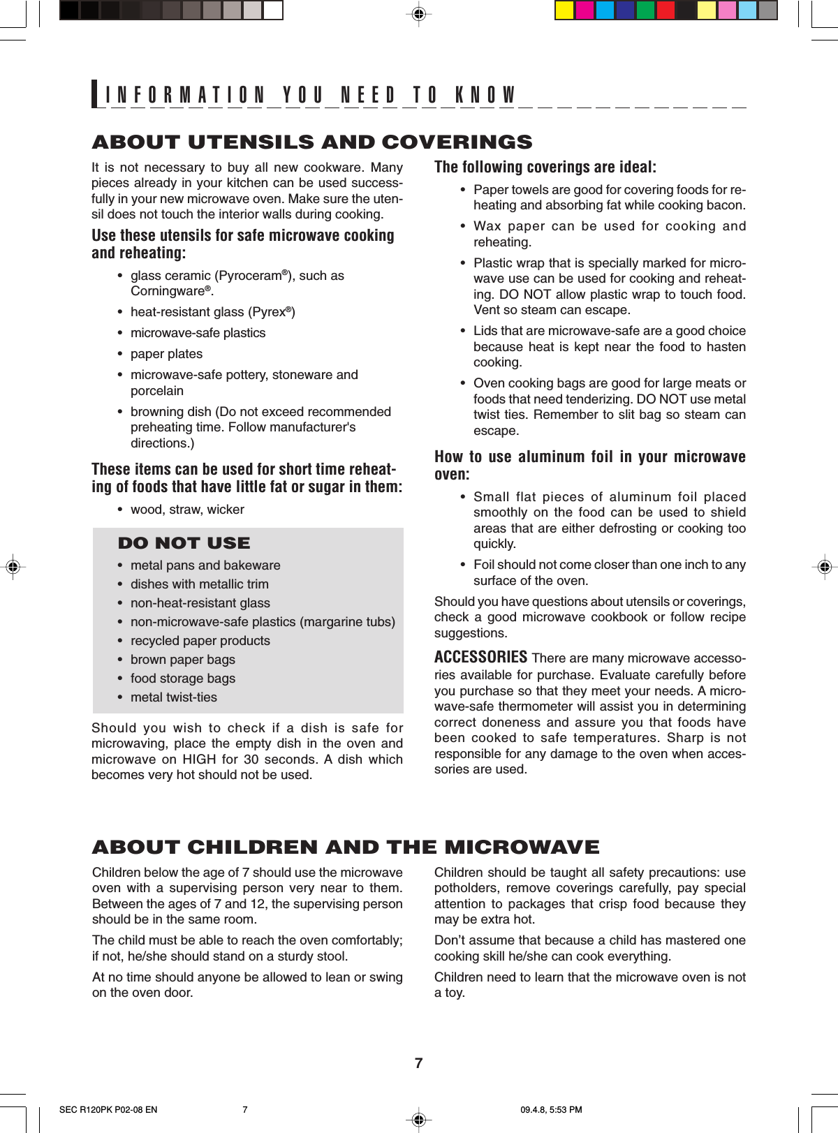 7It is not necessary to buy all new cookware. Manypieces already in your kitchen can be used success-fully in your new microwave oven. Make sure the uten-sil does not touch the interior walls during cooking.Use these utensils for safe microwave cookingand reheating:•glass ceramic (Pyroceram®), such asCorningware®.•heat-resistant glass (Pyrex®)•microwave-safe plastics•paper plates•microwave-safe pottery, stoneware andporcelain•browning dish (Do not exceed recommendedpreheating time. Follow manufacturer&apos;sdirections.)These items can be used for short time reheat-ing of foods that have little fat or sugar in them:•wood, straw, wickerDO NOT USE•metal pans and bakeware•dishes with metallic trim•non-heat-resistant glass•non-microwave-safe plastics (margarine tubs)•recycled paper products•brown paper bags•food storage bags•metal twist-tiesShould you wish to check if a dish is safe formicrowaving, place the empty dish in the oven andmicrowave on HIGH for 30 seconds. A dish whichbecomes very hot should not be used.ABOUT UTENSILS AND COVERINGSThe following coverings are ideal:•Paper towels are good for covering foods for re-heating and absorbing fat while cooking bacon.•Wax paper can be used for cooking andreheating.•Plastic wrap that is specially marked for micro-wave use can be used for cooking and reheat-ing. DO NOT allow plastic wrap to touch food.Vent so steam can escape.•Lids that are microwave-safe are a good choicebecause heat is kept near the food to hastencooking.•Oven cooking bags are good for large meats orfoods that need tenderizing. DO NOT use metaltwist ties. Remember to slit bag so steam canescape.How to use aluminum foil in your microwaveoven:•Small flat pieces of aluminum foil placedsmoothly on the food can be used to shieldareas that are either defrosting or cooking tooquickly.•Foil should not come closer than one inch to anysurface of the oven.Should you have questions about utensils or coverings,check a good microwave cookbook or follow recipesuggestions.ACCESSORIES There are many microwave accesso-ries available for purchase. Evaluate carefully beforeyou purchase so that they meet your needs. A micro-wave-safe thermometer will assist you in determiningcorrect doneness and assure you that foods havebeen cooked to safe temperatures. Sharp is notresponsible for any damage to the oven when acces-sories are used.Children should be taught all safety precautions: usepotholders, remove coverings carefully, pay specialattention to packages that crisp food because theymay be extra hot.Don’t assume that because a child has mastered onecooking skill he/she can cook everything.Children need to learn that the microwave oven is nota toy.ABOUT CHILDREN AND THE MICROWAVEChildren below the age of 7 should use the microwaveoven with a supervising person very near to them.Between the ages of 7 and 12, the supervising personshould be in the same room.The child must be able to reach the oven comfortably;if not, he/she should stand on a sturdy stool.At no time should anyone be allowed to lean or swingon the oven door.INFORMATION YOU NEED TO KNOWSEC R120PK P02-08 EN 09.4.8, 5:53 PM7
