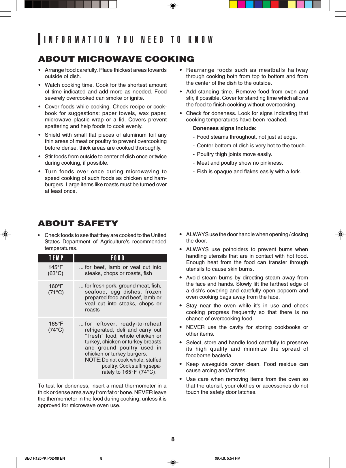 8ABOUT MICROWAVE COOKING•Arrange food carefully. Place thickest areas towardsoutside of dish.•Watch cooking time. Cook for the shortest amountof time indicated and add more as needed. Foodseverely overcooked can smoke or ignite.•Cover foods while cooking. Check recipe or cook-book for suggestions: paper towels, wax paper,microwave plastic wrap or a lid. Covers preventspattering and help foods to cook evenly.•Shield with small flat pieces of aluminum foil anythin areas of meat or poultry to prevent overcookingbefore dense, thick areas are cooked thoroughly.•Stir foods from outside to center of dish once or twiceduring cooking, if possible.•Turn foods over once during microwaving tospeed cooking of such foods as chicken and ham-burgers. Large items like roasts must be turned overat least once.INFORMATION YOU NEED TO KNOW•Rearrange foods such as meatballs halfwaythrough cooking both from top to bottom and fromthe center of the dish to the outside.•Add standing time. Remove food from oven andstir, if possible. Cover for standing time which allowsthe food to finish cooking without overcooking.•Check for doneness. Look for signs indicating thatcooking temperatures have been reached.Doneness signs include:-Food steams throughout, not just at edge.-Center bottom of dish is very hot to the touch.- Poultry thigh joints move easily.-Meat and poultry show no pinkness.-Fish is opaque and flakes easily with a fork.•ALWAYS use the door handle when opening / closingthe door.•ALWAYS use potholders to prevent burns whenhandling utensils that are in contact with hot food.Enough heat from the food can transfer throughutensils to cause skin burns.•Avoid steam burns by directing steam away fromthe face and hands. Slowly lift the farthest edge ofa dish&apos;s covering and carefully open popcorn andoven cooking bags away from the face.•Stay near the oven while it&apos;s in use and checkcooking progress frequently so that there is nochance of overcooking food.•NEVER use the cavity for storing cookbooks orother items.•Select, store and handle food carefully to preserveits high quality and minimize the spread offoodborne bacteria.•Keep waveguide cover clean. Food residue cancause arcing and/or fires.•Use care when removing items from the oven sothat the utensil, your clothes or accessories do nottouch the safety door latches.ABOUT SAFETY•Check foods to see that they are cooked to the UnitedStates Department of Agriculture&apos;s recommendedtemperatures.... for beef, lamb or veal cut intosteaks, chops or roasts, fish... for fresh pork, ground meat, fish,seafood, egg dishes, frozenprepared food and beef, lamb orveal cut into steaks, chops orroasts... for leftover, ready-to-reheatrefrigerated, deli and carry out“fresh” food, whole chicken orturkey, chicken or turkey breastsand ground poultry used inchicken or turkey burgers.NOTE:Do not cook whole, stuffedpoultry. Cook stuffing sepa-rately to 165°F (74°C).145°F(63°C)TEMP FOOD160°F(71°C)165°F(74°C)To test for doneness, insert a meat thermometer in athick or dense area away from fat or bone. NEVER leavethe thermometer in the food during cooking, unless it isapproved for microwave oven use.SEC R120PK P02-08 EN 09.4.8, 5:54 PM8