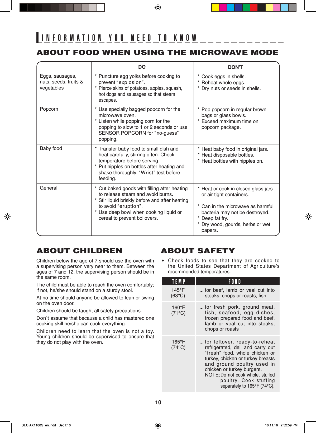 10INFORMATION YOU NEED TO KNOWABOUT CHILDRENChildren below the age of 7 should use the oven with a supervising person very near to them. Between the ages of 7 and 12, the supervising person should be in the same room.The child must be able to reach the oven comfortably; if not, he/she should stand on a sturdy stool.At no time should anyone be allowed to lean or swing on the oven door.Children should be taught all safety precautions.Don’t assume that because a child has mastered one cooking skill he/she can cook everything.Children need to learn that the oven is not a toy. Young children should be supervised to ensure that they do not play with the oven.DON’T*  Cook eggs in shells.*  Reheat whole eggs.*  Dry nuts or seeds in shells.*  Pop popcorn in regular brown bags or glass bowls.*  Exceed maximum time on popcorn package.*  Heat baby food in original jars.*  Heat disposable bottles.*  Heat bottles with nipples on.*  Heat or cook in closed glass jars or air tight containers.*  Can in the microwave as harmful bacteria may not be destroyed.*  Deep fat fry.*  Dry wood, gourds, herbs or wet papers.DO*  Puncture egg yolks before cooking to prevent “explosion”.*  Pierce skins of potatoes, apples, squash, hot dogs and sausages so that steam escapes.*  Use specially bagged popcorn for the microwave oven.*  Listen while popping corn for the popping to slow to 1 or 2 seconds or use  SENSOR POPCORN for “no-guess” popping.*  Transfer baby food to small dish and heat carefully, stirring often. Check temperature before serving.*  Put nipples on bottles after heating and shake thoroughly. “Wrist” test before feeding.*  Cut baked goods with ﬁ lling after heating to release steam and avoid burns.*  Stir liquid briskly before and after heating to avoid “eruption”.*  Use deep bowl when cooking liquid or cereal to prevent boilovers.Eggs, sausages, nuts, seeds, fruits &amp; vegetablesPopcornBaby foodGeneralABOUT FOOD WHEN USING THE MICROWAVE MODE• Check foods to see that they are cooked to the United States Department of Agriculture&apos;s recommended temperatures.ABOUT SAFETY... for beef, lamb or veal cut into steaks, chops or roasts, ﬁ sh... for  fresh pork, ground meat, fish, seafood, egg dishes, frozen prepared food and beef, lamb or veal cut into steaks, chops or roasts... for  leftover, ready-to-reheat refrigerated, deli and carry out “fresh” food, whole chicken or turkey, chicken or turkey breasts and ground poultry used in chicken or turkey burgers.   NOTE: Do not cook whole, stuffed   poultry. Cook stuffing   separately to 165°F (74°C).145°F(63°C)TEMP FOOD160°F(71°C)165°F(74°C)SEC AX1100S_en.indd   Sec1:10SEC AX1100S_en.indd   Sec1:10 10.11.16   2:52:59 PM10.11.16   2:52:59 PM