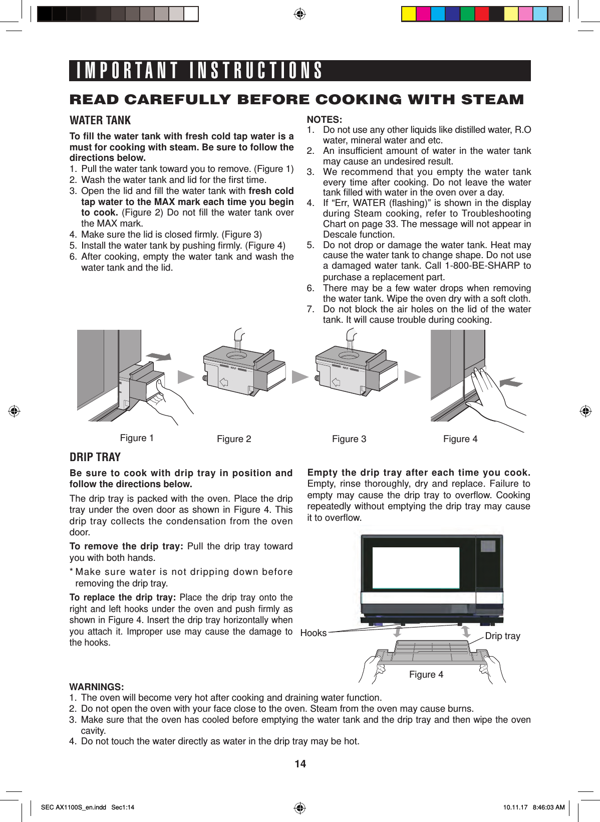 14IMPORTANT INSTRUCTIONSREAD CAREFULLY BEFORE COOKING WITH STEAMWATER TANKTo ﬁ ll the water tank with fresh cold tap water is a must for cooking with steam. Be sure to follow the directions below.1.  Pull the water tank toward you to remove. (Figure 1)2.  Wash the water tank and lid for the ﬁ rst time. 3. Open the lid and ﬁ ll the water tank with fresh cold tap water to the MAX mark each time you begin to cook. (Figure 2) Do not ﬁ ll the water tank over the MAX mark.4.  Make sure the lid is closed ﬁ rmly. (Figure 3)5.  Install the water tank by pushing ﬁ rmly. (Figure 4)6. After cooking, empty the water tank and wash the water tank and the lid.NOTES:1.  Do not use any other liquids like distilled water, R.O water, mineral water and etc.2.  An insufﬁ cient amount of water in the water tank may cause an undesired result.3.  We recommend that you empty the water tank every time after cooking. Do not leave the water tank ﬁ lled with water in the oven over a day. 4.  If “Err, WATER (ﬂ ashing)” is shown in the display during Steam cooking, refer to Troubleshooting Chart on page 33. The message will not appear in Descale function.5.  Do not drop or damage the water tank. Heat may cause the water tank to change shape. Do not use a damaged water tank. Call 1-800-BE-SHARP to purchase a replacement part.6. There may be a few water drops when removing the water tank. Wipe the oven dry with a soft cloth.7.  Do not block the air holes on the lid of the water tank. It will cause trouble during cooking.DRIP TRAYBe sure to cook with drip tray in position and follow the directions below.The drip tray is packed with the oven. Place the drip tray under the oven door as shown in Figure 4. This drip tray collects the condensation from the oven door. To remove the drip tray: Pull the drip tray toward you with both hands.* Make sure water is not dripping down before removing the drip tray.To replace the drip tray: Place the drip tray onto the right and left hooks under the oven and push ﬁ rmly  as shown in Figure 4. Insert the drip tray horizontally when you attach it. Improper use may cause the damage to the hooks.Empty the drip tray after each time you cook. Empty, rinse thoroughly, dry and replace. Failure to empty may cause the drip tray to overﬂ ow.  Cooking repeatedly without emptying the drip tray may cause it to overﬂ ow.WARNINGS:1.  The oven will become very hot after cooking and draining water function.2.  Do not open the oven with your face close to the oven. Steam from the oven may cause burns.3. Make sure that the oven has cooled before emptying the water tank and the drip tray and then wipe the oven cavity.4.  Do not touch the water directly as water in the drip tray may be hot.Figure 2 Figure 4Figure 1Figure 4Drip trayHooksFigure 3SEC AX1100S_en.indd   Sec1:14SEC AX1100S_en.indd   Sec1:14 10.11.17   8:46:03 AM10.11.17   8:46:03 AM