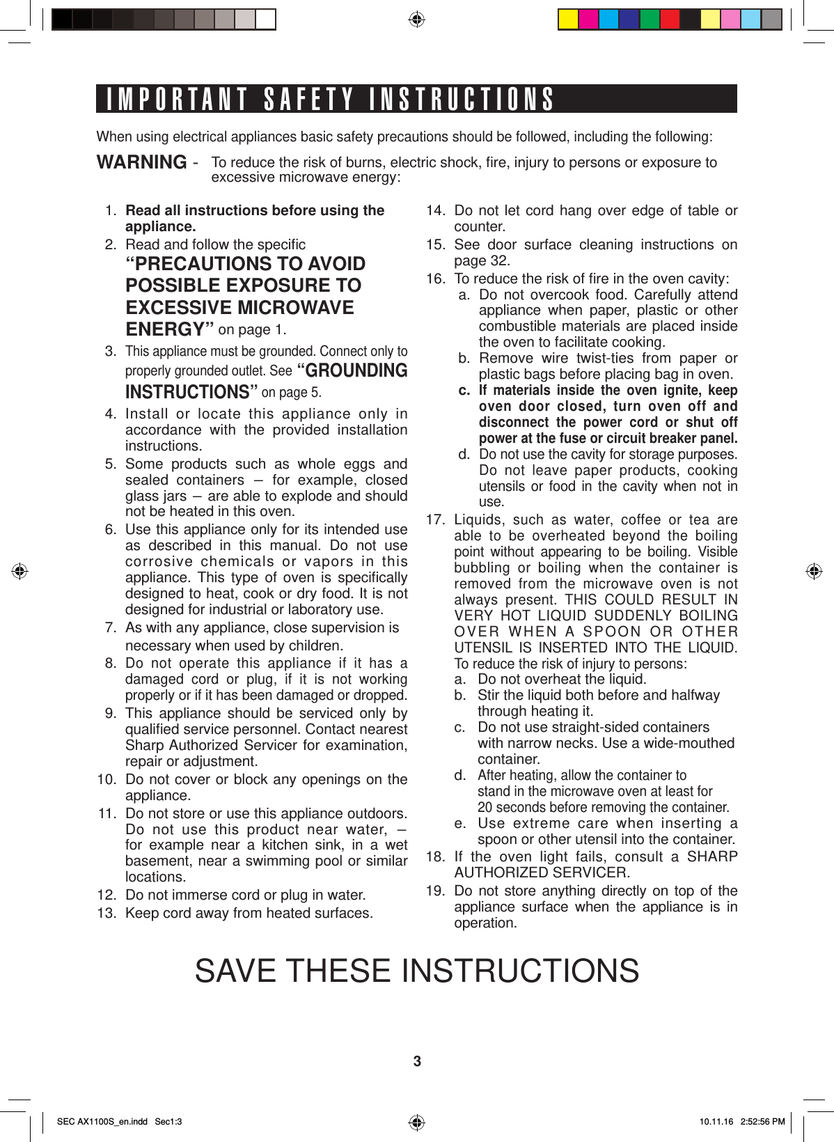 3IMPORTANT SAFETY INSTRUCTIONS 1. Read all instructions before using the  appliance.  2.  Read and follow the speciﬁ c  “PRECAUTIONS TO AVOID     POSSIBLE EXPOSURE TO   EXCESSIVE MICROWAVE   ENERGY” on page 1. 3.  This appliance must be grounded. Connect only to properly grounded outlet. See “GROUNDING INSTRUCTIONS” on page 5. 4.  Install or locate this appliance only in accordance with the provided installation instructions. 5.  Some products such as whole eggs and sealed containers - for example, closed glass jars - are able to explode and should not be heated in this oven.  6.  Use this appliance only for its intended use as described in this manual. Do not use       corrosive chemicals or vapors in this appliance. This type of oven is speciﬁ cally           designed to heat, cook or dry food. It is not designed for industrial or laboratory use.  7.  As with any appliance, close supervision is     necessary when used by children. 8.  Do not operate this appliance if it has a damaged cord or plug, if it is not working properly or if it has been damaged or dropped.  9.  This appliance should be serviced only by qualiﬁ ed service personnel. Contact nearest Sharp Authorized Servicer for examination, repair or adjustment. 10.  Do not cover or block any openings on the appliance. 11.  Do not store or use this appliance outdoors. Do not use this product near water, - for example near a kitchen sink, in a wet basement, near a swimming pool or similar locations. 12.  Do not immerse cord or plug in water. 13.  Keep cord away from heated surfaces.When using electrical appliances basic safety precautions should be followed, including the following:WARNING -  To reduce the risk of burns, electric shock, ﬁ re, injury to persons or exposure to  excessive microwave energy: 14.  Do not let cord hang over edge of table or counter. 15.  See door surface cleaning instructions on page 32. 16.  To reduce the risk of ﬁ re in the oven cavity:a.  Do not overcook food. Carefully attend appliance when paper, plastic or other combustible materials are placed inside the oven to facilitate cooking.b.  Remove wire twist-ties from paper or plastic bags before placing bag in oven.c.  If materials inside the oven ignite, keep oven door closed, turn oven off and disconnect the power cord or shut off power at the fuse or circuit breaker panel.d.  Do not use the cavity for storage purposes. Do not leave paper products, cooking utensils or food in the cavity when not in use.17. Liquids, such as water, coffee or tea are able to be overheated beyond the boiling point without appearing to be boiling. Visible bubbling or boiling when the container is removed from the microwave oven is not always present. THIS COULD RESULT IN VERY HOT LIQUID SUDDENLY BOILING OVER WHEN A SPOON OR OTHER UTENSIL IS INSERTED INTO THE LIQUID. To reduce the risk of injury to persons:  a.  Do not overheat the liquid.  b.  Stir the liquid both before and halfway    through heating it.  c.  Do not use straight-sided containers    with narrow necks. Use a wide-mouthed   container. d. After heating, allow the container to    stand in the microwave oven at least for    20 seconds before removing the container.  e.  Use extreme care when inserting a   spoon or other utensil into the container.18. If the oven light fails, consult a SHARP AUTHORIZED SERVICER.19. Do not store anything directly on top of the appliance surface when the appliance is in operation.SAVE THESE INSTRUCTIONSSEC AX1100S_en.indd   Sec1:3SEC AX1100S_en.indd   Sec1:3 10.11.16   2:52:56 PM10.11.16   2:52:56 PM