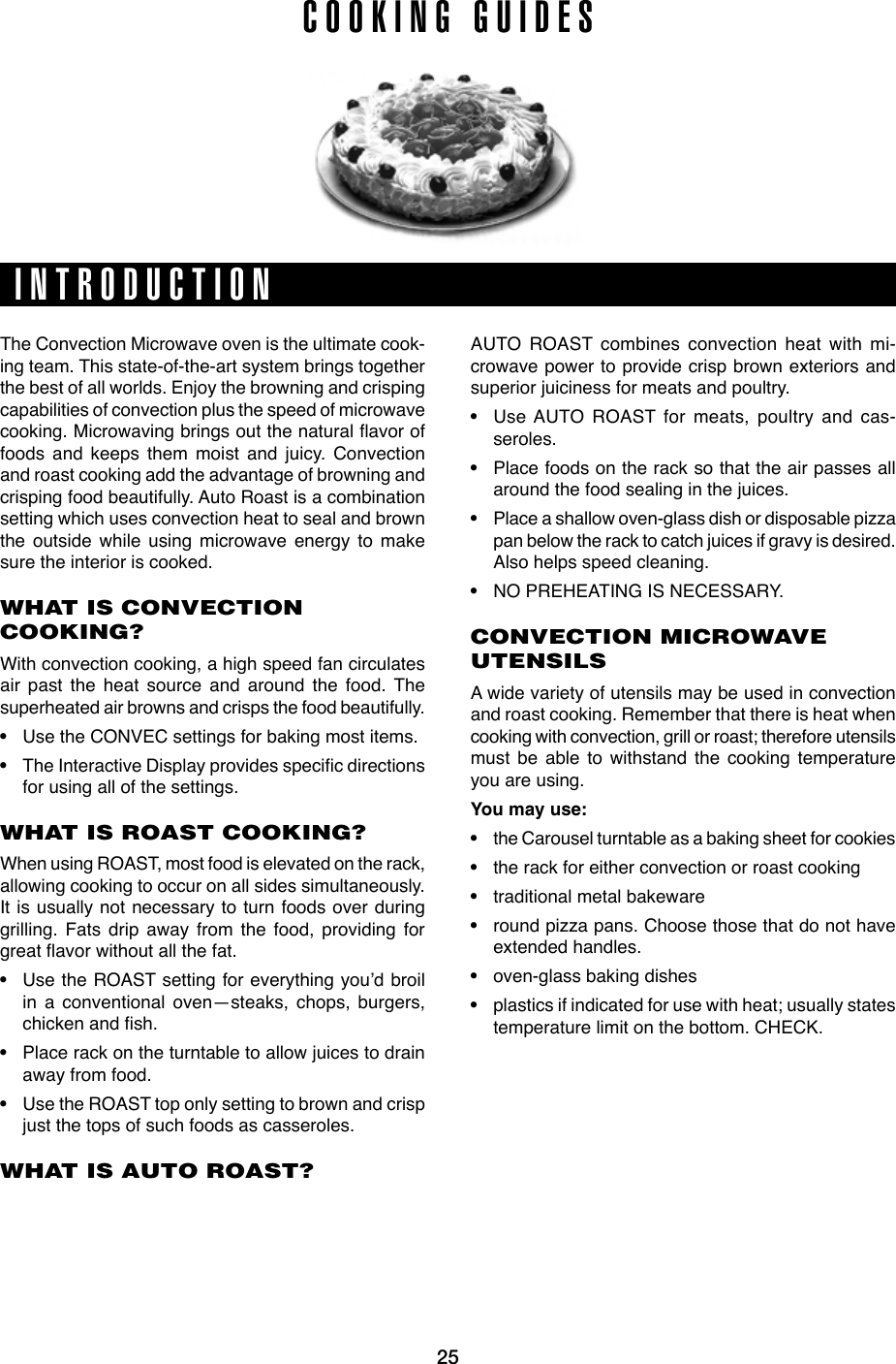 24 25INTRODUCTIONCTIONCOOKINg gUIDESThe Convection Microwave oven is the ultimate cook-ing team. This state-of-the-art system brings together the best of all worlds. Enjoy the browning and crisping capabilities of convection plus the speed of microwave cooking.Microwavingbringsoutthenaturalavoroffoods and keeps them moist and juicy. Convection and roast cooking add the advantage of browning and crisping food beautifully. Auto Roast is a combination setting which uses convection heat to seal and brown the outside while using microwave energy to make sure the interior is cooked.WHAT IS CONVECTION COOKING?With convection cooking, a high speed fan circulates air past the heat source and around the food. The superheated air browns and crisps the food beautifully. • Use the CONVEC settings for baking most items. • TheInteractiveDisplayprovidesspecicdirectionsfor using all of the settings.WHAT IS ROAST COOKING?When using ROAST, most food is elevated on the rack, allowing cooking to occur on all sides simultaneously. It is usually not necessary to turn foods over during grilling. Fats drip away from the food, providing for greatavorwithoutallthefat.• Use the ROAST setting for everything you’d broil in a conventional oven—steaks, chops, burgers, chickenandsh.• Place rack on the turntable to allow juices to drain away from food.• Use the ROAST top only setting to brown and crisp just the tops of such foods as casseroles.WHAT IS AUTO ROAST?AUTO ROAST combines convection heat with mi-crowave power to provide crisp brown exteriors and superior juiciness for meats and poultry.• Use AUTO ROAST for meats, poultry and cas-seroles. • Place foods on the rack so that the air passes all around the food sealing in the juices.• Place a shallow oven-glass dish or disposable pizza pan below the rack to catch juices if gravy is desired. Also helps speed cleaning.• NO PREHEATING IS NECESSARY.CONVECTION MICROWAVE UTENSILSA wide variety of utensils may be used in convection and roast cooking. Remember that there is heat when cooking with convection, grill or roast; therefore utensils must be able to withstand the cooking temperature you are using. You may use:• the Carousel turntable as a baking sheet for cookies• the rack for either convection or roast cooking• traditional metal bakeware• round pizza pans. Choose those that do not have extended handles.• oven-glass baking dishes• plastics if indicated for use with heat; usually states temperature limit on the bottom. CHECK.