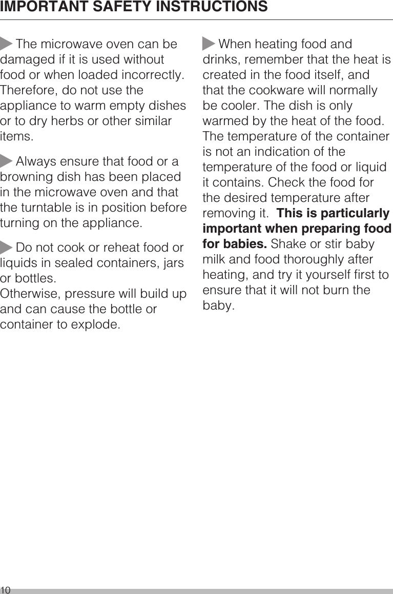 ~The microwave oven can bedamaged if it is used withoutfood or when loaded incorrectly.Therefore, do not use theappliance to warm empty dishesor to dry herbs or other similaritems.~Always ensure that food or abrowning dish has been placedin the microwave oven and thatthe turntable is in position beforeturning on the appliance.~Do not cook or reheat food orliquids in sealed containers, jarsor bottles.Otherwise, pressure will build upand can cause the bottle orcontainer to explode.~When heating food anddrinks, remember that the heat iscreated in the food itself, andthat the cookware will normallybe cooler. The dish is onlywarmed by the heat of the food.The temperature of the containeris not an indication of thetemperature of the food or liquidit contains. Check the food forthe desired temperature afterremoving it. This is particularlyimportant when preparing foodfor babies. Shake or stir babymilk and food thoroughly afterheating, and try it yourself first toensure that it will not burn thebaby.IMPORTANT SAFETY INSTRUCTIONS10