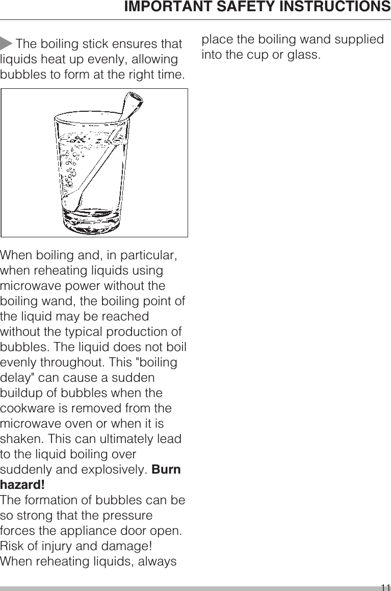 ~The boiling stick ensures thatliquids heat up evenly, allowingbubbles to form at the right time.When boiling and, in particular,when reheating liquids usingmicrowave power without theboiling wand, the boiling point ofthe liquid may be reachedwithout the typical production ofbubbles. The liquid does not boilevenly throughout. This &quot;boilingdelay&quot; can cause a suddenbuildup of bubbles when thecookware is removed from themicrowave oven or when it isshaken. This can ultimately leadto the liquid boiling oversuddenly and explosively. Burnhazard!The formation of bubbles can beso strong that the pressureforces the appliance door open.Risk of injury and damage!When reheating liquids, alwaysplace the boiling wand suppliedinto the cup or glass.IMPORTANT SAFETY INSTRUCTIONS11