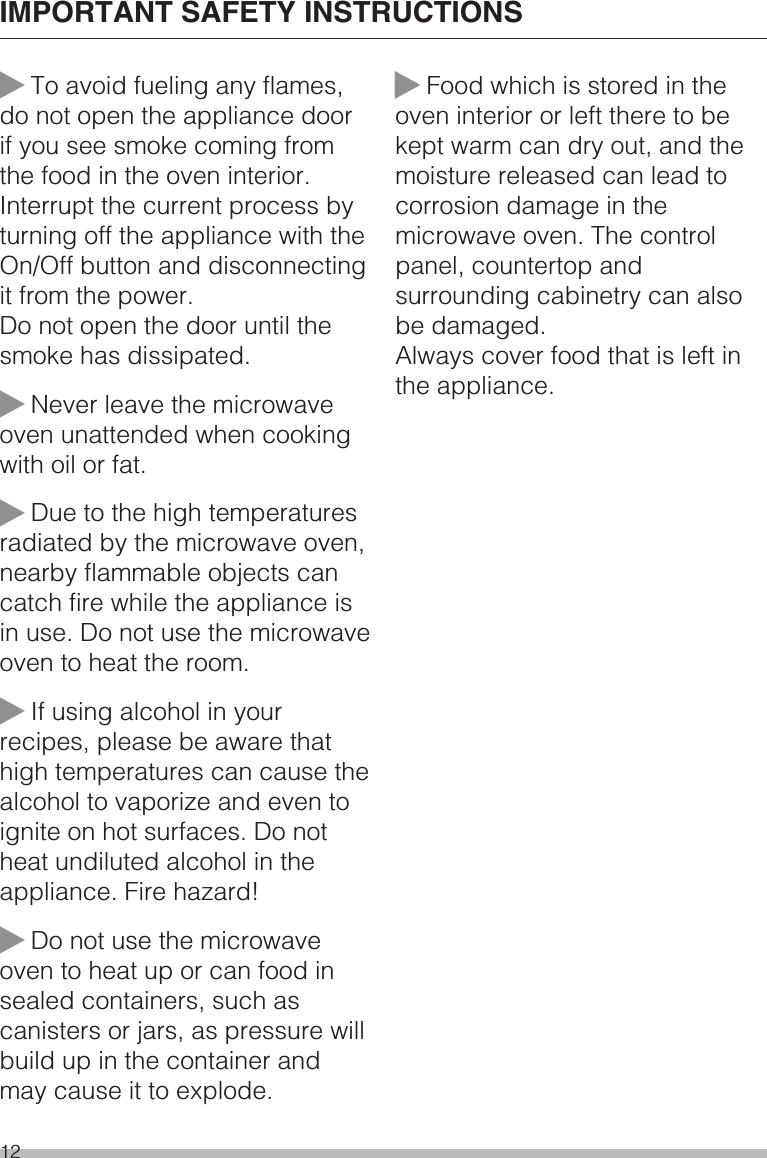 ~To avoid fueling any flames,do not open the appliance doorif you see smoke coming fromthe food in the oven interior.Interrupt the current process byturning off the appliance with theOn/Off button and disconnectingit from the power.Do not open the door until thesmoke has dissipated.~Never leave the microwaveoven unattended when cookingwith oil or fat.~Due to the high temperaturesradiated by the microwave oven,nearby flammable objects cancatch fire while the appliance isin use. Do not use the microwaveoven to heat the room.~If using alcohol in yourrecipes, please be aware thathigh temperatures can cause thealcohol to vaporize and even toignite on hot surfaces. Do notheat undiluted alcohol in theappliance. Fire hazard!~Do not use the microwaveoven to heat up or can food insealed containers, such ascanisters or jars, as pressure willbuild up in the container andmay cause it to explode.~Food which is stored in theoven interior or left there to bekept warm can dry out, and themoisture released can lead tocorrosion damage in themicrowave oven. The controlpanel, countertop andsurrounding cabinetry can alsobe damaged.Always cover food that is left inthe appliance.IMPORTANT SAFETY INSTRUCTIONS12